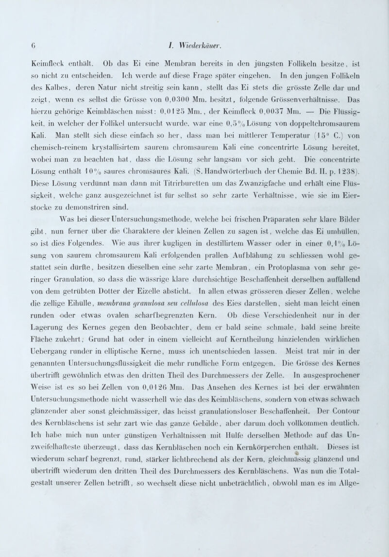 Keimfleck enthält. Ob das Ei eine Membran bereits in den jüngsten Follikeln besitze, ist so nicht zu entscheiden. Ich werde auf diese Frage später eingehen. In den jungen Follikeln des Kalbes, deren Natur nicht streitig sein kann, stellt das Ei stets die grösste Zelle dar und zeigt, wenn es selbst die Grösse von 0,0300 Mm. besitzt, folgende Grössenverhältnisse. Das hierzu gehörige Keimbläschen misst: 0,0125 Mm., der Keimfleck 0,0037 Mm. — Die Flüssig- keit. in welcher der Follikel untersucht wurde, war eine 0,5% Lösung von doppeltchromsaurem Kali. Man stellt sich diese einfach so her, dass man bei mittlerer Temperatur 15° C.) von chemisch-reinem krystallisirtem saurem chromsaurem Kali eine concentrirte Lösung bereitet, wobei man zu beachten hat, dass die Lösung sehr langsam vor sich geht. Die concentrirte Lösung enthält 10% saures chromsaures Kali. (S. Handwörterbuch der Chemie Bd. II. p. 1238). Diese Lösung verdünnt man dann mit Titrirburetten um das Zwanzigfache und erhält eine Flüs- sigkeit, welche ganz ausgezeichnet ist für selbst so sehr zarte Verhältnisse, wie sie im Eier- stocke zu demonstriren sind. Was bei dieser Untersuchungsmethode, welche bei frischen Präparaten sehr klare Bilder gibt, nun ferner über die Charaktere der kleinen Zellen zu sagen ist, welche das Ei umhüllen, so ist dies Folgendes. Wie aus ihrer kugligen in destillirtem Wasser oder in einer 0,1 °/o Lö- sung von saurem chromsaurem Kali erfolgenden prallen- Aufblähung zu schliessen wohl ge- stattet sein dürfte, besitzen dieselben eine sehr zarte Membran, ein Protoplasma von sehr ge- ringer Granulation, so dass die wässrige klare durchsichtige Beschaffenheit derselben auffallend von dem getrübten Dotter der Eizelle absticht. In allen etwas grösseren dieser Zellen, welche die zeitige Eihülle, membrana granulosa neu cellulosa des Eies darstellen, sieht man leicht einen runden oder etwas ovalen scharfbegrenzten Kern. Üb diese Verschiedenheit nur in der Lagerung des Kernes gegen den Beobachter, dem er bald seine schmale, bald seine breite Fläche zukehrt, Grund hat oder in einem vielleicht auf Kerntheilung hinzielenden wirklichen Uebergang runder in elliptische Kerne, muss ich unentschieden lassen. Meist trat mir in der genannten Untersuchungsflüssigkeit die mehr rundliche Form entgegen. Die Grösse des Kernes übertrifft gewöhnlich etwas den dritten Theil des Durchmessers der Zelle. In ausgesprochener Weise ist es so bei Zellen von 0,0120 Mm. Das Ansehen des Kernes ist bei der erwähnten Untersuchungsmethode nicht wasserhell wie das des Keimbläschens, sondern von etwas schwach glänzender aber sonst gleichmässiger, das heisst granulationsloser Beschaffenheit. Der Contour des Kernbläschens ist sehr zart wie das ganze Gebilde, aber darum doch vollkommen deutlich. Ich habe mich nun unter günstigen Verhältnissen mit Hülfe derselben Methode auf das Un- zweifelhafteste überzeugt, dass das Kernbläschen noch ein Kernkörperchen enthält. Dieses ist wiederum scharf begrenzt, rund, stärker lichtbrechend als der Kern, gleichmässig glänzend und Ubertrifft wiederum den dritten Theil des Durchmessers des Kernbläschens. Was nun die Total- gestalt unserer Zellen betrifft, so wechselt diese nicht unbeträchtlich, obwohl man es im Allge-