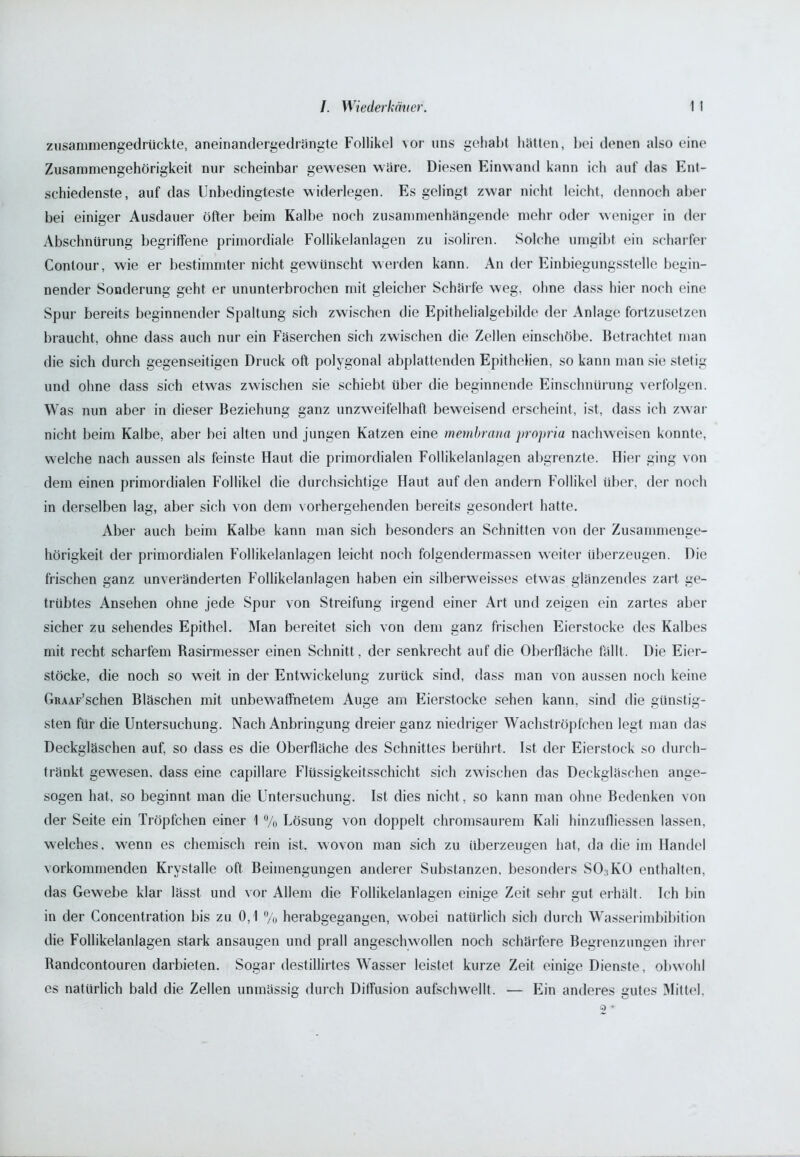 zusammengedrückte., aneinandergedrängte Follikel vor uns gehabt hätten, bei denen also eine Zusammengehörigkeit nur scheinbar gewesen wäre. Diesen Einwand kann ich auf das Ent- schiedenste, auf das Unbedingteste widerlegen. Es gelingt zwar nicht leicht, dennoch aber hei einiger Ausdauer öfter beim Kalbe noch zusammenhängende mehr oder weniger in der Abschnürung begriffene primordiale Follikelanlagen zu isoliren. Solche umgibt ein scharfer Conlour, wie er bestimmter nicht gewünscht werden kann. An der Einbiegungsstelle begin- nender Sonderung geht er ununterbrochen mit gleicher Schärfe weg, ohne dass hier noch eine Spur bereits beginnender Spaltung sich zwischen die Epithelialgebilde der Anlage fortzusetzen braucht, ohne dass auch nur ein Fäserchen sich zwischen die Zellen einschöbe. Betrachtet man die sich durch gegenseitigen Druck oft polygonal abplattenden Epithelien, so kann man sie stetig und ohne dass sich etwas zwischen sie schiebt über die beginnende Einschnürung verfolgen. Was nun aber in dieser Beziehung ganz unzweifelhaft beweisend erscheint, ist, dass ich zwar nicht beim Kalbe, aber bei alten und jungen Katzen eine membrana propria nachweisen konnte, welche nach aussen als feinste Haut die primordialen Follikelanlagen abgrenzte. Hier ging von dem einen primordialen Follikel die durchsichtige Haut auf den andern Follikel über, der noch in derselben lag, aber sich von dem vorhergehenden bereits gesondert hatte. Aber auch beim Kalbe kann man sich besonders an Schnitten von der Zusammenge- hörigkeit der primordialen Follikelanlagen leicht noch folgendermassen weiter überzeugen. Die frischen ganz unveränderten Follikelanlagen haben ein silberweisses etwas glänzendes zart ge- trübtes Ansehen ohne jede Spur von Streifung irgend einer Art und zeigen ein zartes aber sicher zu sehendes Epithel. Man bereitet sich von dem ganz frischen Eierstocke des Kalbes mit recht scharfem Rasirmesser einen Schnitt , der senkrecht auf die Oberfläche fällt. Die Eier- stöcke, die noch so weit in der Entwickelung zurück sind, dass man von aussen noch keine GRAAF’schen Bläschen mit unbewaffnetem Auge am Eierstocke sehen kann, sind die günstig- sten für die Untersuchung. Nach Anbringung dreier ganz niedriger Wachströpfchen legt man das Deckgläschen auf, so dass es die Oberfläche des Schnittes berührt. Ist der Eierstock so durch- tränkt gewesen, dass eine capillare Flüssigkeitsschicht sich zwischen das Deckgläschen ange- sogen hat, so beginnt man die Untersuchung. Ist dies nicht, so kann man ohne Bedenken von der Seite ein Tröpfchen einer 1 % Lösung von doppelt chromsaurem Kali hinzufliessen lassen, welches, wenn es chemisch rein ist. wovon man sich zu überzeugen hat, da die im Handel vorkommenden Krystalle oft Beimengungen anderer Substanzen, besonders SO,KO enthalten, das Gewebe klar lässt und vor Allem die Follikelanlagen einige Zeit sehr gut erhält. Ich bin in der Concentration bis zu 0,1 % herabgegangen, wobei natürlich sich durch Wasserimbibition die Follikelanlagen stark ansaugen und prall angeschwollen noch schärfere Begrenzungen ihrer Randcontouren darbieten. Sogar destillirtes Wasser leistet kurze Zeit einige Dienste, obwohl es natürlich bald die Zellen unmässig durch Diffusion aufschwellt. — Ein anderes gutes Mittel, S) *