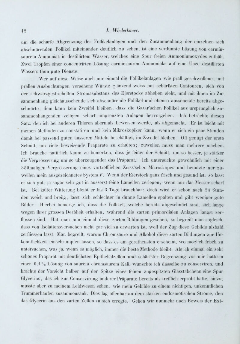 um die scharfe Abgrenzung der Follikelanlagen und den Zusammenhang der einzelnen sich abschnürenden Follikel miteinander deutlich zu sehen, ist eine verdünnte Lösung von carmin- saurem Ammoniak in destillirtem Wasser, welches eine Spur freien Ammoniumoxydes enthält. Zwei Tropfen einer concentrirten Lösung carminsauren Ammoniaks auf eine Unze destillirten Wassers thun gute Dienste. Wer auf diese Weise auch nur einmal die Follikelanlagen wie prall geschwollene, mit prallen Ausbuchtungen versehene Würste glänzend weiss mit schärfsten Contouren, sich von der schwarzgestrichelten Stromasubstanz des Eierstocks abheben sieht, und mit ihnen im Zu- sammenhang gleichaussehende sich abschnürende Follikel und ebenso aussehende bereits abge- schnürte, dem kann kein Zweifel bleiben, dass die GRAAF’schen Follikel aus ursprünglich zu- sammenhängenden zelligen scharf umgrenzten Anlagen hervorgehen. Ich betrachte diesen Satz, den ich bei anderen Thieren abermals beweisen werde, als abgemacht. Er ist leicht mit meinen Methoden zu constatiren und kein Mikroskopiker kann, wenn er sich ein paar Stunden damit bei passend guten äusseren Mitteln beschäftigt, im Zweifel bleiben. Oft genügt der erste Schnitt, um viele beweisende Präparate zu erhalten; zuweilen muss man mehrere machen. Ich brauche natürlich kaum zu bemerken, dass je feiner der Schnitt, um so besser, je stärker die Vergrösserung um so überzeugender das Präparat. Ich untersuchte gewöhnlich mit einer 350maligen Vergrösserung eines vortrefflichen Zmss’schen Mikroskopes und benutzte nur zu- weilen mein ausgezeichnetes System F. Wenn der Eierstock ganz frisch und gesund ist, so lässt er sich gut, ja sogar sehr gut in äusserst feine Lamellen zerlegen, wenn nur das Messer scharf ist. Bei kalter Witterung bleibt er bis 3 Tage brauchbar; doch wird er schon nach 24 Stun- den weich und breiig, lässt sich schlechter in dünne Lamellen spalten und gibt weniger gute Bilder. Hierbei bemerke ich, dass die Follikel, welche bereits abgeschnürt sind, sich lange wegen ihrer grossen Derbheit erhalten, während die zarten primordialen Anlagen längst zer- flossen sind. Hat man nun einmal diese zarten Bildungen gesehen, so begreift man sogleich, dass von Isolations versuchen nicht gar viel zu erwarten ist, weil der Zug diese Gebilde alsbald zerfliessen lässt. Man begreift, warum Chromsäure und Alkohol diese zarten Bildungen zur Un- kenntlichkeit einschrumpfen lassen, so dass es am geratensten erscheint, wo möglich frisch zu untersuchen, was ja, wenn es möglich, immer die beste Methode bleibt. Als ich einmal ein sehr schönes Präparat mit deutlichsten Epithelialzellen und schärfster Begrenzung vor mir hatte in einer 0,1 % Lösung von saurem chromsaurem Kali, wünschte ich dasselbe zu conserviren, und brachte der Vorsicht halber auf der Spitze eines feinen zugespitzten Glasstäbchens eine Spur Glycerins, das ich zur Conservirung anderer Präparate bereits als trefflich erprobt hatte, hinzu, musste aber zu meinem Leidwesen sehen, wie mein Gebilde zu einem nichtigen, unkenntlichen Trümmerhaufen zusammensank. Dies lag offenbar an dem starken endosmotischen Strome, den das Glycerin aus den zarten Zellen zu sich erregte. Gehen wir nunmehr nach Beweis der Exi-