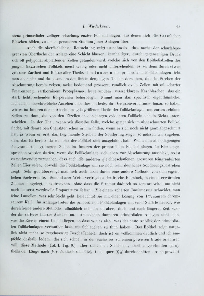 stenz primordialer zelliger scharfumgrenzter Follikelanlagen, aus denen sich die GiuAr’schen Bläschen bilden, zu einem genaueren Studium jener Anlagen über. Auch die oberflächlichste Betrachtung zeigt ausnahmslos, dass nächst der scharfabge- grenzten Oberfläche der Anlage eine Schicht blasser, kernhaltiger, durch gegenseitigen Druck sich oft polygonal abplattender Zellen gefunden wird, welche sich von den Epithelialzellen des jungen GiuAF’schen Follikels meist wenig oder nicht unterscheiden, es sei denn durch etwas grössere Zartheit und Blässe aller Theile. Im Inneren der primordialen Follikelanlagen sieht man aber hier und da besonders deutlich in denjenigen Theilen derselben, die das Streben der Abschnürung bereits zeigen, meist bedeutend grössere, rundlich ovale Zellen mit oft scharfer Umgrenzung, zartkörnigem Protoplasma, kugelrundem, wasserklarem Kernbläschen, das ein stark lichtbrechendes Körperchen beherbergt. Nimmt man das specifisch eigentümliche, nicht näher beschreibliche Ansehen aller dieser Theile, ihre Grössenverhältnisse hinzu, so haben wir es im Inneren der in Abschnürung begriffenen Theile der Follikelanlagen mit zarten schönen Zellen zu thun, die von den Eizellen in den jungen evidenten Follikeln sich in Nichts unter- scheiden. In der Tliat, wenn wir dieselbe Zelle, welche später sich im abgeschnürten Follikel findet, mit demselben Charakter schon in ihm finden, wenn er sich noch nicht ganz abgeschnürt hat, ja wenn er erst das beginnende Streben der Sonderung zeigt, so müssen wir zugeben, dass das Ei bereits da ist, ehe der Follikel sich ausgebildet hat. Wenn nun aber diejenigen feingranulirten grösseren Zellen im Inneren der primordialen Follikelanlagen für Eier ange- sprochen werden dürfen, wenn die Follikelanlage sich eben zur Abschnürung anschickt, so ist es notwendig zuzugeben, dass auch die anderen gleichbeschaffenen grösseren feingranluirten Zellen Eier seien, obwohl die Follikelanlage um sie noch kein deutliches Sonderungsbestreben zeigt. Sehr gut überzeugt man sich auch noch durch eine andere Methode von dem eigent- lichen Sachverhalte. Sonderbarer Weise verträgt es der frische Eierstock, in einem erwärmten Zimmer hingelegt, einzutrocknen, ohne dass die Structur dadurch so zerstört wird, um nicht noch äusserst werthvolle Präparate zu liefern. Mit einem scharfen Rasirmesser schneidet man feine Lamellen, was sehr leicht geht, befeuchtet sie mit einer Lösung von I % saurem chrom- saurem Kali. Im Anfänge treten die primordialen Follikelanlagen mit einer Schärfe hervor, wie durch keine andere Methode, allmählich nehmen sie aber, doch erst nach längerer Zeit, wie- der ihr zarteres blasses Ansehen an. An solchen dünneren primordialen Anlagen sieht man, wie die Eier in einem Canale liegen, so dass wir es also, was der erste Anblick der primordia- len Follikelanlagen vermuthen lässt, mit Schläuchen zu thun haben. Das Epithel zeigt natür- lich nicht mehr so regelmässige Beschaffenheit, doch ist es vollkommen deutlich und ich em- pfehle deshalb Jedem, der sich schnell in der Sache bis zu einem gewissen Grade orientiren will, diese Methode (Taf. I. Fig. 8.). Hier sieht man Schläuche, theils angeschnitten (a. «), theils der Länge nach (6, c, d), theils schief (e), theils quer [j\ y) durchschnitten. Auch gewahrt