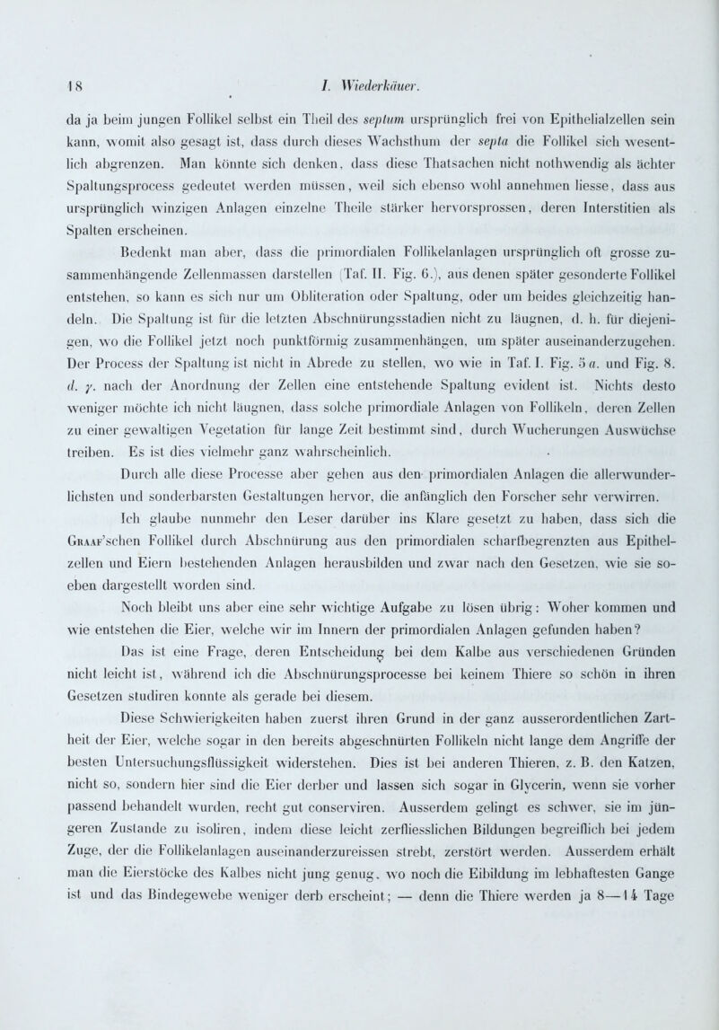 da ja beim jungen Follikel selbst ein Tlieil des septum ursprünglich frei von Epithelialzellen sein kann, womit also gesagt ist, dass durch dieses Wachsthum der septa die Follikel sich wesent- lich abgrenzen. Man könnte sich denken, dass diese Thatsachen nicht nothwendig als achter Spaltungsprocess gedeutet werden müssen, weil sich ebenso wohl annehmen Hesse, dass aus ursprünglich winzigen Anlagen einzelne Theile stärker hervorsprossen, deren Interstitien als Spalten erscheinen. Bedenkt man aber, dass die primordialen Follikelanlagen ursprünglich oft grosse zu- sammenhängende Zellenmassen darstellen (Taf. II. Fig. 6.), aus denen später gesonderte Follikel entstehen, so kann es sich nur um Obliteration oder Spaltung, oder um beides gleichzeitig han- deln. Die Spaltung ist für die letzten Abschnürungsstadien nicht zu läugnen, d. h. für diejeni- gen, wo die Follikel jetzt noch punktförmig Zusammenhängen, um später auseinanderzugehen. Der Process der Spaltung ist nicht in Abrede zu stellen, wo wie in Taf. I. Fig. 5 a. und Fig. 8. d. y. nach der Anordnung der Zellen eine entstehende Spaltung evident ist. Nichts desto weniger möchte ich nicht läugnen, dass solche primordiale Anlagen von Follikeln, deren Zellen zu einer gewaltigen Vegetation für lange Zeit bestimmt sind, durch Wucherungen Auswüchse treiben. Es ist dies vielmehr ganz wahrscheinlich. Durch alle diese Processe aber gehen aus den primordialen Anlagen die allerwunder- lichsten und sonderbarsten Gestaltungen hervor, die anfänglich den Forscher sehr verwirren. Ich glaube nunmehr den Leser darüber ins Klare gesetzt zu haben, dass sich die GiuAF’schen Follikel durch Abschnürung aus den primordialen scharfbegrenzten aus Epithel- zellen und Eiern bestehenden Anlagen herausbilden und zwar nach den Gesetzen, wie sie so- eben dargestellt worden sind. Noch bleibt uns aber eine sehr wichtige Aufgabe zu lösen übrig: Woher kommen und wie entstehen die Eier, welche wir im Innern der primordialen Anlagen gefunden haben? Das ist eine Frage, deren Entscheidung bei dem Kalbe aus verschiedenen Gründen nicht leicht ist, während ich die Absclmürungsprocesse bei keinem Thiere so schön in ihren Gesetzen studiren konnte als gerade bei diesem. Diese Schwierigkeiten haben zuerst ihren Grund in der ganz ausserordentlichen Zart- heit der Eier, welche sogar in den bereits abgeschnürten Follikeln nicht lange dem Angriffe der besten Untersuchungsflüssigkeit widerstehen. Dies ist bei anderen Thieren, z. B. den Katzen, nicht so, sondern hier sind die Eier derber und lassen sich sogar in Glycerin, wenn sie vorher passend behandelt wurden, recht gut conserviren. Ausserdem gelingt es schwer, sie im jün- geren Zustande zu isoliren, indem diese leicht zerfliesslichen Bildungen begreiflich bei jedem Zuge, der die Follikelanlagen auseinanderzureissen strebt, zerstört werden. Ausserdem erhält man die Eierstöcke des Kalbes nicht jung genug, wo noch die Eibildung im lebhaftesten Gange ist und das Bindegewebe weniger derb erscheint; — denn die Thiere werden ja 8—14 Tage