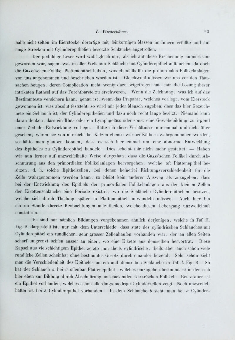 habe nicht selten im Eierstocke derartige mit feinkörnigen Massen im Innern erfüllte und auf lange Strecken mit Cylinderepithelien besetzte Schläuche angetroffen. Der geduldige Leser wird wohl gleich mir, als ich auf diese Erscheinung aufmerksam geworden war, sagen, was in aller Welt nun Schläuche mit Cylinderepithel auftauchen, da doch die GRAAF’schen Follikel Plattenepithel haben, was ebenfalls für die primordialen Follikelanlagen von uns angenommen und beschrieben worden ist. Gleichwohl müssen wir uns vor den That- sachen beugen, deren Complication nicht wenig dazu beigetragen hat, mir die Lösung dieser intrikaten Räthsel auf das Furchtbarste zu erschweren. Wenn die Zeichnung, was ich auf das Bestimmteste versichern kann, genau ist, wenn das Präparat , welches vorliegt, vom Eierstock gewonnen ist, was absolut feststeht, so wird mir jeder Mensch zugeben, dass das hier Gezeich- nete ein Schlauch ist, der Cylinderepithelien und dazu noch recht lange besitzt. Niemand kann daran denken, dass ein Blut- oder ein Lymphgefäss oder sonst eine Gewebebildung zu irgend einer Zeit der Entwicklung vorliege. Hätte ich diese Verhältnisse nur einmal und nicht öfter gesehen, wären sie von mir nicht bei Katzen ebenso wie bei Kälbern wahrgenommen worden, so hätte man glauben können, dass es sich hier einmal um eine abnorme Entwicklung des Epitheles zu Cylinderepithel handele. Dies scheint mir nicht mehr gestattet. — Haben wir nun ferner auf unzweifelhafte Weise dargethan, dass die GRAAF’schen Follikel durch Ab- schnürung aus den primordialen Follikelanlagen hervorgehen, welche oft Plattenepithel be- sitzen, d. h. solche Epithelzellen, bei denen keinerlei Richtungsverschiedenheit für die Zelle wahrgenommen werden kann, so bleibt kein anderer Ausweg als zuzugeben, dass bei der Entwicklung des Epithels der primordialen Follikelanlagen aus den kleinen Zellen der Eikettenschläuche eine Periode existirt, wo die Schläuche Cylinderepithelien besitzen, welche sich durch Theilung später in Plattenepithel umwandeln müssen. Auch hier bin ich im Stande directe Beobachtungen mitzutheilen, welche diesen Uebergang unzweifelhaft constatiren. Es sind mir nämlich Bildungen vorgekommen ähnlich derjenigen, welche in Taf. II. Fig. 2. dargestellt ist, nur mit dem Unterschiede, dass statt des cylindrischen Schlauches mit Cylinderepithel ein rundlicher, sehr grosser Zellenhaufen vorhanden war. der an allen Seiten scharf umgrenzt schien ausser an einer, wo eine Eikette aus demselben hervortrat. Diese Kapsel aus vielschichtigem Epithel zeigte nun theils cylindrische. theils aber auch schon viele rundliche Zellen scheinbar ohne bestimmtes Gesetz durch einander liegend. Sehr schön sicht man die Verschiedenheit des Epitheles an ein und demselben Schlauche in Taf. I. Fig. 8. So hat der Schlauch a bei d offenbar Plattenepithel, welches einzugehen bestimmt ist in den sich hier eben zur Bildung durch Abschnürung anschickenden GRAAF’schen Follikel. Bei e aber ist ein Epithel vorhanden, welches schon allerdings niedrige Cylinderzellen zeigt. Noch unzweifel- hafter ist bei 1 Cylinderepithel vorhanden. In dem Schlauche b sieht man bei « Cylinder-