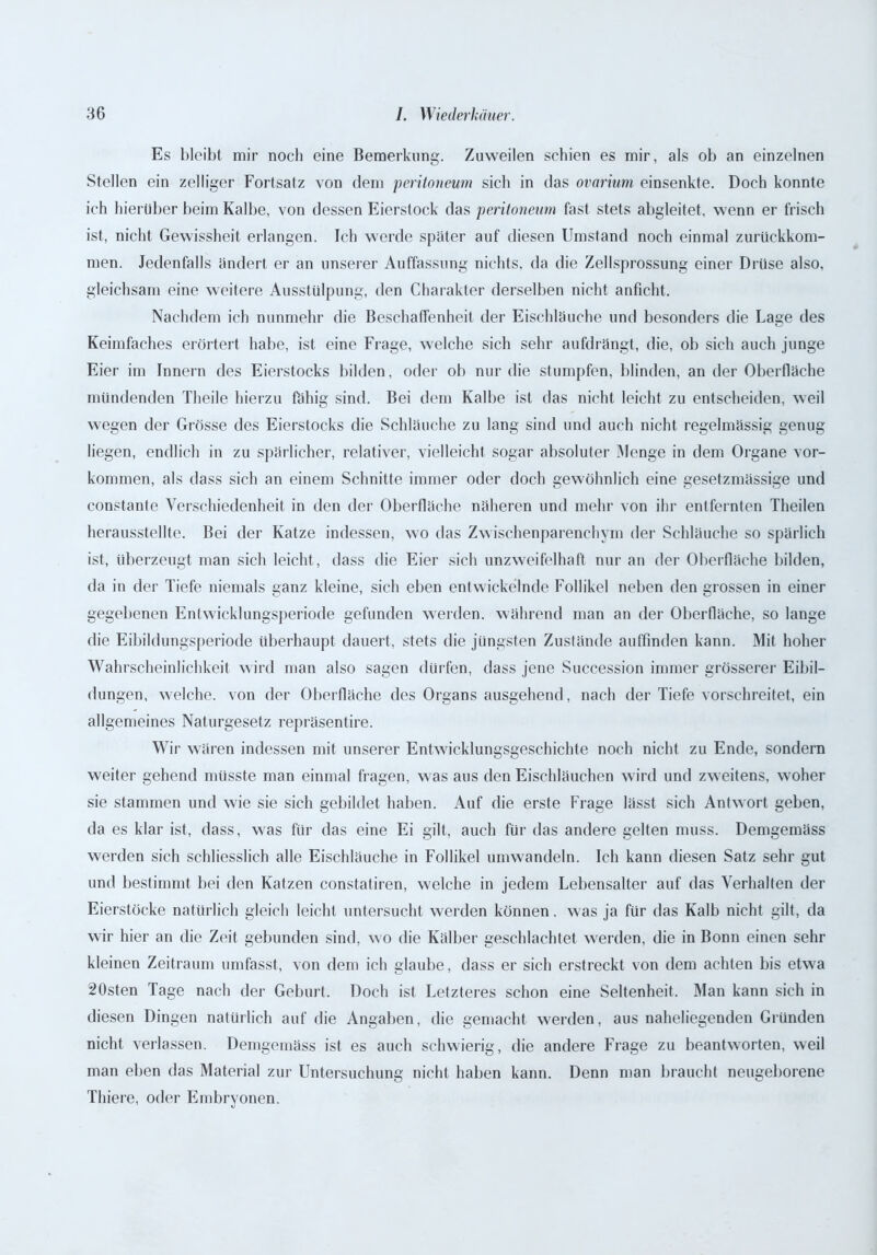 Es bleibt mir noch eine Bemerkung. Zuweilen schien es mir, als ob an einzelnen Stellen ein zelliger Fortsatz von dem peritoneum sich in das ovarium einsenkte. Doch konnte ich hierüber beim Kalbe, von dessen Eierstock das peritoneum fast stets abgleitet, wenn er frisch ist, nicht Gewissheit erlangen. Ich werde später auf diesen Umstand noch einmal zurückkom- men. Jedenfalls ändert er an unserer Auffassung nichts, da die Zellsprossung einer Drüse also, gleichsam eine weitere Ausstülpung, den Charakter derselben nicht anficht. Nachdem ich nunmehr die Beschaffenheit der Eischläuche und besonders die Lage des Keimfaches erörtert habe, ist eine Frage, welche sich sehr aufdrängt, die, ob sich auch junge Eier im Innern des Eierstocks bilden, oder ob nur die stumpfen, blinden, an der Oberfläche mündenden Theile hierzu fähig sind. Bei dem Kalbe ist das nicht leicht zu entscheiden, weil wegen der Grösse des Eierstocks die Schläuche zu lang sind und auch nicht regelmässig genug liegen, endlich in zu spärlicher, relativer, vielleicht sogar absoluter Menge in dem Organe Vor- kommen, als dass sich an einem Schnitte immer oder doch gewöhnlich eine gesetzmässige und constante Verschiedenheit in den der Oberfläche näheren und mehr von ihr entfernten Theilen herausstellte. Bei der Katze indessen, wo das Zwischenparenchym der Schläuche so spärlich ist, überzeugt man sich leicht , dass die Eier sich unzweifelhaft nur au der Oberfläche bilden, da in der Tiefe niemals ganz kleine, sich eben entwickelnde Follikel neben den grossen in einer gegebenen Entwicklungsperiode gefunden werden, während man an der Oberfläche, so lange die Eibildungsperiode überhaupt dauert, stets die jüngsten Zustände auffinden kann. Mit hoher Wahrscheinlichkeit wird man also sagen dürfen, dass jene Succession immer grösserer Eibil- dungen, welche, von der Oberfläche des Organs ausgehend, nach der Tiefe vorschreitet, ein allgemeines Naturgesetz repräsentire. Wir wären indessen mit unserer Entwicklungsgeschichte noch nicht zu Ende, sondern weiter gehend müsste man einmal fragen, was aus den Eischläuchen wird und zweitens, woher sie stammen und wie sie sich gebildet haben. Auf die erste Frage lässt sich Antwort geben, da es klar ist, dass, was für das eine Ei gilt, auch für das andere gelten muss. Demgemäss werden sich schliesslich alle Eischläuche in Follikel umwandeln. Ich kann diesen Satz sehr gut und bestimmt bei den Katzen constatiren, welche in jedem Lebensalter auf das Verhalten der Eierstöcke natürlich gleich leicht untersucht werden können. was ja für das Kalb nicht gilt, da wir hier an die Zeit gebunden sind, wo die Kälber geschlachtet werden, die in Bonn einen sehr kleinen Zeitraum umfasst, von dem ich glaube, dass er sich erstreckt von dem achten bis etwa 20sten Tage nach der Geburt. Doch ist Letzteres schon eine Seltenheit. Man kann sich in diesen Dingen natürlich auf die Angaben, die gemacht werden, aus naheliegenden Gründen nicht verlassen. Demgemäss ist es auch schwierig, die andere Frage zu beantworten, weil man eben das Material zur Untersuchung nicht haben kann. Denn man braucht neugeborene Tliiere, oder Embryonen.