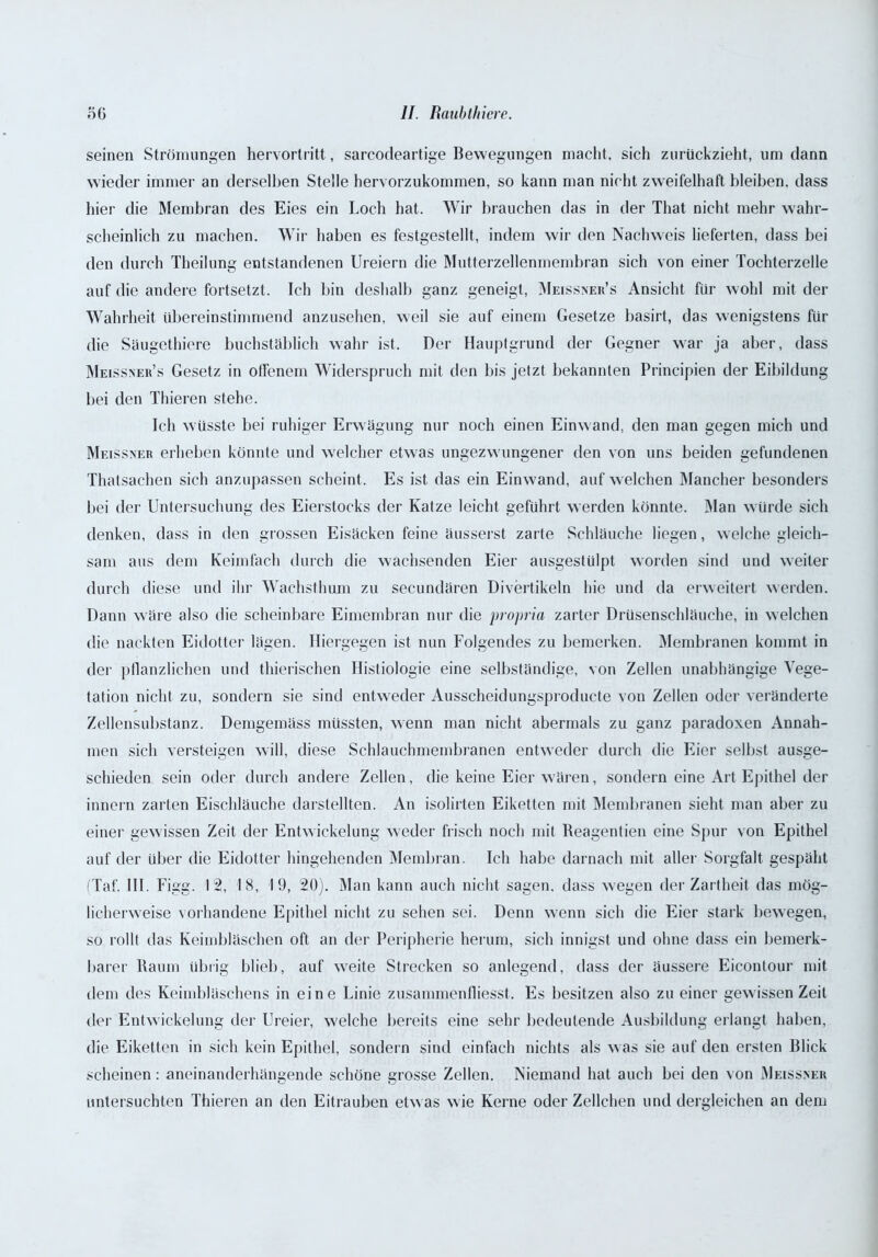 seinen Strömungen hervortritt, sarcodeartige Bewegungen macht, sich zurückzieht, um dann wieder immer an derselben Stelle hervorzukommen, so kann man nicht zweifelhaft bleiben, dass hier die Membran des Eies ein Loch hat. Wir brauchen das in der That nicht mehr wahr- scheinlich zu machen. Wir haben es festgestellt, indem wir den Nachweis lieferten, dass bei den durch Theilung entstandenen Ureiern die Mutterzellenmembran sich von einer Tochterzelle auf die andere fortsetzt. Ich bin deshalb ganz geneigt, Meissner’s Ansicht für wohl mit der Wahrheit übereinstimmend anzusehen, weil sie auf einem Gesetze basirt, das wenigstens für die Säugethiere buchstäblich wahr ist. Der Hauptgrund der Gegner war ja aber, dass Meissner’s Gesetz in offenem Widerspruch mit den bis jetzt bekannten Principien der Eibildung bei den Thieren stehe. Ich wüsste bei ruhiger Erwägung nur noch einen Einwand, den man gegen mich und Meissner erheben könnte und welcher etwas ungezwungener den von uns beiden gefundenen Thatsachen sich anzupassen scheint. Es ist das ein Einwand, auf welchen Mancher besonders bei der Untersuchung des Eierstocks der Katze leicht geführt werden könnte. Man würde sich denken, dass in den grossen Eisäcken feine äusserst zarte Schläuche liegen, welche gleich- sam aus dem Keimfach durch die wachsenden Eier ausgestülpt worden sind und weiter durch diese und ihr Wachsthum zu secundären Divertikeln hie und da erweitert werden. Dann wäre also die scheinbare Eimembran nur die propria zarter Drüsenschläuche, in welchen die nackten Eidotter lägen. Hiergegen ist nun Folgendes zu bemerken. Membranen kommt in der pflanzlichen und thierischen Histiologie eine selbständige, von Zellen unabhängige Vege- tation nicht zu, sondern sie sind entweder Ausscheidungsproducte von Zellen oder veränderte Zellensubstanz. Demgemäss müssten, wenn man nicht abermals zu ganz paradoxen Annah- men sich versteigen will, diese Schlauchmembranen entweder durch die Eier selbst ausge- schieden sein oder durch andere Zellen, die keine Eier wären, sondern eine Art Epithel der innern zarten Eischläuche darstellten. An isolirten Eiketten mit Membranen sieht man aber zu einer gewissen Zeit der Entwickelung weder frisch noch mit Reagentien eine Spur von Epithel auf der Uber die Eidotter hingehenden Membran. Ich habe darnach mit aller Sorgfalt gespäht (Taf. III. Figg. 12, 18, 19, 20). Man kann auch nicht sagen, dass wegen der Zartheit das mög- licherweise vorhandene Epithel nicht zu sehen sei. Denn wenn sich die Eier stark bewegen, so rollt das Keimbläschen oft an der Peripherie herum, sich innigst und ohne dass ein bemerk- barer Raum übrig blieb, auf wreite Strecken so anlegend, dass der äussere Eicontour mit dem des Keimbläschens in eine Linie zusammenfliesst. Es besitzen also zu einer gewissen Zeit der Entwickelung der Ureier, welche bereits eine sehr bedeutende Ausbildung erlangt haben, die Eiketten in sich kein Epithel, sondern sind einfach nichts als w as sie auf den ersten Blick scheinen: aneinanderhängende schöne grosse Zellen. Niemand hat auch bei den von Meissner untersuchten Thieren an den Eitrauben etw as wie Kerne oder Zellchen und dergleichen an dem