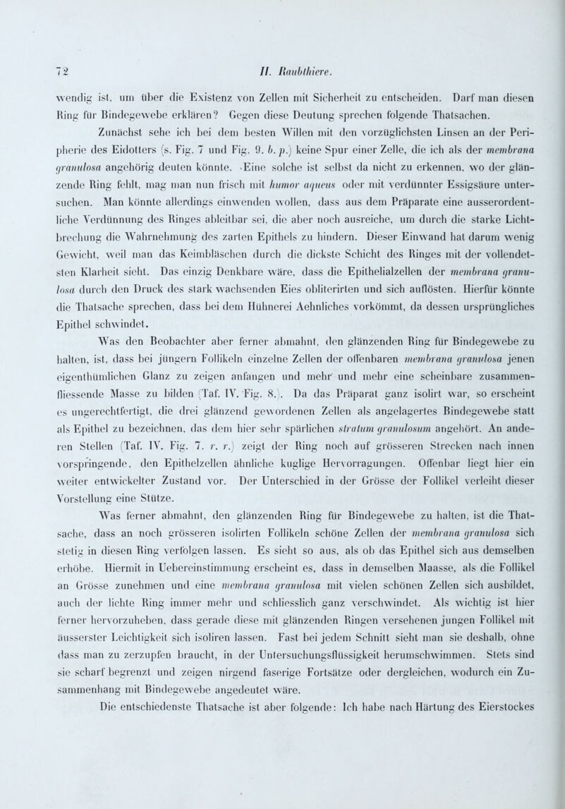 wendig ist, um über die Existenz von Zellen mit Sicherheit zu entscheiden. Darf man diesen Ring für Bindegewebe erklären? Gegen diese Deutung sprechen folgende Thatsachen. Zunächst sehe ich bei dem besten Willen mit den vorzüglichsten Linsen an der Peri- pherie des Eidotters (s. Fig. 7 und Fig. 9. b. p.) keine Spur einer Zelle, die ich als der mcmbrana gramdosa angehörig deuten könnte. Eine solche ist selbst da nicht zu erkennen, wo der glän- zende Ring fehlt, mag man nun frisch mit humor agneus oder mit verdünnter Essigsäure unter- suchen. Man könnte allerdings einwenden wollen, dass aus dem Präparate eine ausserordent- liche Verdünnung des Ringes ableitbar sei, die aber noch ausreiche, um durch die starke Licht- brechung die Wahrnehmung des zarten Epithels zu hindern. Dieser Einwand hat darum wenig Gewicht, weil man das Keimbläschen durch die dickste Schicht des Ringes mit der vollendet- sten Klarheit sicht. Das einzig Denkbare wäre, dass die Epithelialzellen der membruna granu- Insa durch den Druck des stark wachsenden Eies obliterirten und sich auflösten. Hierfür könnte die Thatsache sprechen, dass bei dem Hühnerei Aehnliches vorkömmt, da dessen ursprüngliches Epithel schwindet. Was den Beobachter aber ferner abmahnt, den glänzenden Ring für Bindegewebe zu halten, ist, dass bei Jüngern Follikeln einzelne Zellen der offenbaren mcmbrana gramdosa jenen eigentümlichen Glanz zu zeigen anfangen und mehr und mehr eine scheinbare zusammen- lliessende Masse zu bilden (Taf. IV. Fig. 8.). Da das Präparat ganz isolirt war, so erscheint es ungerechtfertigt, die drei glänzend gewordenen Zellen als angelagertes Bindegewebe statt als Epithel zu bezeichnen, das dem hier sehr spärlichen slratum granulosum angehört. An ande- ren Stellen (Taf. IV. Fig. 7. r. r.) zeigt der Ring noch auf grösseren Strecken nach innen vorspringende, den Epithelzellen ähnliche kuglige Hervorragungen. Offenbar liegt hier ein weiter entwickelter Zustand vor. Der Unterschied in der Grösse der Follikel verleiht dieser Vorstellung eine Stütze. Was ferner abmahnt, den glänzenden Ring für Bindegewebe zu halten, ist die That- sache, dass an noch grösseren isolirten Follikeln schöne Zellen der membruna gramdosa sich stetig in diesen Ring verfolgen lassen. Es sieht so aus, als ob das Epithel sich aus demselben erhöbe. Hiermit in Uebereinstimmung erscheint es, dass in demselben Maasse, als die Follikel an Grösse zunehmen und eine mcmbrana gramdosa mit vielen schönen Zellen sich ausbildet, auch der lichte Ring immer mehr und schliesslich ganz verschwindet. Als wichtig ist hier ferner hervorzuheben, dass gerade diese mit glänzenden Ringen versehenen jungen Follikel mit äusserster Leichtigkeit sich isoliren lassen. Fast bei jedem Schnitt sieht man sie deshalb, ohne dass man zu zerzupfen braucht, in der Untersuchungsflüssigkeit herumschwimmen. Stets sind sie scharf begrenzt und zeigen nirgend faserige Fortsätze oder dergleichen, wodurch ein Zu- sammenhang mit Bindegewebe angedeutet wäre. Die entschiedenste Thatsache ist aber folgende: Ich habe nach Härtung des Eierstockes