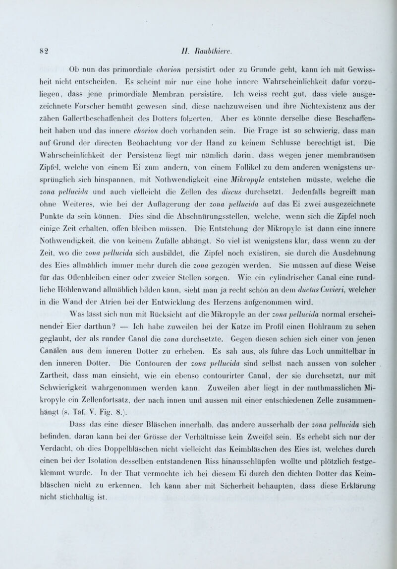 Ob nun das primordiale chorion persistirt oder zu Grunde geht, kann ich mit Gewiss- heit nicht entscheiden. Es scheint mir nur eine hohe innere Wahrscheinlichkeit dafür vorzu- liegen, dass jene primordiale Membran persistire. Ich weiss recht gut, dass viele ausge- zeichnete Forscher bemüht gewesen sind, diese nachzuweisen und ihre Nichtexistenz aus der zähen Gallertbeschaffenheit des Dotters folgerten. Aber es könnte derselbe diese Beschaffen- heit haben und das innere chorion doch vorhanden sein. Die Frage ist so schwierig, dass man auf Grund der directen Beobachtung vor der Hand zu keinem Schlüsse berechtigt ist. Die Wahrscheinlichkeit der Persistenz liegt mir nämlich darin, dass wegen jener membranösen Zipfel, welche von einem Ei zum andern, von einem Follikel zu dem anderen wenigstens ur- sprünglich sich hinspannen, mit Nothwendigkeit eine Mikropyle entstehen müsste, welche die zona pellucida und auch vielleicht die Zellen des discus durchsetzt. Jedenfalls begreift man ohne Weiteres, wie bei der Auflagerung der zona pelluciila auf das Ei zwei ausgezeichnete Punkte da sein können. Dies sind die Abschnürungsstellen, welche, wenn sich die Zipfel noch einige Zeit erhalten, ollen bleiben müssen. Die Entstehung der Mikropyle ist dann eine innere Nothwendigkeit, die von keinem Zufalle abhängt. So viel ist wenigstens klar, dass wenn zu der Zeit, wo die zona pellucida sich ausbildet, die Zipfel noch existiren, sie durch die Ausdehnung des Eies allmählich immer mehr durch die zona gezogen werden. Sie müssen auf diese Weise für das Odenbleiben einer oder zweier Stellen sorgen. Wie ein cylindrischer Canal eine rund- liche Höhlenwand allmählich bilden kann, sieht man ja recht schön an dem ductus Cuvieri, welcher in die Wand der Atrien bei der Entwicklung des Herzens aufgenommen wird. Was lässt sich nun mit Rücksicht auf die Mikropyle an der zona pellucida normal erschei- nender Eier darthun? — Ich habe zuweilen bei der Katze im Profil einen Hohlraum zu sehen geglaubt, der als runder Canal die zona durchsetzte. Gegen diesen schien sich einer von jenen Canälen aus dem inneren Dotter zu erheben. Es sah aus, als führe das Loch unmittelbar in den inneren Dotter. Die Contouren der zona pellucida sind selbst nach aussen von solcher Zartheit, dass man einsieht, wie ein ebenso contourirter Canal, der sie durchsetzt, nur mit Schwierigkeit wahrgenommen werden kann. Zuweilen aber liegt in der muthmasslichen Mi- kropyle ein Zellenfortsatz, der nach innen und aussen mit einer entschiedenen Zelle zusammen- hängt (s. Taf. V. Fig. 8.). Dass das eine dieser Bläschen innerhalb, das andere ausserhalb der zona pellucida sich befinden, daran kann bei der Grösse der Verhältnisse kein Zweifel sein. Es erhebt sich nur der Verdacht, ob dies Doppelbläschen nicht vielleicht das Keimbläschen des Eies ist, welches durch einen bei der Isolation desselben entstandenen Biss hinausschlüpfen wollte und plötzlich festge- klemmt wurde. In der That vermochte ich bei diesem Ei durch den dichten Dotter das Keim- bläschen nicht zu erkennen. Ich kann aber mit Sicherheit behaupten, dass diese Erklärung nicht stichhaltig ist.