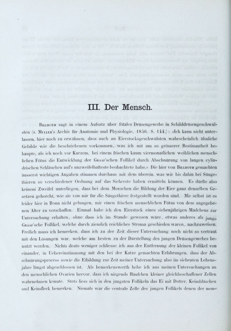 III. Der Mensch. Billroth sagt in einem Aufsatz über fötales Drüsengewebe in Scbikldrüsengeschwül- sten fs. Miller’s Archiv für Anatomie und Physiologie. 1856. S. 144.): »Ich kann nicht unter- lassen, hier noch zu erwähnen, dass auch an Eierstocksgeschwülsten wahrscheinlich ähnliche Gebilde wie die beschriebenen Vorkommen, w7as ich mit um so grösserer Bestimmtheit be- haupte, als ich noch vor Kurzem, bei einem frischen kaum viermonatlichen weiblichen mensch- lichen Fötus die Entwicklung der GRAAr’schen Follikel durch Abschnürung von langen cylin— (Irischen Schläuchen aufs unzweifelhafteste beobachtete habe.« Die hier von Billroth gemachten äusserst wichtigen Angaben stimmen durchaus mit dem überein, was wir bis dahin bei Säuge- thieren so verschiedener Ordnung auf das Sicherste haben ermitteln können. Es dürfte also keinem Zweifel unterliegen, dass bei dem Menschen die Bildung der Eier ganz denselben Ge- setzen gehorcht, wie sie von mir für die Säugethiere festgestellt worden sind. Mir selbst ist es leider hier in Bonn nicht gelungen, mir einen frischen menschlichen Fötus von dem angegebe- nen Alter zu verschaffen. Einmal habe ich den Eierstock eines siebenjährigen Mädchens zur Untersuchung erhalten, ohne dass ich im Stande gewesen wäre, etwas anderes als junge GitAAr’sche Follikel, welche durch ziemlich reichliches Stroma geschieden waren, nachzuweisen. Freilich muss ich bemerken, dass ich zu der Zeit dieser Untersuchung noch nicht so vertraut mit den Lösungen war, welche am besten zu der Darstellung des jungen Drüsengewebes be- nutzt werden. Nichts desto weniger sehliesse ich aus der Entfernung der kleinen Follikel von einander, in Uebereinstimmung mit den bei der Katze gemachten Erfahrungen, dass der Ab- schnürungsprocess sow ie die Eibildung zur Zeit meiner Untersuchung also im siebenten Lebens- jahre längst abgeschlossen ist. Als bemerkenswert!! hebe ich aus meinen Untersuchungen an den menschlichen Ovarien hervor, dass ich nirgends Häufchen kleiner gleichbeschaffener Zellen wahrnehmen konnte. Stets liess sich in den jüngsten Follikeln das Ei mit Dotter, Keimbläschen und Keimfieck bemerken. Niemals war die centrale Zelle des jungen Follikels denen der mein-