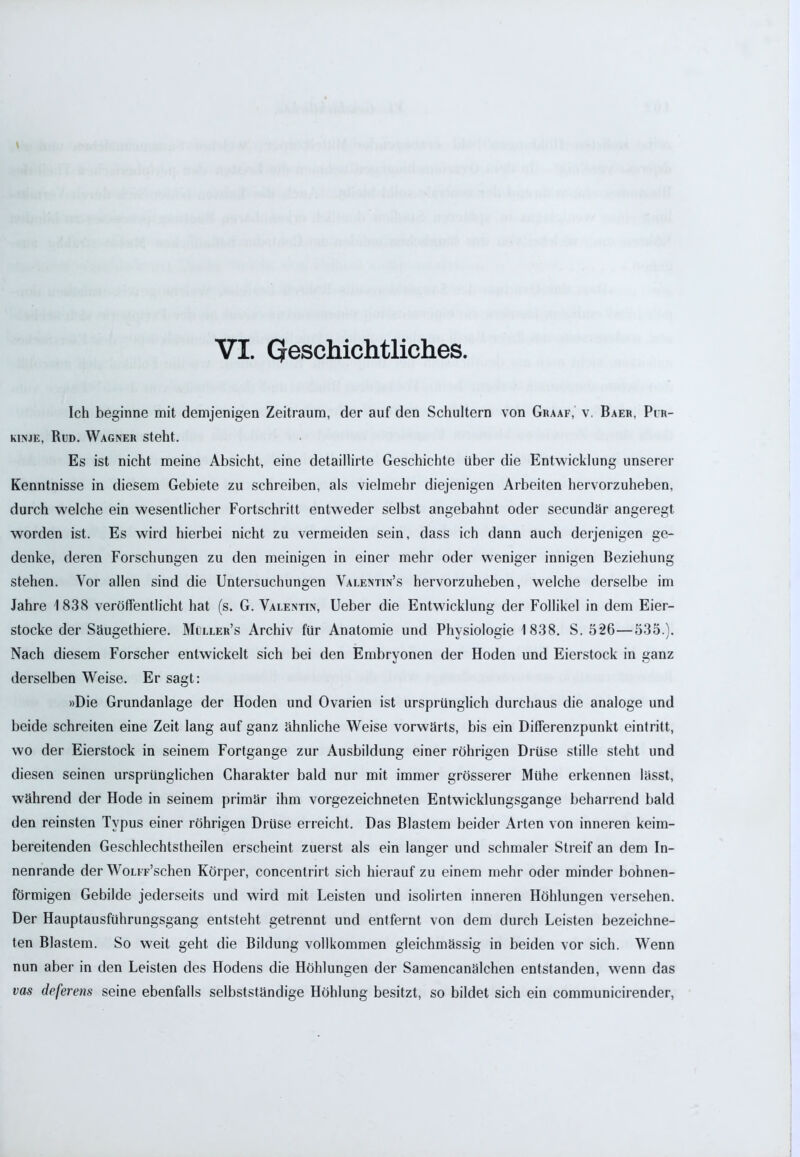 Ich beginne mit demjenigen Zeitraum, der auf den Schultern von Graaf, v. Baer, Pir- kinje, Rud. Wagner steht. Es ist nicht meine Absicht, eine detaillirte Geschichte über die Entwicklung unserer Kenntnisse in diesem Gebiete zu schreiben, als vielmehr diejenigen Arbeiten hervorzuheben, durch welche ein wesentlicher Fortschritt entweder selbst angebahnt oder secundär angeregt worden ist. Es wird hierbei nicht zu vermeiden sein, dass ich dann auch derjenigen ge- denke, deren Forschungen zu den meinigen in einer mehr oder weniger innigen Beziehung stehen. Vor allen sind die Untersuchungen Valentin’s hervorzuheben, welche derselbe im Jahre 1838 veröffentlicht hat (s. G. Valentin, Ueber die Entwicklung der Follikel in dem Eier- stocke der Säugethiere. Müller’s Archiv für Anatomie und Physiologie 1838. S. 526—535.). Nach diesem Forscher entwickelt sich bei den Embryonen der Hoden und Eierstock in ganz derselben Weise. Er sagt: »Die Grundanlage der Hoden und Ovarien ist ursprünglich durchaus die analoge und beide schreiten eine Zeit lang auf ganz ähnliche Weise vorwärts, bis ein Differenzpunkt eintritt, wo der Eierstock in seinem Fortgange zur Ausbildung einer röhrigen Drüse stille steht und diesen seinen ursprünglichen Charakter bald nur mit immer grösserer Mühe erkennen lässt, während der Hode in seinem primär ihm vorgezeichneten Entwicklungsgänge beharrend bald den reinsten Typus einer röhrigen Drüse erreicht. Das Blastem beider Arten von inneren keim- bereitenden Geschlechtstheilen erscheint zuerst als ein langer und schmaler Streif an dem In- nenrande der WoLiF’schen Körper, concentrirt sich hierauf zu einem mehr oder minder bohnen- förmigen Gebilde jederseits und wird mit Leisten und isolirten inneren Höhlungen versehen. Der Hauptausfiihrungsgang entsteht getrennt und entfernt von dem durch Leisten bezeichne- ten Blastem. So weit geht die Bildung vollkommen gleichmässig in beiden vor sich. Wenn nun aber in den Leisten des Hodens die Höhlungen der Samencanälchen entstanden, wenn das vas deferens seine ebenfalls selbstständige Höhlung besitzt, so bildet sich ein communicirender,