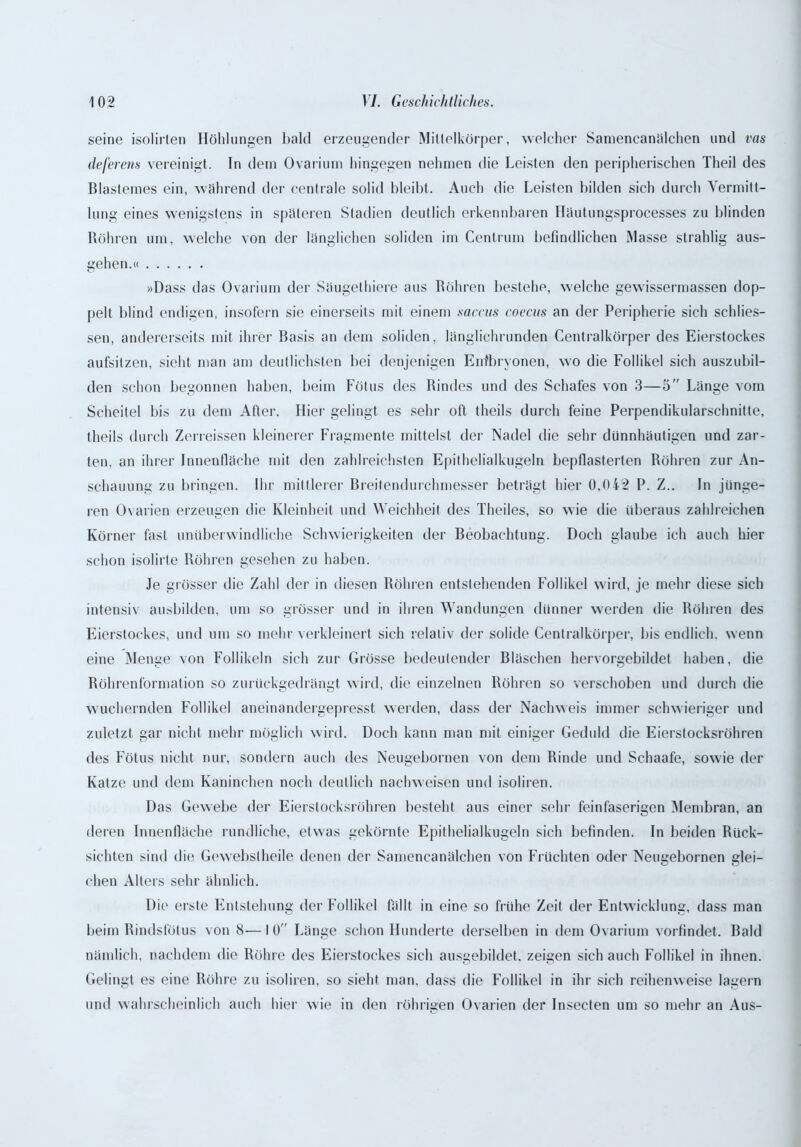 seine isolirten Höhlungen bald erzeugender Mitlelkörper, welcher Samencanälchen und vas deferens vereinigt. In dem Ovarium hingegen nehmen die Leisten den peripherischen Theil des Blastemes ein, während der centrale solid bleibt. Auch die Leisten bilden sich durch Vermitt- lung eines wenigstens in späteren Stadien deutlich erkennbaren Häutungsprocesses zu blinden Röhren um, welche von der länglichen soliden im Centrum befindlichen Masse strahlig aus- gehen.« »Dass das Ovarium der Säugethiere aus Röhren bestehe, welche gewissermassen dop- pelt blind endigen, insofern sie einerseits mit einem saccus eoecus an der Peripherie sich sehlies- sen, andererseits mit ihrer Basis an dem soliden, länglichrunden Centralkörper des Eierstockes aufsitzen, sieht man am deutlichsten bei denjenigen Eirfbryonen, wo die Follikel sich auszubil- den schon begonnen haben, beim Fötus des Rindes und des Schafes von 3—5 Länge vom Scheitel bis zu dem After. Hier gelingt es sehr oft theils durch feine Perpendikularschnitte, theils durch Zerreissen kleinerer Fragmente mittelst der Nadel die sehr dünnhäutigen und zar- ten. an ihrer Innenfläche mit den zahlreichsten Epithelialkugeln bepflasterten Röhren zur An- schauung zu bringen. Ihr mittlerer Breitendurchmesser beträgt hier 0,042 P. Z.. In jünge- ren Ovarien erzeugen die Kleinheit und Weichheit des Theiles, so wie die überaus zahlreichen Körner fast unüberwindliche Schwierigkeiten der Beobachtung. Doch glaube ich auch hier schon isolirte Röhren gesehen zu haben. Je grösser die Zahl der in diesen Röhren entstehenden Follikel wird, je mehr diese sich intensiv ausbilden, um so grösser und in ihren Wandungen dünner werden die Röhren des Eierstockes, und um so mehr verkleinert sich relativ der solide Centralkörper, bis endlich, wenn eine Menge von Follikeln sich zur Grösse bedeutender Bläschen hervorgebildet haben, die Röhrenformation so zurückgedrängt wird, die einzelnen Röhren so verschoben und durch die wuchernden Follikel aneinandergepresst werden, dass der Nachweis immer schwieriger und zuletzt gar nicht mehr möglich wird. Doch kann man mit einiger Geduld die Eierstocksröhren des Fötus nicht nur, sondern auch des Neugebornen von dem Rinde und Schaafe, sowie der Katze und dem Kaninchen noch deutlich nachweisen und isoliren. Das Gewebe der Eierstocksröhren besteht aus einer sehr feinfaserigen Membran, an deren Innenfläche rundliche, etwas gekörnte Epithelialkugeln sich befinden. In beiden Rück- sichten sind die Gewebslheile denen der Samencanälchen von Früchten oder Neugebornen glei- chen Alters sehr ähnlich. Die erste Entstehung der Follikel fällt in eine so frühe Zeit der Entwicklung, dass man beim Rindsfötus von 8—I ü Länge schon Hunderte derselben in dem Ovarium vorfindet. Bald nämlich, nachdem die Röhre des Eierstockes sich ausgebildet, zeigen sich auch Follikel in ihnen. Gelingt es eine Röhre zu isoliren, so sieht man. dass die Follikel in ihr sich reihenweise lagern und wahrscheinlich auch hier wie in den röhrigen Ovarien der Insecten um so mehr an Aus-