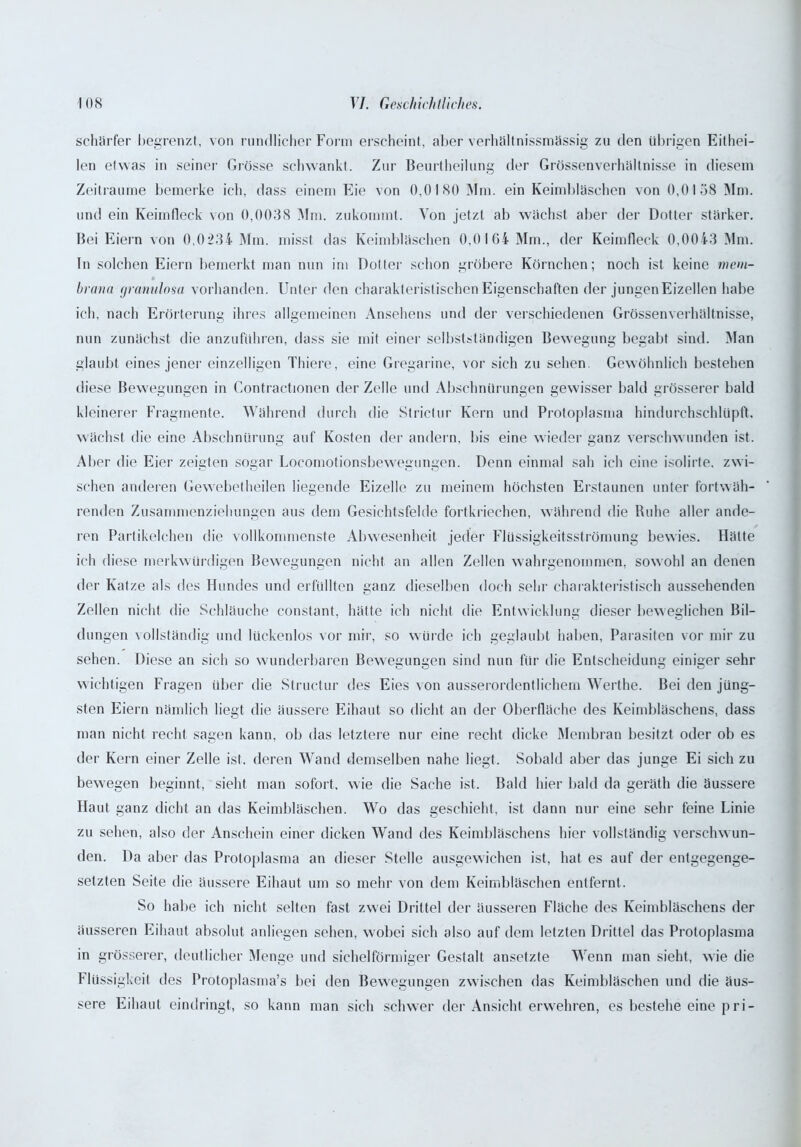 scharfer begrenzt, von rundlicher Form erscheint, aber verhältnissmässig zu den übrigen Eithei- len etwas in seiner Grösse schwankt. Zur Beurtheilung der Grössenverhaltnisse in diesem Zeiträume bemerke ich, dass einem Eie von 0,0180 Mm. ein Keimbläschen von 0,0158 Mm. und ein Keimfleck von 0,0038 Mm. zukommt. Von jetzt ab wächst aber der Dotter stärker. Bei Eiern von 0,0234 Mm. misst das Keimbläschen 0,0164 Mm., der Keimfleck 0,0043 Mm. Tn solchen Eiern bemerkt man nun im Dotter schon gröbere Körnchen; noch ist keine mem- brana granulosa vorhanden. Unter den charakteristischen Eigenschaften der jungen Eizellen habe ich, nach Erörterung ihres allgemeinen Ansehens und der verschiedenen Grössenverhältnisse, nun zunächst die anzuführen, dass sie mit einer selbstständigen Bewegung begabt sind. Man glaubt eines jener einzelligen Thiere, eine Gregarine, vor sich zu sehen. Gewöhnlich bestehen diese Bewegungen in Contractionen der Zelle und Abschnürungen gewisser bald grösserer bald kleinerer Fragmente. Während durch die Strictur Kern und Protoplasma hindurchschlüpft, wächst die eine Abschnürung auf Kosten der andern, bis eine wieder ganz verschwunden ist. Aber die Eier zeigten sogar Locomotionsbewegungen. Denn einmal sah ich eine isolirte. zwi- schen anderen Gewebetheilen liegende Eizelle zu meinem höchsten Erstaunen unter fortwäh- renden Zusammenziehungen aus dem Gesichtsfelde fortkriechen, während die Ruhe aller ande- ren Partikelchen die vollkommenste Abwesenheit jeder Flüssigkeitsströmung bewies. Hätte ich diese merkwürdigen Bewegungen nicht an allen Zellen wahrgenommen, sowohl an denen der Katze als des Hundes und erfüllten ganz dieselben doch sehr charakteristisch aussehenden Zellen nicht die Schläuche constant, hätte ich nicht die Entwicklung dieser beweglichen Bil- dungen vollständig und lückenlos vor mir, so würde ich geglaubt haben, Parasiten vor mir zu sehen. Diese an sich so wunderbaren Bewegungen sind nun für die Entscheidung einiger sehr wichtigen Fragen über die Structur des Eies von ausserordentlichem Werthe. Bei den jüng- sten Eiern nämlich liegt die äussere Eihaut so dicht an der Oberfläche des Keimbläschens, dass man nicht recht sagen kann, ob das letztere nur eine recht dicke Membran besitzt oder ob es der Kern einer Zelle ist, deren Wand demselben nahe liegt. Sobald aber das junge Ei sich zu bewegen beginnt, sieht man sofort, wie die Sache ist. Bald hier bald da gerät!) die äussere Haut ganz dicht an das Keimbläschen. Wo das geschieht, ist dann nur eine sehr feine Linie zu sehen, also der Anschein einer dicken Wand des Keimbläschens hier vollständig verschwun- den. Da aber das Protoplasma an dieser Stelle ausgewichen ist, hat es auf der entgegenge- setzten Seite die äussere Eihaut um so mehr von dem Keimbläschen entfernt. So habe ich nicht selten fast zwei Drittel der äusseren Fläche des Keimbläschens der äusseren Eihaut absolut anliegen sehen, wobei sich also auf dem letzten Drittel das Protoplasma in grösserer, deutlicher Menge und sichelförmiger Gestalt ansetzte Wenn man sieht, wie die Flüssigkeit des Protoplasma’s bei den Bewegungen zwischen das Keimbläschen und die äus- sere Eihaut eindringt, so kann man sich schwer der Ansicht erwehren, es bestehe eine pri-