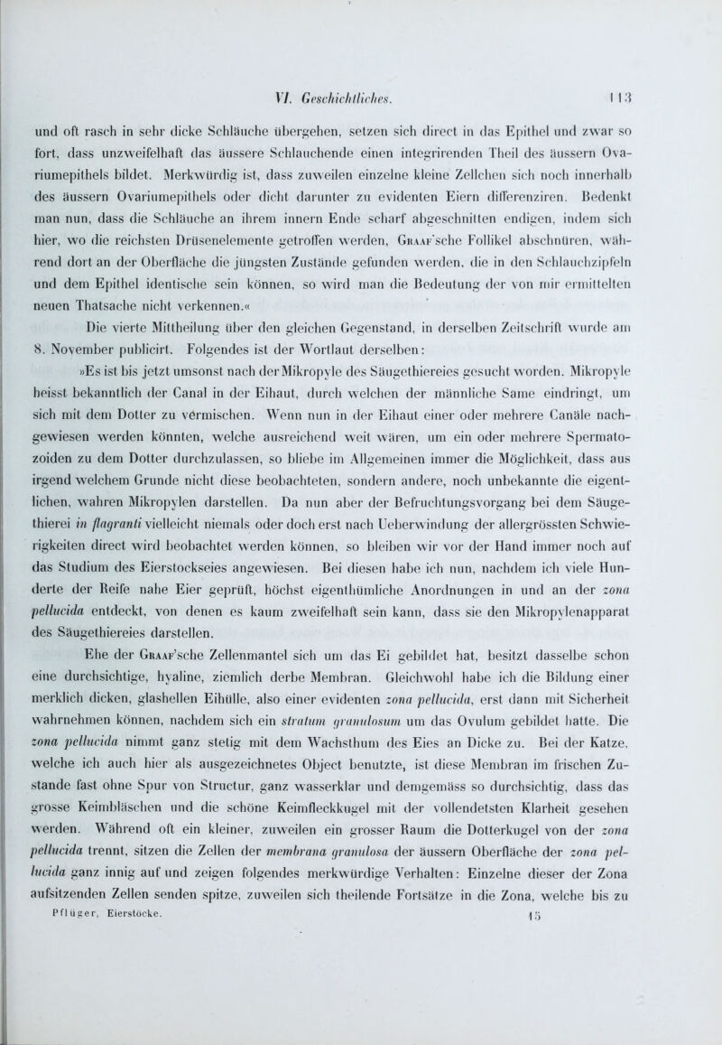 und oft rasch in sehr dicke Schläuche übergehen, setzen sich direct in das Epithel und zwar so fort, dass unzweifelhaft das äussere Schlauchende einen integrirenden Theil des äussern Ova- riumepithels bildet. Merkwürdig ist, dass zuweilen einzelne kleine Zellchen sich noch innerhalb des äussern Ovariumepilhels oder dicht darunter zu evidenten Eiern differenziren. Bedenkt man nun, dass die Schläuche an ihrem innern Ende scharf abgeschnitten endigen, indem sich hier, wo die reichsten Drusenelemente getroffen werden, Giu.w'sche Follikel abschnüren, wäh- rend dort an der Oberfläche die jüngsten Zustände gefunden werden, die in den Schlauchzipfeln und dem Epithel identische sein können, so wird man die Bedeutung der von mir ermittelten neuen Thatsache nicht verkennen.« Die vierte Mittheilung über den gleichen Gegenstand, in derselben Zeitschrift wurde am 8. November publicirt. Folgendes ist der Wortlaut derselben: »Es ist bis jetzt umsonst nach derMikropyle des Säugethiereies gesucht worden. Mikropyle heisst bekanntlich der Canal in der Eihaut, durch welchen der männliche Same eindringt, um sich mit dem Dotter zu vermischen. Wenn nun in der Eihaut einer oder mehrere Canäle nach- gewiesen werden könnten, welche ausreichend weit wären, um ein oder mehrere Spermato- zoiden zu dem Dotter durchzulassen, so bliebe im Allgemeinen immer die Möglichkeit, dass aus irgend welchem Grunde nicht diese beobachteten, sondern andere, noch unbekannte die eigent- lichen, wahren Mikropylen darstellen. Da nun aber der Befruchtungsvorgang bei dem Säuge- thierei in flagranti vielleicht niemals oder doch erst nach Ueberwindung der allergrössten Schwie- rigkeiten direct wird beobachtet werden können, so bleiben wir vor der Hand immer noch auf das Studium des Eierstockseies angewiesen. Bei diesen habe ich nun, nachdem ich viele Hun- derte der Reife nahe Eier geprüft, höchst eigenthümliche Anordnungen in und an der zona pellucida entdeckt, von denen es kaum zweifelhaft sein kann, dass sie den Mikropylenapparat des Säugethiereies darstellen. Ehe der GRAAr’sche Zellenmantel sich um das Ei gebildet hat, besitzt dasselbe schon eine durchsichtige, hyaline, ziemlich derbe Membran. Gleichwohl habe ich die Bildung einer merklich dicken, glashellen Eihülle, also einer evidenten zona pellucida, erst dann mit Sicherheit wahrnehmen können, nachdem sich ein stratum granulosum um das Ovulum gebildet hatte. Die zona pellucida nimmt ganz stetig mit dem Wachsthum des Eies an Dicke zu. Bei der Katze, welche ich auch hier als ausgezeichnetes Object benutzte, ist diese Membran im frischen Zu- stande fast ohne Spur von Structur, ganz wasserklar und demgemäss so durchsichtig, dass das grosse Keimbläschen und die schöne Keimfleckkugel mit der vollendetsten Klarheit gesehen werden. Während oft ein kleiner, zuweilen ein grosser Raum die Dotterkugel von der zona pellucida trennt, sitzen die Zellen der memhrana granulosa der äussern Oberfläche der zona pel- lucida ganz innig auf und zeigen folgendes merkwürdige Verhalten: Einzelne dieser der Zona aufsitzenden Zellen senden spitze, zuweilen sich (heilende Fortsätze in die Zona, welche bis zu Pflüger, Eierstöcke. ak