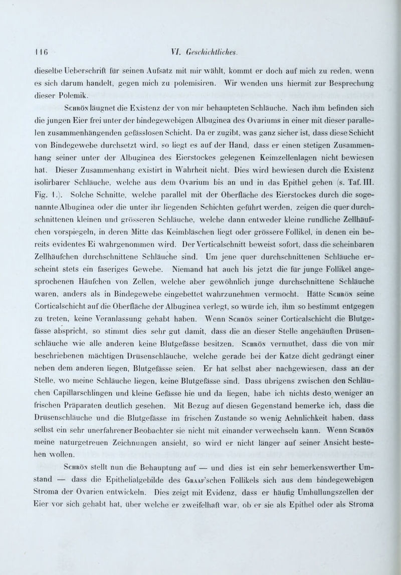 dieselbe Ueberschrift für seinen Aufsatz mit mir wählt, kommt er doch auf mich zu reden, wenn es sich darum handelt, gegen mich zu polemisiren. Wir wenden uns hiermit zur Besprechung dieser Polemik. Schrön läugnet die Existenz der von mir behaupteten Schläuche. Nach ihm befinden sich die jungen Eier frei unter der bindegewebigen Albuginea des Ovariums in einer mit dieser paralle- len zusammenhängenden gefässlosen Schicht. Da er zugibt, was ganz sicher ist, dass diese Schicht von Bindegewebe durchsetzt wird, so liegt es auf der Hand, dass er einen stetigen Zusammen- hang seiner unter der Albuginea des Eierstockes gelegenen Keimzellenlagen nicht bewiesen hat. Dieser Zusammenhang existirt in Wahrheit nicht. Dies wird bewiesen durch die Existenz isolirbarer Schläuche, welche aus dem Ovarium bis an und in das Epithel gehen (s. Taf. III. Fig. I.). Solche Schnitte, welche parallel mit der Oberfläche des Eierstockes durch die soge- nannte Albuginea oder die unter ihr liegenden Schichten geführt werden, zeigen die quer durch- schnittenen kleinen und grösseren Schläuche, wrelche dann entweder kleine rundliche Zellhäuf- chen vorspiegeln, in deren Mitte das Keimbläschen liegt oder grössere Follikel, in denen ein be- reits evidentes Ei wahrgenommen wird. Der Yerticalschnitt beweist sofort, dass die scheinbaren Zellhäufchen durchschnittene Schläuche sind. Um jene quer durchschnittenen Schläuche er- scheint stets ein faseriges Gewebe. Niemand hat auch bis jetzt die für junge Follikel ange- sprochenen Häufchen von Zellen, welche aber gewöhnlich junge durchschnittene Schläuche waren, anders als in Bindegewebe eingebettet wahrzunehmen vermocht. Hätte Schrön seine Corticalschicht auf die Oberfläche der Albuginea verlegt, so würde ich, ihm so bestimmt entgegen zu treten, keine Veranlassung gehabt haben. Wenn Schrön seiner Corticalschicht die Blutge- fässe abspricht, so stimmt dies sehr gut damit, dass die an dieser Stelle angehäuften Drüsen- schläuche wie alle anderen keine Blutgeftisse besitzen. Schrön vermuthet, dass die von mir beschriebenen mächtigen Drüsenschläuche, welche gerade bei der Katze dicht gedrängt einer neben dem anderen liegen, Blutgefässe seien. Er hat selbst aber nachgewiesen, dass an der Stelle, wo meine Schläuche liegen, keine Blutgeftisse sind. Dass übrigens zwischen den Schläu- chen Capillarschlingen und kleine Gefasse hie und da liegen, habe ich nichts desto weniger an frischen Präparaten deutlich gesehen. Mit Bezug auf diesen Gegenstand bemerke ich, dass die Drüsenschläuche und die Blutgefässe im frischen Zustande so wenig Aehnlichkeit haben, dass selbst ein sehr unerfahrener Beobachter sie nicht mit einander verw echseln kann. Wenn Schrön meine naturgetreuen Zeichnungen ansieht, so wird er nicht länger auf seiner Ansicht beste- hen wollen. Schrön stellt nun die Behauptung auf — und dies ist ein sehr bemerkenswerther Um- stand — dass die Epithelialgebilde des GRAAF’schen Follikels sich aus dem bindegewebigen Stroma der Ovarien entwickeln. Dies zeigt mit Evidenz, dass er häufig Umhüllungszellen der Eier vor sich gehabt hat, über welche er zweifelhaft war, ob er sie als Epithel oder als Stroma