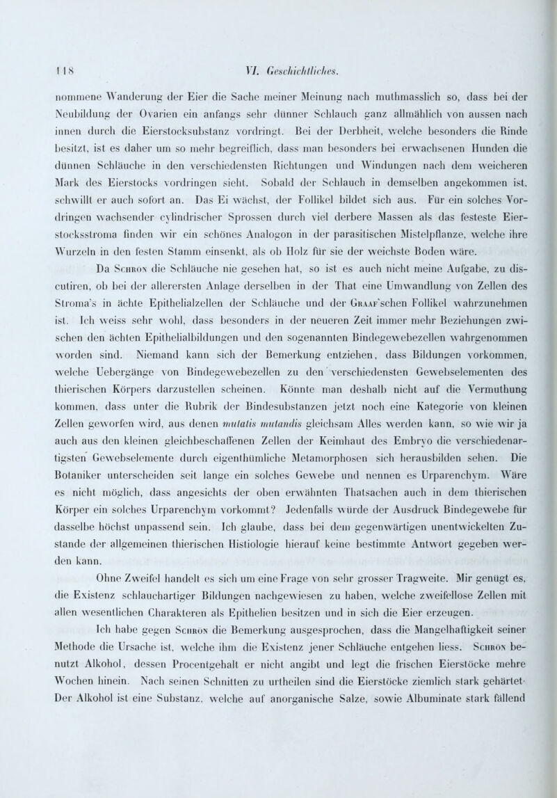 nommene Wanderung der Eier die Sache meiner Meinung nach muthmasslich so, dass bei der Neubildung der Ovarien ein anfangs sehr dünner Schlauch ganz allmählich von aussen nach innen durch die Eierstocksubstanz vordringt. Bei der Derbheit, welche besonders die Rinde besitzt, ist es daher um so mehr begreiflich, dass man besonders bei erwachsenen Hunden die dünnen Schläuche in den verschiedensten Richtungen und Windungen nach dem weicheren Mark des Eierstocks Vordringen sieht. Sobald der Schlauch in demselben angekommen ist. schwillt er auch sofort an. Das Ei wächst, der Follikel bildet sich aus. Für ein solches Vor- dringen wachsender cylindrischer Sprossen durch viel derbere Massen als das festeste Eier- stocksstroma finden wir ein schönes Analogon in der parasitischen Mistelpflanze, welche ihre Wurzeln in den festen Stamm einsenkt, als ob Holz für sie der weichste Boden wäre. Da Schron die Schläuche nie gesehen hat, so ist es auch nicht meine Aufgabe, zu dis- cutiren, ob bei der allerersten Anlage derselben in der That eine Umwandlung von Zellen des Stroma’s in ächte Epithelialzellen der Schläuche und der GiuAF'schen Follikel wahrzunehmen ist. Ich weiss sehr wohl, dass besonders in der neueren Zeit immer mehr Beziehungen zwi- sehen den ächten Epithelialbildungen und den sogenannten Bindegewebezellen wahrgenommen worden sind. Niemand kann sich der Bemerkung entziehen, dass Bildungen Vorkommen, welche Uebergänge von Bindegewebezellen zu den verschiedensten Gewebselementen des thierischen Körpers darzustellen scheinen. Könnte man deshalb nicht auf die Vermuthung kommen, dass unter die Rubrik der Bindesubstanzen jetzt noch eine Kategorie von kleinen Zellen geworfen wird, aus denen mutatis mutandis gleichsam Alles werden kann, so wie wir ja auch aus den kleinen gleichbeschatfenen Zellen der Keimhaut des Embryo die verschiedenar- tigsten Gewebselemente durch eigenthümliche Metamorphosen sich herausbilden sehen. Die Botaniker unterscheiden seit lange ein solches Gewebe und nennen es Urparenchym. Wäre es nicht möglich, dass angesichts der oben erwähnten Thatsachen auch in dem thierischen Körper ein solches Urparenchym vorkommt? Jedenfalls würde der Ausdruck Bindegewebe für dasselbe höchst unpassend sein. Ich glaube, dass bei dem gegenwärtigen unentwickelten Zu- stande der allgemeinen thierischen Histiologie hierauf keine bestimmte Antwort gegeben wer- den kann. Ohne Zweifel handelt es sich um eine Frage von sehr grosser Tragweite. Mir genügt es, die Existenz schlauchartiger Bildungen nachgewiesen zu haben, welche zweifellose Zellen mit allen wesentlichen Charakteren als Epithelien besitzen und in sich die Eier erzeugen. Ich habe gegen Sciirön die Bemerkung ausgesprochen, dass die Mangelhaftigkeit seiner Methode die Ursache ist, welche ihm die Existenz jener Schläuche entgehen liess. Schron be- nutzt Alkohol, dessen Procentgehalt er nicht angibt und legt die frischen Eierstöcke mehre Wochen hinein. Nach seinen Schnitten zu urtheilen sind die Eierstöcke ziemlich stark gehärtet' Der Alkohol ist eine Substanz, welche auf anorganische Salze, sowie Albuminate stark fällend