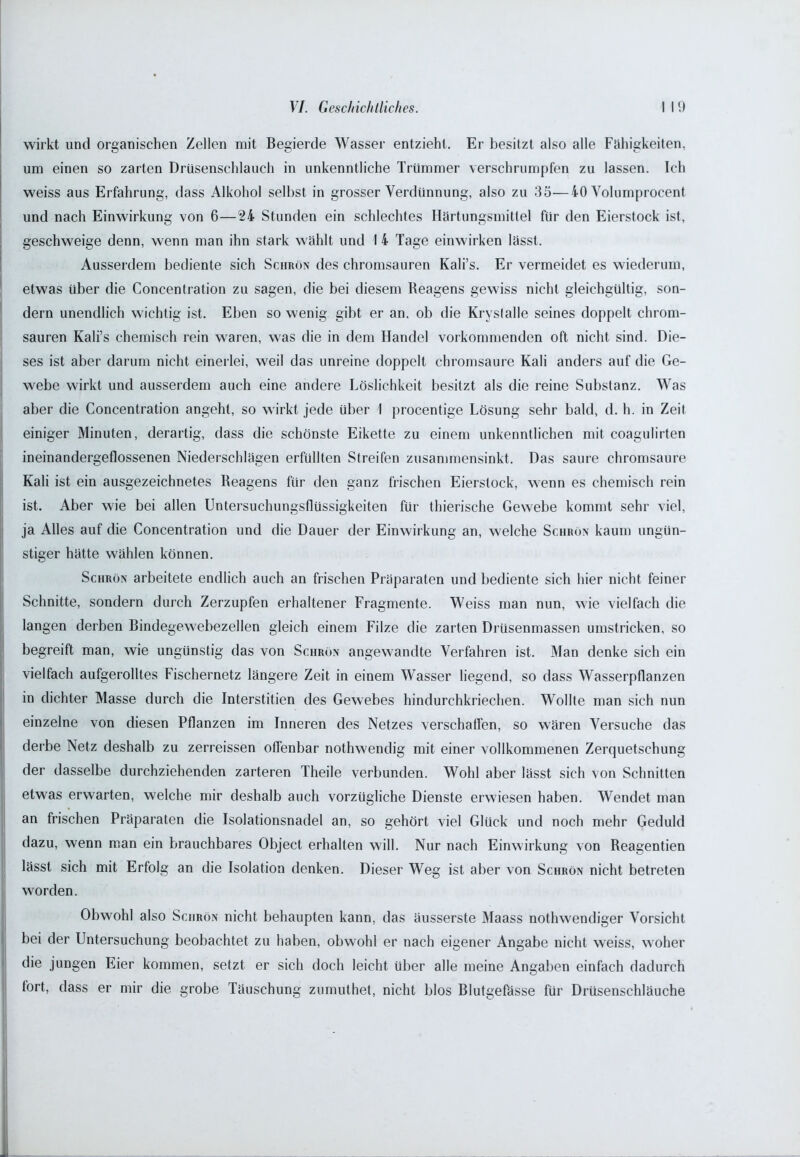wirkt und organischen Zellen mit Begierde Wasser entzieht. Er besitzt also alle Fähigkeiten, um einen so zarten Drüsenschlauch in unkenntliche Trümmer verschrumpfen zu lassen. Ich weiss aus Erfahrung, dass Alkohol selbst in grosser Verdünnung, also zu 35—40 Volumprocent und nach Einwirkung von 6—24 Stunden ein schlechtes Härtungsmittel für den Eierstock ist, geschweige denn, wenn man ihn stark wählt und I 4 Tage einwirken lässt. Ausserdem bediente sich Schrön des chromsauren Kali’s. Er vermeidet es wiederum, etwas über die Concentration zu sagen, die bei diesem Reagens gewiss nicht gleichgültig, son- dern unendlich wichtig ist. Eben so wenig gibt er an, ob die Kryslalle seines doppelt chrom- sauren Kali’s chemisch rein waren, was die in dem Handel vorkommenden oft nicht sind. Die- ses ist aber darum nicht einerlei, weil das unreine doppelt chromsaure Kali anders auf die Ge- webe wirkt und ausserdem auch eine andere Löslichkeit besitzt als die reine Substanz. Was aber die Concentration angeht, so wirkt jede Uber 1 procentige Lösung sehr bald, d. h. in Zeit einiger Minuten, derartig, dass die schönste Eikette zu einem unkenntlichen mit coagulirten ineinandergeflossenen Niederschlägen erfüllten Streifen zusammensinkt. Das saure chromsaure Kali ist ein ausgezeichnetes Reagens für den ganz frischen Eierslock, wenn es chemisch rein ist. Aber wie bei allen Untersuchungsflüssigkeiten für thierische Gewebe kommt sehr viel, ja Alles auf die Concentration und die Dauer der Einwirkung an, welche Schrön kaum ungün- stiger hätte wählen können. Schrön arbeitete endlich auch an frischen Präparaten und bediente sich hier nicht feiner Schnitte, sondern durch Zerzupfen erhaltener Fragmente. Weiss man nun, wie vielfach die langen derben Bindegewebezellen gleich einem Filze die zarten Drüsenmassen umstricken, so begreift man, wie ungünstig das von Schrön angewandte Verfahren ist. Man denke sich ein vielfach aufgerolltes Fischernetz längere Zeit in einem Wasser liegend, so dass Wasserpflanzen in dichter Masse durch die Interstitien des Gewebes hindurchkriechen. Wollte man sich nun einzelne von diesen Pflanzen im Inneren des Netzes verschaffen, so wären Versuche das derbe Netz deshalb zu zerreissen offenbar nothwendig mit einer vollkommenen Zerquetschung der dasselbe durchziehenden zarteren Theile verbunden. Wohl aber lässt sich von Schnitten etwas erwarten, welche mir deshalb auch vorzügliche Dienste erwiesen haben. Wendet man an frischen Präparaten die Isolationsnadel an, so gehört viel Glück und noch mehr Geduld dazu, wenn man ein brauchbares Object erhalten will. Nur nach Einwirkung von Reagentien lässt sich mit Erfolg an die Isolation denken. Dieser Weg ist aber von Schrön nicht betreten worden. Obwohl also Schrön nicht behaupten kann, das äusserste Maass nothwendiger Vorsicht bei der Untersuchung beobachtet zu haben, obwohl er nach eigener Angabe nicht weiss, woher die jungen Eier kommen, setzt er sich doch leicht über alle meine Angaben einfach dadurch fort, dass er mir die grobe Täuschung zumuthet, nicht blos Blutgefässe für Drüsenschläuche