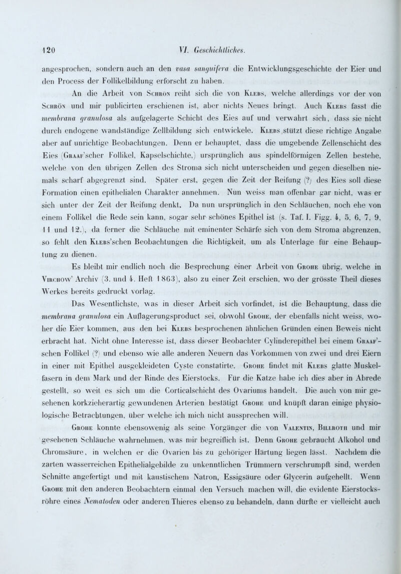 angesprochen, sondern auch an den vasa sangvifera die Entwicklungsgeschichte der Eier und den Process der Follikelbildung erforscht zu haben. An die Arbeit von Schrön reiht sich die von Klebs, welche allerdings vor der von Sciirön und mir publicirten erschienen ist, aber nichts Neues bringt. Auch Klers fasst die membrana granulosa als aufgelagerte Schicht des Eies auf und verwahrt sich, dass sie nicht durch endogene wandständige Zellbildung sich entwickele. Klebs stützt diese richtige Angabe aber auf unrichtige Beobachtungen. Denn er behauptet, dass die umgebende Zellenschicht des Eies (GRAAF’scher Follikel, Kapselschichte,) ursprünglich aus spindelförmigen Zellen bestehe, welche von den übrigen Zellen des Stroma sich nicht unterscheiden und gegen dieselben nie- mals scharf abgegrenzt sind. Später erst, gegen die Zeit der Reifung (?j des Eies soll diese Formation einen epithelialen Charakter annehmen. Nun weiss man offenbar gar nicht, was er sich unter der Zeit der Reifung denkt. Da nun ursprünglich in den Schläuchen, noch ehe von einem Follikel die Rede sein kann, sogar sehr schönes Epithel ist (s. Taf. I. Figg. 4, 5, 6, 7, 9, I I und 12.), da ferner die Schläuche mit eminenter Schärfe sich von dem Stroma abgrenzen, so fehlt den KLEBs’schen Beobachtungen die Richtigkeit, um als Unterlage für eine Behaup- tung zu dienen. Es bleibt mir endlich noch die Besprechung einer Arbeit von Grohe übrig, welche in Virciiow’ Archiv (3. und 4. Heft 1 863), also zu einer Zeit erschien, wo der grösste Theil dieses Werkes bereits gedruckt vorlag. Das Wesentlichste, was in dieser Arbeit sich vorfindet, ist die Behauptung, dass die membrana granulosa ein Auflagerungsproduet sei, obwohl Groiie, der ebenfalls nicht weiss, wo- her die Eier kommen, aus den bei Klebs besprochenen ähnlichen Gründen einen Beweis nicht erbracht hat. Nicht ohne Interesse ist, dass dieser Beobachter Cylinderepithel bei einem Graaf’- sehen Follikel (?) und ebenso wie alle anderen Neuern das Vorkommen von zwei und drei Eiern in einer mit Epithel ausgekleideten Cyste constatirte. Groiie findet mit Klebs glatte Muskel- fasern in dem Mark und der Rinde des Eierstocks. Für die Katze habe ich dies aber in Abrede gestellt, so weit es sich um die Corlicalschicht des Ovariums handelt. Die auch von mir ge- sehenen korkzieherartig gewundenen Arterien bestätigt Groiie und knüpft daran einige physio- logische Betrachtungen, über welche ich mich nicht aussprechen will. Groiie konnte ebensowenig als seine Vorgänger die von Valentin, Billrotii und mir gesehenen Schläuche wahrnehmen, was mir begreiflich ist. Denn Grohe gebraucht Alkohol und Chromsäure, in welchen er die Ovarien bis zu gehöriger Härtung liegen lässt. Nachdem die zarten wasserreichen Epithelialgebilde zu unkenntlichen Trümmern verschrumpft sind, werden Schnitte angefertigt und mit kaustischem Natron, Essigsäure oder Glycerin aufgehelll. Wenn Grohe mit den anderen Beobachtern einmal den Versuch machen will, die evidente Eierstocks- röhre eines Nematoden oder anderen Thieres ebenso zu behandeln, dann dürfte er vielleicht auch