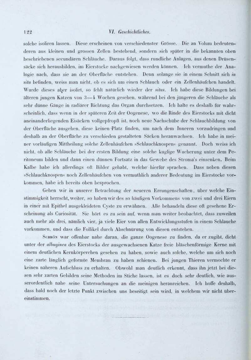 solche isoliren lassen. Diese erscheinen von verschiedenster Grösse. Die an Volum bedeuten- deren aus kleinen und grossen Zellen bestehend, sondern sich später in die bekannten oben beschriebenen secundären Schläuche. Daraus folgt, dass rundliche Anlagen, aus denen Drüsen- säcke sich herausbilden, im Eierstocke nachgewiesen werden können. Ich vermuthe der Ana- logie nach, dass sie an der Oberfläche entstehen. Denn solange sie in einem Schnitt sich in situ befinden, weiss man nicht, ob es sich um einen Schlauch oder ein Zellenhäufchen handelt. Wurde dieses aljer isolirt, so fehlt natürlich wieder der situs. Ich habe diese Bildungen bei älteren jungen Katzen von 3—4 Wochen gesehen, während bei den jüngeren die Schläuche als sehr dünne Gänge in radiärer Richtung das Organ durchsetzen. Ich halte es deshalb für wahr- scheinlich, dass wenn in der späteren Zeit der Oogenese, wo die Rinde des Eierstocks mit dicht aneinanderliegenden Eisäcken vollgepfropft ist, noch neue Nachschübe der Schlauchbildung von der Oberfläche ausgehen, diese keinen Platz finden, um nach dem Inneren vorzudringen und deshalb an der Oberfläche zu verschieden gestalteten Säcken heranwachsen. Ich habe in mei- ner vorläufigen Mittheilung solche Zellenhäufchen »Schlauchknospen« genannt. Doch weiss ich nicht, ob alle Schläuche bei der ersten Bildung eine solche kuglige Wucherung unter dem Pe- ritoneum bilden und dann einen dünnen Fortsatz in das Gewebe des Stroma’s einsenken. Beim Kalbe habe ich allerdings oft Bilder gehabt, welche hierfür sprachen. Dass neben diesen »Schlauchknospen« noch Zellenhäufchen von vermuthlich anderer Bedeutung im Eierstocke Vor- kommen, habe ich bereits oben besprochen. Gehen wir in unserer Betrachtung der neueren Errungenschaften, über welche Ein- stimmigkeit herrscht, weiter, so haben wir des so häufigen Vorkommens von zwei und drei Eiern in einer mit Epithel ausgekleideten Cyste zu erwähnen. Alle behandeln diese oft gesehene Er- scheinung als Curiosität, Sie hört es zu sein auf, wenn mau weiter beobachtet, dass zuweilen auch mehr als drei, nämlich vier, ja viele Eier von allen Entwicklungsstufen in einem Schlauche Vorkommen, und dass die Follikel durch Abschnürung von diesen entstehen. Schrön war offenbar nahe daran, die ganze Oogenese zu finden, da er zugibt, dicht unter der albuginea des Eierstocks der ausgewachsenen Katze freie bläschenförmige Kerne mit einem deutlichen Kernkörperchen gesehen zu haben, sowie auch solche, welche um sich noch eine zarte länglich geformte Membran zu haben schienen. Bei jungen Thieren vermochte er keinen näheren Aufschluss zu erhalten. Obwohl man deutlich erkennt, dass ihn jetzt bei die- sen sehr zarten Gebilden seine Methoden im Stiche lassen, ist es doch sehr deutlich, wie aus- serordentlich nahe seine Untersuchungen an die meinigen heranreichen. Ich hoffe deshalb, dass bald noch der letzte Punkt zwischen uns beseitigt sein wird, in welchem wir nicht über- einstimmen.