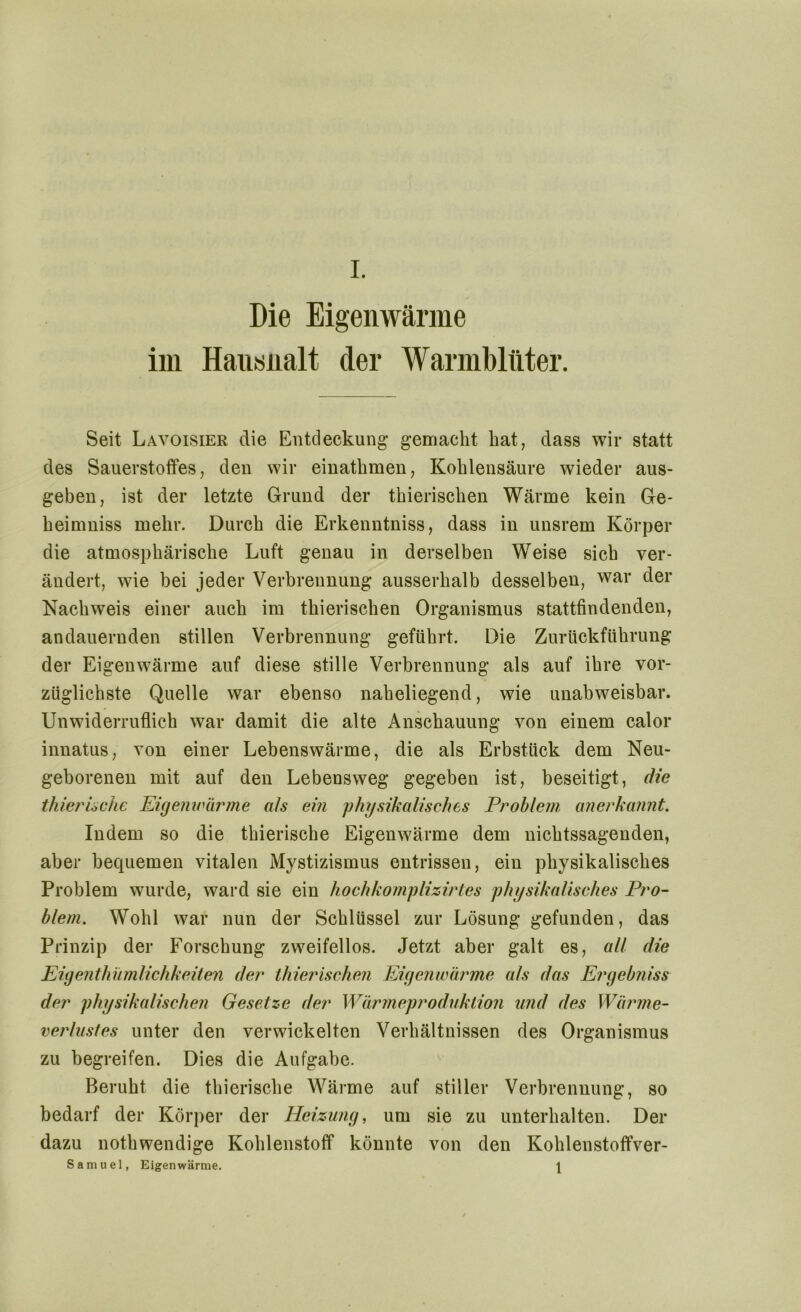 Die Eigenwärme im Hausnalt der Warmblüter. Seit Lavoisier die Entdeckung gemacht hat, dass wir statt des Sauerstoffes, den wir einathmen, Kohlensäure wieder aus- geben, ist der letzte Grund der thierischen Wärme kein Ge- heimniss mehr. Durch die Erkenntniss, dass in unsrem Körper die atmosphärische Luft genau in derselben Weise sich ver- ändert, wie bei jeder Verbrennung ausserhalb desselben, war der Nachweis einer auch im thierischen Organismus stattfindenden, andauernden stillen Verbrennung geführt. Die Zurückführung der Eigenwärme auf diese stille Verbrennung als auf ihre vor- züglichste Quelle war ebenso naheliegend, wie unabweisbar. Unwiderruflich war damit die alte Anschauung von einem calor innatus, von einer Lebenswärme, die als Erbstück dem Neu- geborenen mit auf den Lebensweg gegeben ist, beseitigt, die thierische Eigenwärme a/s ein physikalisches Problem anerkannt. Indem so die thierische Eigenwärme dem nichtssagenden, aber bequemen vitalen Mystizismus entrissen, ein physikalisches Problem wurde, ward sie ein hochkomplizirtes physikalisches Pro- blem. Wohl war nun der Schlüssel zur Lösung gefunden, das Prinzip der Forschung zweifellos. Jetzt aber galt es, all die Eigenthumlichkeiten der thierischen Eigenwärme als das Ergebniss der physikalischen Gesetze der Wärmeproduktion und des Wärme- verlustes unter den verwickelten Verhältnissen des Organismus zu begreifen. Dies die Aufgabe. Beruht die thierische Wärme auf stiller Verbrennung, so bedarf der Körper der Heizung, um sie zu unterhalten. Der dazu nothwendige Kohlenstoff könnte von den Kohlenstoffver- Samuel, Eigenwärme. 1