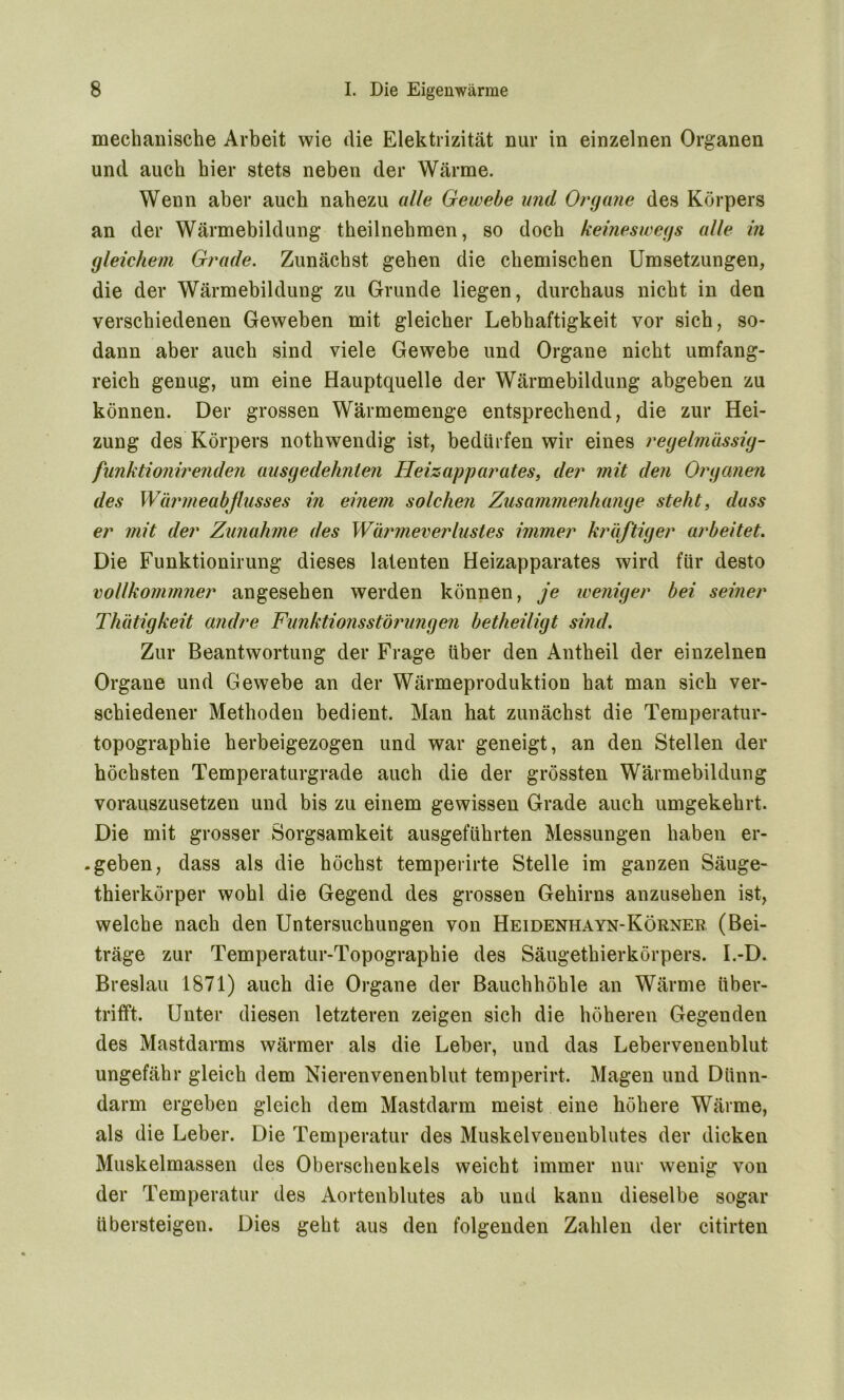 mechanische Arbeit wie die Elektrizität nur in einzelnen Organen und auch hier stets neben der Wärme. Wenn aber auch nahezu alle Gewebe and Organe des Körpers an der Wärmebildung theilnehmen, so doch keineswegs alle in gleichem Grade. Zunächst gehen die chemischen Umsetzungen, die der Wärmebildung zu Grunde liegen, durchaus nicht in den verschiedenen Geweben mit gleicher Lebhaftigkeit vor sich, so- dann aber auch sind viele Gewebe und Organe nicht umfang- reich genug, um eine Hauptquelle der Wärmebildung abgeben zu können. Der grossen Wärmemenge entsprechend, die zur Hei- zung des Körpers nothwendig ist, bedürfen wir eines regelmässig- funktionirenden ausgedehnten Heizapparates, der mit den Organen des Wärmeabflusses in einem solchen Zusammenhänge steht, dass er mit der Zunahme des Wärmeverlustes immer kräftiger arbeitet. Die Funktionirung dieses latenten Heizapparates wird für desto vollkommner angesehen werden können, je weniger bei seiner Thätigkeit andre Funktionsstörungen betheiligt sind. Zur Beantwortung der Frage über den Antheil der einzelnen Organe und Gewebe an der Wärmeproduktion hat man sich ver- schiedener Methoden bedient. Man hat zunächst die Temperatur- topographie herbeigezogen und war geneigt, an den Stellen der höchsten Temperaturgrade auch die der grössten Wärmebildung vorauszusetzen und bis zu einem gewissen Grade auch umgekehrt. Die mit grosser Sorgsamkeit ausgeführten Messungen haben er- .geben, dass als die höchst temperirte Stelle im ganzen Säuge- thierkörper wohl die Gegend des grossen Gehirns anzusehen ist, welche nach den Untersuchungen von Heidenhayn-Körner. (Bei- träge zur Temperatur-Topographie des Säugethierkörpers. I.-D. Breslau 1871) auch die Organe der Bauchhöhle an Wärme über- trifft. Unter diesen letzteren zeigen sich die höheren Gegenden des Mastdarms wärmer als die Leber, und das Lebervenenblut ungefähr gleich dem Nierenvenenblut temperirt. Magen und Dünn- darm ergeben gleich dem Mastdarm meist eine höhere Wärme, als die Leber. Die Temperatur des Muskelvenenblutes der dicken Muskelmassen des Oberschenkels weicht immer nur wenig von der Temperatur des Aortenblutes ab und kann dieselbe sogar übersteigen. Dies geht aus den folgenden Zahlen der citirten