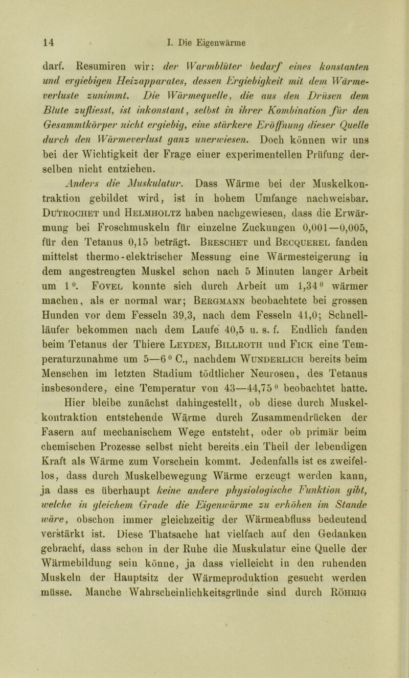 darf. Resumiren wir: der Warmblüter bedarf eines konstanten und ergiebigen Heizapparates, dessen Ergiebigkeit mit dem Wärme- Verluste zunimmt. Die Wärmequelle, die aus den Drüsen dem Blute zußiesst, ist inkonstant, selbst in ihrer Kombination für den Gesammtkörper nieht ergiebig, eine stärkere Eröffnung dieser Quelle durch den Wärmeverlust ganz imerwiesen. Doch können wir uns bei der Wichtigkeit der Frage einer experimentellen Prüfung der- selben nicht entziehen. Anders die Muskulatur. Dass Wärme bei der Muskelkon- traktion gebildet wird, ist in hohem Umfange nachweisbar. DuUrochet und Helmholtz haben nachgewiesen, dass die Erwär- mung bei Froschmuskeln für einzelne Zuckungen 0,001—0,005, für den Tetanus 0,15 beträgt. Breschet und Becquerel fanden mittelst thermo- elektrischer Messung eine Wärmesteigerung in dem angestrengten Muskel schon nach 5 Minuten langer Arbeit um 1°. Fovel konnte sich durch Arbeit um 1,34° wärmer machen, als er normal war; Bergmann beobachtete bei grossen Hunden vor dem Fesseln 39,3, nach dem Fesseln 41,0; Schnell- läufer bekommen nach dem Laufe 40,5 u. s. f. Endlich fanden beim Tetanus der Thiere Leyden, Billrotii und Fick eine Tem- peraturzunahme um 5—6°C., nachdem Wunderlich bereits beim Menschen im letzten Stadium tödtlicher Neurosen, des Tetanus insbesondere, eine Temperatur von 43—44,75° beobachtet hatte. Hier bleibe zunächst dahingestellt, ob diese durch Muskel- kontraktion entstehende Wärme durch Zusammendrücken der Fasern auf mechanischem Wege entsteht, oder ob primär beim chemischen Prozesse selbst nicht bereits.ein Theil der lebendigen Kraft als Wärme zum Vorschein kommt. Jedenfalls ist es zweifel- los, dass durch Muskelbewegung Wärme erzeugt werden kann, ja dass es überhaupt keine andere physiologische Funktion gibt, welche in gleichem Grade die Eigenwärme zu erhöhen im Stande wäre, obschon immer gleichzeitig der Wärmeabfluss bedeutend verstärkt ist. Diese Thatsache hat vielfach auf den Gedanken gebracht, dass schon in der Ruhe die Muskulatur eine Quelle der Wärmebildung sein könne, ja dass vielleicht in den ruhenden Muskeln der Hauptsitz der Wärmeproduktion gesucht werden müsse. Manche Wahrscheinlichkeitsgründe sind durch Röhrig