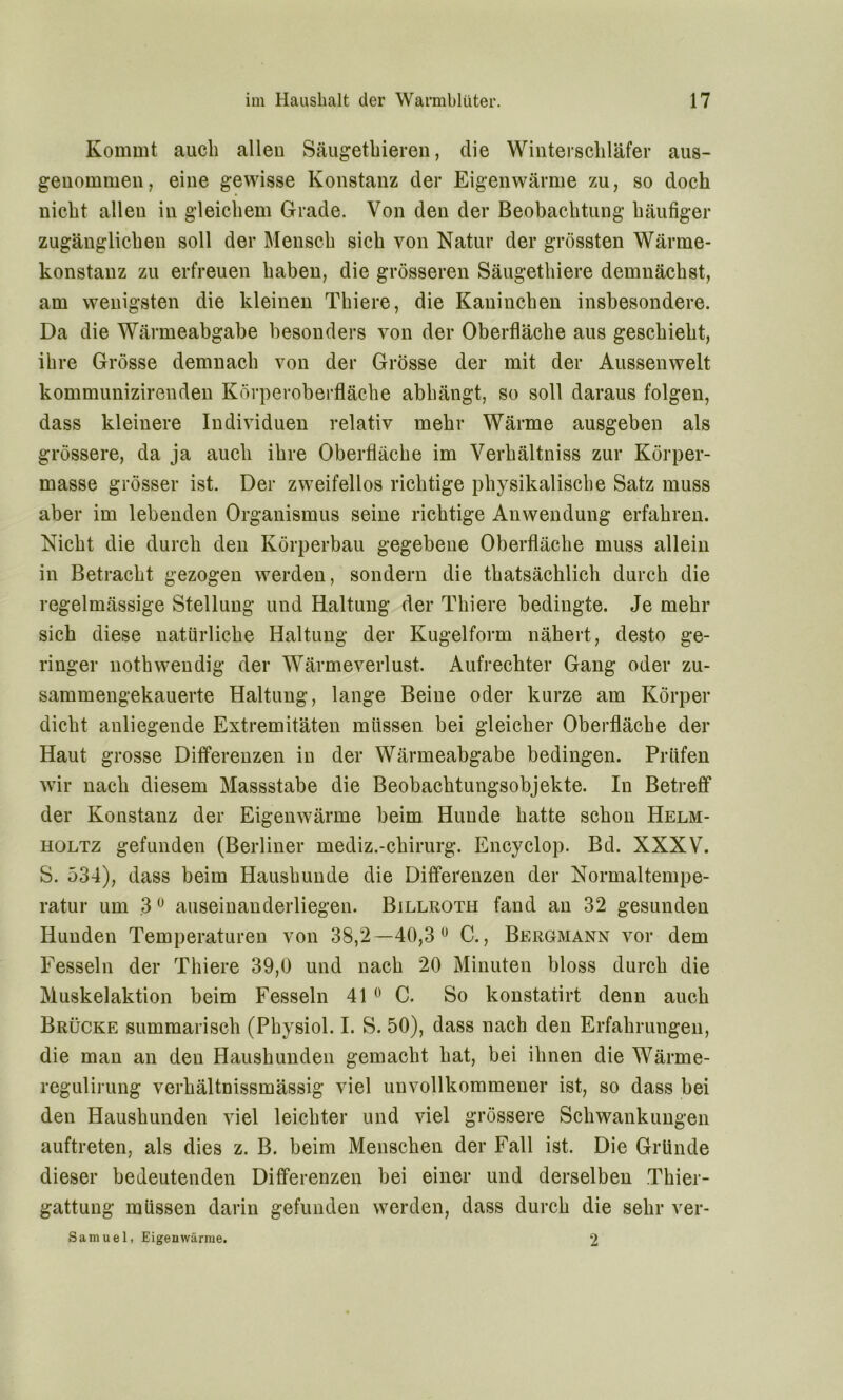 Kommt auch alleu Säugethieren, die Winterschläfer aus- genommen, eine gewisse Konstanz der Eigenwärme zu, so doch nicht allen in gleichem Grade. Von den der Beobachtung häufiger zugänglichen soll der Mensch sich von Natur der grössten Wärme- konstanz zu erfreuen haben, die grösseren Säugethiere demnächst, am wenigsten die kleinen Thiere, die Kaninchen insbesondere. Da die Wärmeabgabe besonders von der Oberfläche aus geschieht, ihre Grösse demnach von der Grösse der mit der Aussenwelt kommunizirenden Körperoberfläche abhängt, so soll daraus folgen, dass kleinere Individuen relativ mehr Wärme ausgeben als grössere, da ja auch ihre Oberfläche im Verhältniss zur Körper- masse grösser ist. Der zweifellos richtige physikalische Satz muss aber im lebenden Organismus seine richtige Anwendung erfahren. Nicht die durch den Körperbau gegebene Oberfläche muss allein in Betracht gezogen werden, sondern die thatsächlich durch die regelmässige Stellung und Haltung der Thiere bedingte. Je mehr sich diese natürliche Haltung der Kugelform nähert, desto ge- ringer nothwendig der Wärmeverlust. Aufrechter Gang oder zu- sammengekauerte Haltung, lange Beine oder kurze am Körper dicht anliegende Extremitäten müssen bei gleicher Oberfläche der Haut grosse Differenzen in der Wärmeabgabe bedingen. Prüfen wir nach diesem Massstabe die Beobachtungsobjekte. In Betreff der Konstanz der Eigenwärme beim Hunde hatte schon Helm- holtz gefunden (Berliner mediz.-chirurg. Encyclop. Bd. XXXV. S. 534), dass beim Haushunde die Differenzen der Normaltempe- ratur um 30 auseinanderliegen. Billroth fand an 32 gesunden Hunden Temperaturen von 38,2—40,3 ° C., Bergmann vor dem Fesseln der Thiere 39,0 und nach 20 Minuten bloss durch die Muskelaktion beim Fesseln 410 C. So konstatirt denn auch Brücke summarisch (Physiol. I. S. 50), dass nach den Erfahrungen, die man an den Haushunden gemacht hat, bei ihnen die Wärme- regulirung verhältnissmässig viel unvollkommener ist, so dass bei den Haushunden viel leichter und viel grössere Schwankungen auftreten, als dies z. B. beim Menschen der Fall ist. Die Gründe dieser bedeutenden Differenzen bei einer und derselben Thier- gattung müssen darin gefunden werden, dass durch die sehr ver- Samuel, Eigenwärme. 2