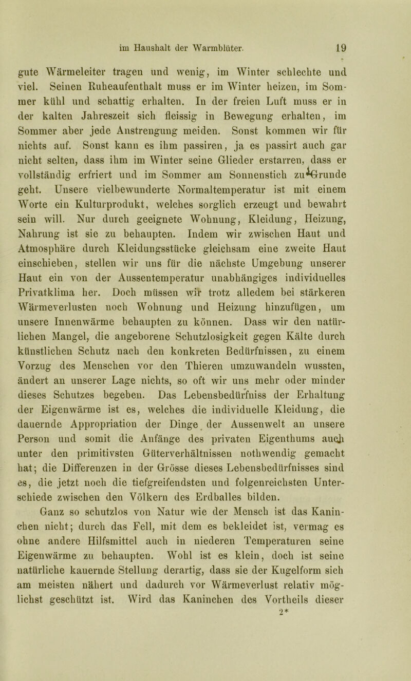 gute Wärmeleiter tragen und wenig, im Winter schlechte und viel. Seinen Ruheaufenthalt muss er im Winter heizen, im Som- mer kühl und schattig erhalten. In der freien Luft muss er in der kalten Jahreszeit sich fleissig in Bewegung erhalten, im Sommer aber jede Anstrengung meiden. Sonst kommen wir für nichts auf. Sonst kann es ihm passiren, ja es passirt auch gar nicht selten, dass ihm im Winter seine Glieder erstarren, dass er vollständig erfriert und im Sommer am Sonnenstich zu^Grunde geht. Unsere vielbewunderte Normaltemperatur ist mit einem Worte ein Kulturprodukt, welches sorglich erzeugt und bewahrt sein will. Nur durch geeignete Wohnung, Kleidung, Heizung, Nahrung ist sie zu behaupten. Indem wir zwischen Haut und Atmosphäre durch Kleidungsstücke gleichsam eine zweite Haut einschieben, stellen wir uns für die nächste Umgebung unserer Haut ein von der Aussentemperatur unabhängiges individuelles Privatklima her. Doch müssen wir trotz alledem bei stärkeren Wärmeverlusten noch Wohnung und Heizung hinzufügen, um unsere Innenwärme behaupten zu können. Dass wir den natür- lichen Mangel, die angeborene Schutzlosigkeit gegen Kälte durch künstlichen Schutz nach den konkreten Bedürfnissen, zu einem Vorzug des Menschen vor den Thieren umzuwandeln wussten, ändert an unserer Lage nichts, so oft wir uns mehr oder minder dieses Schutzes begeben. Das Lebensbedürfniss der Erhaltung der Eigenwärme ist es, welches die individuelle Kleidung, die dauernde Appropriation der Dinge der Aussenwelt an unsere Person und somit die Anfänge des privaten Eigenthums aucji unter den primitivsten Güterverhältnissen nothwendig gemacht hat; die Differenzen in der Grösse dieses Lebensbedürfnisses sind es, die jetzt noch die tiefgreifendsten und folgenreichsten Unter- schiede zwischen den Völkern des Erdballes bilden. Ganz so schutzlos von Natur wie der Mensch ist das Kanin- chen nicht; durch das Fell, mit dem es bekleidet ist, vermag es ohne andere Hilfsmittel auch in niederen Temperaturen seine Eigenwärme zu. behaupten. Wohl ist es klein, doch ist seine natürliche kauernde Stellung derartig, dass sie der Kugelform sich am meisten nähert und dadurch vor Wärmeverlust relativ mög- lichst geschützt ist. Wird das Kaninchen des Vortheils dieser 2*