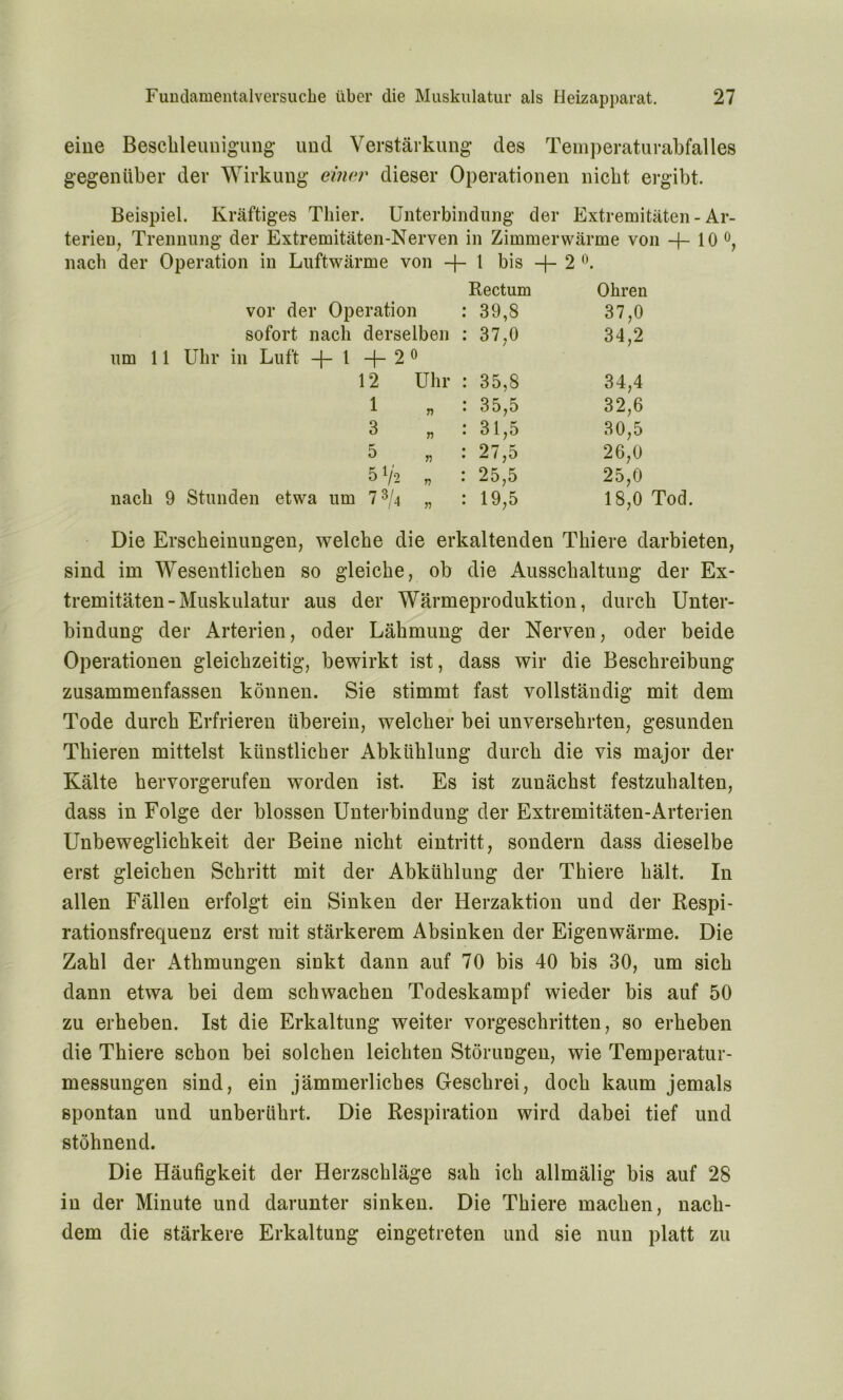 eine Beschleunigung und Verstärkung des Temperaturabfalles gegenüber der Wirkung einer dieser Operationen nicht ergibt. Beispiel. Kräftiges Thier. Unterbindung der Extremitäten - Ar- terien, Trennung der Extremitäten-Nerven in Zimmerwärme von -f- 10 °, nach der Operation in Luftwärme von -(-1 bis —{— 2 °. Rectum Ohren vor der Operation 39,8 37,0 sofort nach derselben 37,0 34,2 um 11 Uhr in Luft + 1+2° 12 Uhr 35,8 34,4 1 35,5 32,6 3 31,5 30,5 5 27,5 26,0 5 V'2 „ 25,5 25,0 nach 9 Stunden etwa um 7 ®/4 „ 19,5 18,0 Tod. Die Erscheinungen, welche die erkaltenden Tiiiere darbieten, sind im Wesentlichen so gleiche, ob die Ausschaltung der Ex- tremitäten-Muskulatur aus der Wärmeproduktion, durch Unter- bindung der Arterien, oder Lähmung der Nerven, oder beide Operationen gleichzeitig, bewirkt ist, dass wir die Beschreibung zusammenfassen können. Sie stimmt fast vollständig mit dem Tode durch Erfrieren überein, welcher bei unversehrten, gesunden Thieren mittelst künstlicher Abkühlung durch die vis major der Kälte hervorgerufen worden ist. Es ist zunächst festzuhalten, dass in Folge der blossen Unterbindung der Extremitäten-Arterien Unbeweglichkeit der Beine nicht eintritt, sondern dass dieselbe erst gleichen Schritt mit der Abkühlung der Thiere hält. In allen Fällen erfolgt ein Sinken der Herzaktion und der Respi- rationsfrequenz erst mit stärkerem Absinken der Eigenwärme. Die Zahl der Athmungen sinkt dann auf 70 bis 40 bis 30, um sich dann etwa bei dem schwachen Todeskampf wieder bis auf 50 zu erheben. Ist die Erkaltung weiter vorgeschritten, so erheben die Thiere schon bei solchen leichten Störungen, wie Temperatur- messungen sind, ein jämmerliches Geschrei, doch kaum jemals spontan und unberührt. Die Respiration wird dabei tief und stöhnend. Die Häufigkeit der Herzschläge sah ich allmälig bis auf 28 in der Minute und darunter sinken. Die Thiere machen, nach- dem die stärkere Erkaltung eingetreten und sie nun platt zu