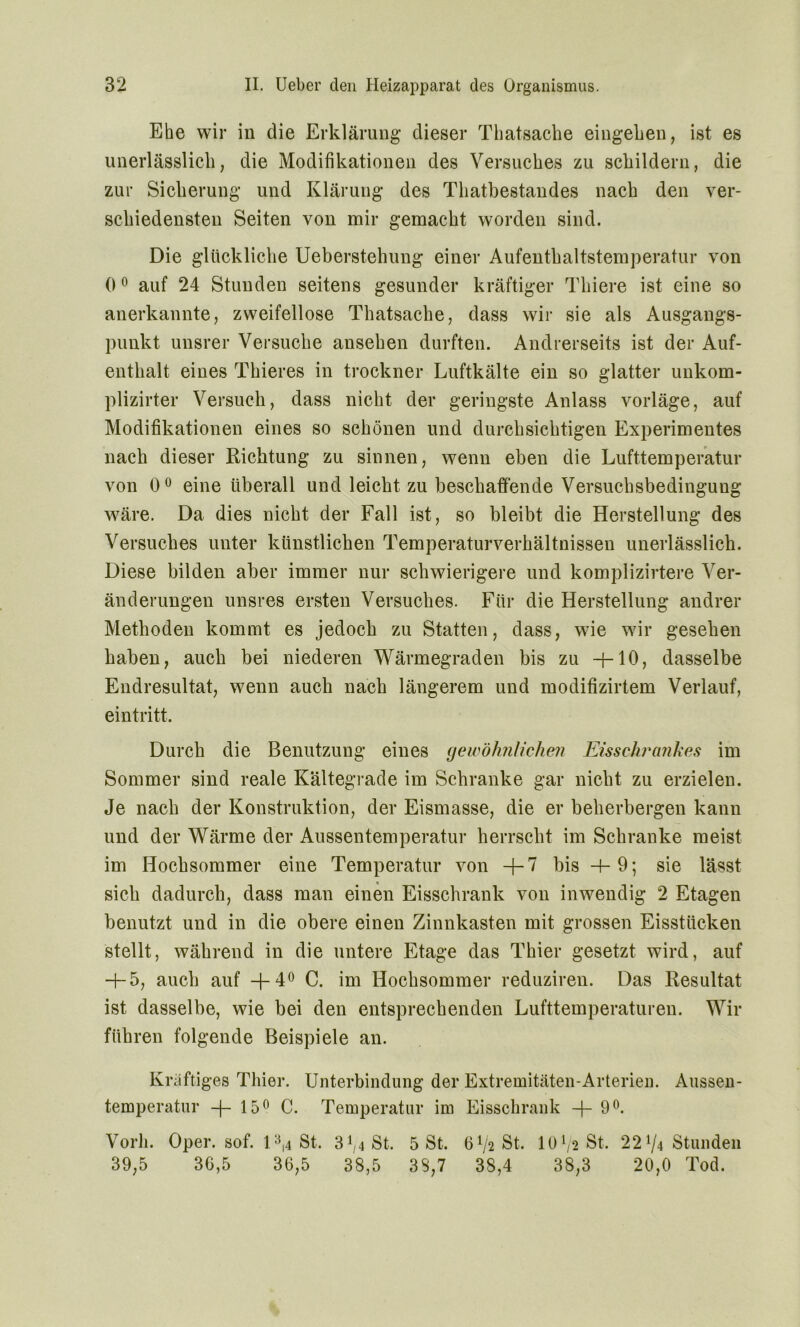 Ehe wir in die Erklärung dieser Thatsache eiugehen, ist es unerlässlich, die Modifikationen des Versuches zu schildern, die zur Sicherung und Klärung des Thatbestandes nach den ver- schiedensten Seiten von mir gemacht worden sind. Die glückliche Ueberstehung einer Aufenthaltstemperatur von 0° auf 24 Stunden seitens gesunder kräftiger Thiere ist eine so anerkannte, zweifellose Thatsache, dass wir sie als Ausgangs- punkt unsrer Versuche ansehen durften. Andrerseits ist der Auf- enthalt eines Thieres in trockner Luftkälte ein so glatter unkom- plizirter Versuch, dass nicht der geringste Anlass vorläge, auf Modifikationen eines so schönen und durchsichtigen Experimentes nach dieser Richtung zu sinnen, wenn eben die Lufttemperatur von 0° eine überall und leicht zu beschaffende Versuchsbedinguug wäre. Da dies nicht der Fall ist, so bleibt die Herstellung des Versuches unter künstlichen Temperaturverhältnissen unerlässlich. Diese bilden aber immer nur schwierigere und komplizirtere Ver- änderungen unsres ersten Versuches. Für die Herstellung andrer Methoden kommt es jedoch zu Statten, dass, wie wir gesehen haben, auch bei niederen Wärmegraden bis zu -4-10, dasselbe Endresultat, wenn auch nach längerem und modifizirtem Verlauf, eintritt. Durch die Benutzung eines gewöhnlichen Eisschrankes im Sommer sind reale Kältegrade im Schranke gar nicht zu erzielen. Je nach der Konstruktion, der Eismasse, die er beherbergen kann und der Wärme der Aussentemperatur herrscht im Schranke meist im Hochsommer eine Temperatur von -f-7 bis +9; sie lässt sich dadurch, dass man einen Eisschrank von inwendig 2 Etagen benutzt und in die obere einen Zinnkasten mit grossen Eisstücken stellt, während in die untere Etage das Thier gesetzt wird, auf H-5, auch auf +4° C. im Hochsommer reduziren. Das Resultat ist dasselbe, wie bei den entsprechenden Lufttemperaturen. Wir führen folgende Beispiele an. Kräftiges Thier. Unterbindung der Extremitäten-Arterien. Aussen- temperatur -f- 15° C. Temperatur im Eisschrank —f- 9°. Vorh. Oper. sof. 13,4 St. 3^4 St. 5 St. 6V2 St. 10 Vs St. 22 V4 Stunden 39,5 36,5 36,5 38,5 38,7 38,4 38,3 20,0 Tod.