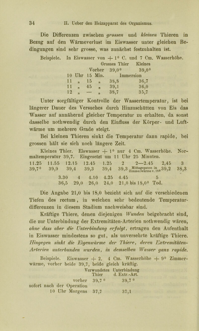 Die Differenzen zwischen grossen und kleinen Thieren in Bezug auf den Wärmeverlust im Eiswasser unter gleichen Be- dingungen sind sehr grosse, was zunächst festzuhalten ist. Beispiele. In Eiswasser von —J— 10 C. und 7 Cm. Wasserhöhe. Grosses Thier Kleines Vorher 39,0« 39,0 10 Uhr 15 Min. Immersion 11 n 15 n 38,8 36,7 11 T) 45 » 39,1 36,0 12 n — 38,7 35,7 Unter sorgfältiger Kontrolle der Wassertemperatur, ist bei längerer Dauer des Versuches durch Hinzuschütten von Eis das Wasser auf annähernd gleicher Temperatur zu erhalten, da sonst dasselbe nothwendig durch den Einfluss der Körper- und Luft- wärme um mehrere Grade steigt. Bei kleinen Thieren sinkt die Temperatur dann rapide, bei grossen hält sie sich noch längere Zeit. Kleines Thier. Eiswasser —10 nur 4 Cm. Wasserhöhe. Nor- maltemperatur 39,7. Eingesetzt um 11 Uhr 25 Minuten. 11.25 11.55 12.15 12.45 1.25 2 2—2.45 2,45 3 39,7° 39,9 39,4 39,3 39,4 39,3 Mittagspause in 39 9 ’ Zimmerwarme v. 18° ’ 38,3 3.30 4 4.10 4.25 4.45 5 36,5 29,0 26,0 24,0 21,0 bis 18,00 Tod. Die Angabe 21,0 bis 18,0 bezieht sich auf die verschiedenen Tiefen des rectum, in welchen sehr bedeutende Temperatur- differenzen in diesem Stadium nachweisbar sind. Kräftige Thiere, denen diejenigen Wunden beigebracht sind, die zur Unterbindung der Extremitäten-Arterien nothwendig wären, ohne dass aber die Unterbindung ei'Jolgt, ertragen den Aufenthalt in Eiswasser mindestens so gut, als unversehrte kräftige Thiere. Hingegen sinkt die Eigenwärme der Thiere, deren Extremitäten- Arterien unterbunden wurden, in demselben Wasser ganz rapide. Beispiele. Eiswasser +2. 4 Cm. Wasserhöhe -{-9° Zimmer- wärme, vorher beide 39,7, beide gleich kräftig. Verwundetes Unterbindung Thier d. Extr.-Art. vorher 39,7 0 39,7 0 sofort nach der Operation 10 Uhr Morgens 37,7 37,1