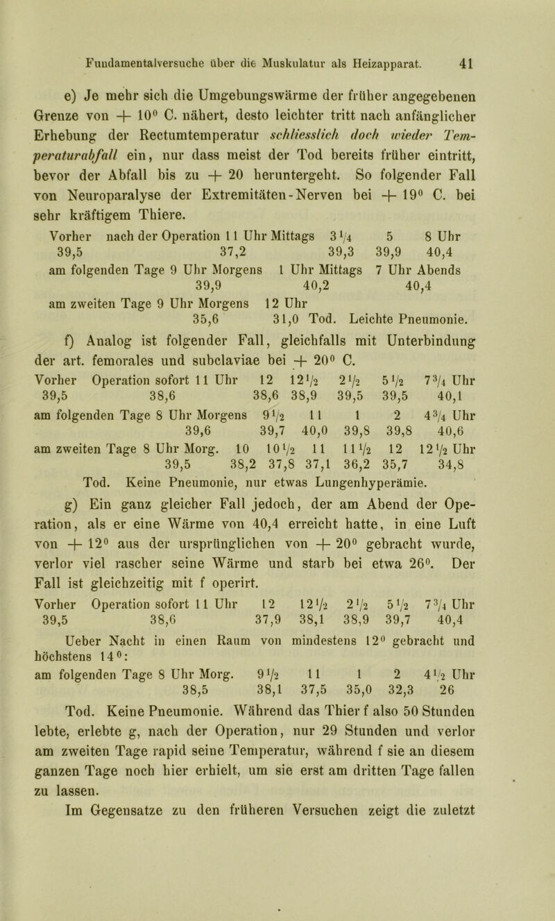 e) Je mehr sich die Umgebungswärme der früher angegebenen Grenze von -f- 10° C. nähert, desto leichter tritt nach anfänglicher Erhebung der Rectumtemperatur schliesslich doch wieder Tem- peraturabfall ein, nur dass meist der Tod bereits früher eintritt, bevor der Abfall bis zu H- 20 heruntergeht. So folgender Fall von Neuroparalyse der Extremitäten-Nerven bei +19° C. bei sehr kräftigem Thiere. Vorher nach der Operation 11 Uhr Mittags 5 8 Uhr 39,5 37,2 39,3 39,9 40,4 am folgenden Tage 9 Uhr Morgens 1 Uhr Mittags 7 Uhr Abends 39,9 40,2 40,4 am zweiten Tage 9 Uhr Morgens 12 Uhr 35,6 31,0 Tod. Leichte Pneumonie. f) Analog ist folgender Fall, gleichfalls mit Unterbindung der art. femorales und subclaviae bei -j- 20° C. Vorher Operation sofort 11 Uhr 12 121/2 21/2 5 !/2 73/4 Uhr 39,5 38,6 38,6 38,9 39,5 39,5 40,1 am folgenden Tage 8 Uhr Morgens 91/2 ll 1 2 43/4 Uhr 39,6 39,7 40,0 39,8 39,8 40,6 am zweiten Tage 8 Uhr Morg. 10 10l/ 2 11 11 Va 12 12 72 Uhr 39,5 38, 2 37, 8 37,1 36,2 35,7 34,8 Tod. Keine Pneumonie, nur etwas Lungenhyperämie, g) Ein ganz gleicher Fall jedoch, der am Abend der Ope- ration, als er eine Wärme von 40,4 erreicht hatte, in eine Luft von -f- 12° aus der ursprünglichen von -f- 20° gebracht wurde, verlor viel rascher seine Wärme und starb bei etwa 26°. Der Fall ist gleichzeitig mit f operirt. Vorher Operation sofort 11 Uhr 12 121/*2 21/2 5 73/4 Uhr 39,5 38,6 37,9 38,1 38,9 39,7 40,4 Ueber Nacht in einen Raum von mindestens 12° gebracht und höchstens 14°: am folgenden Tage 8 Uhr Morg. 9!/2 11 1 2 4^2 Uhr 38,5 38,1 37,5 35,0 32,3 26 Tod. Keine Pneumonie. Während das Thier f also 50 Stunden lebte, erlebte g, nach der Operation, nur 29 Stunden und verlor am zweiten Tage rapid seine Temperatur, während f sie an diesem ganzen Tage noch hier erhielt, um sie erst am dritten Tage fallen zu lassen. Im Gegensätze zu den früheren Versuchen zeigt die zuletzt