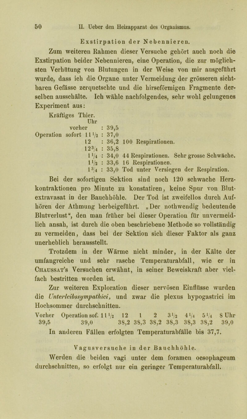 Exstirpation der Nebennieren. Zum weiteren Rahmen dieser Versuche gehört auch noch die Exstirpation beider Nebennieren, eine Operation, die zur möglich- sten Verhütung von Blutungen in der Weise von mir ausgeführt wurde, dass ich die Organe unter Vermeidung der grösseren sicht- baren Gefässe zerquetschte und die hirseförmigen Fragmente der- selben ausschälte. Ich wähle nachfolgendes, sehr wohl gelungenes Experiment aus: Kräftiges Thier. Uhr vorher : 39,5 Operation sofort 11 : 37,0 12 : 36,2 100 Respirationen. 123/4 : 35,8 11li : 34,0 44 Respirationen. Sehr grosse Schwäche. IV2 : 33,6 16 Respirationen. 13/4 : 33,0 Tod unter Versiegen der Respiration. Bei der sofortigen Sektion sind noch 120 schwache Herz- kontraktionen pro Minute zu konstatiren, keine Spur von Blut- extravasat in der Bauchhöhle. Der Tod ist zweifellos durch Auf- hören der Athmung herbeigeführt. „Der nothwendig bedeutende Blutverlust“, den man früher bei dieser Operation für unvermeid- lich ansah, ist durch die oben beschriebene Methode so vollständig zu vermeiden, dass bei der Sektion sich dieser Faktor als ganz unerheblich herausstellt. Trotzdem in der Wärme nicht minder, in der Kälte der umfangreiche und sehr rasche Temperaturabfall, wie er in Chaussat’s Versuchen erwähnt, in seiner Beweiskraft aber viel- fach bestritten worden ist. Zur weiteren Exploration dieser nervösen Einflüsse wurden die Unterleib ssijmyatliici, und zwar die plexus hypogastrici im Hochsommer durchschnitten. Vorher Operation sof. 11 V2 12 1 2 3^2 4^4 5A/4 S Uhr 39,5 39,0 38,2 38,3 38,2 38,3 38,3 38,2 39,0 In anderen Fällen erfolgten Temperaturabfälle bis 37,7. Vagusversuche in der Bauchhöhle. Werden die beiden vagi unter dem foramen oesophageum durchschnitten, so erfolgt nur ein geringer Temperaturabfall.