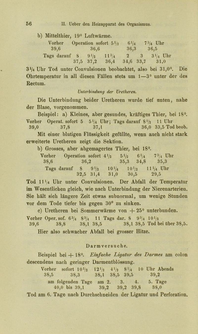 b) Mittelthier, 19° Luftwärme. Vorher Operation sofort 5l/2 6V4 7 3/4 Uhr 39,6 36,6 36,3 36,5 Tags darauf 8 9 V2 113/4 2 3 3V4 Uhr 37,5 37,2 36,4 34,6 33,7 31,0 3V4 Uhr Tod unter Convulsionen beobachtet, also bei 31,0°. Die Ohrtemperatur in all diesen Fällen stets um 1—3° unter der des Rectum. Unterbindung der Uretheren. Die Unterbindung beider Uretheren wurde tief unten, nahe der Blase, vorgenommen. Beispiel: a) Kleines, aber gesundes, kräftiges Thier, bei 18°. Vorher Operat. sofort 5 5*/4 Uhr; Tags darauf 8V2 11 Uhr 39,0 37,8 37,1 36,0 33,5 Tod beob. Mit einer blutigen Flüssigkeit gefüllte, wenn auch nicht stark erweiterte Uretheren zeigt die Sektion. b) Grosses, aber abgemagertes Thier, bei 18°. Vorher Operation sofort 4 72 5^2 6^4 7 3/4 Uhr 38,6 36,2 35,3 34,8 35,3 Tags darauf 8 91/2 10 74 101/2 11 V* Uhr 32,5 31,4 31,0 30,5 29,5 Tod 111/4 Uhr unter Convulsionen. Der Abfall der Temperatur im Wesentlichen gleich, wie nach Unterbindung der Nierenarterien. Sie hält sich längere Zeit etwas subnormal, um wenige Stunden vor dem Tode tiefer bis gegen 30° zu sinken. c) Uretheren bei Sommerwärme von -{-25° unterbunden. Vorher Oper. sof. 63/4 83/4 1 1 Tags dar. 8 93/4 101/* 39,6 38,8 38,1 38,5 38,1 38,5 Tod bei über 38,5. Hier also schwacher Abfall bei grosser Hitze. Darmversuche. Beispiel bei + 18°. Einfache Ligatur des Darmes am colon descendens nach geringer Darmentblössung. Vorher sofort IOV2 1272 41/2 8V4 10 Uhr Abends 38,5 38,3 38,1 38,5 39,5 39,2 am folgenden Tage am 2. 3. 4. 5. Tage 40,0 bis 39,1 39,2 39,2 39,8 38,0 Tod am 6. Tage nach Durchschneiden der Ligatur und Perforation.