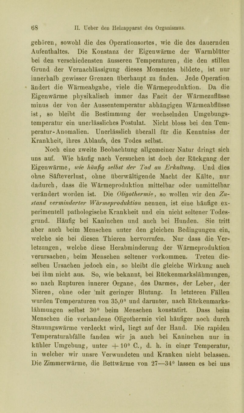 gehören, sowohl die des Operationsortes, wie die des dauernden Aufenthaltes. Die Konstanz der Eigenwärme der Warmblüter bei den verschiedensten äusseren Temperaturen, die den stillen Grund der Vernachlässigung dieses Momentes bildete, ist nur innerhalb gewisser Grenzen überhaupt zu finden. Jede Operation ändert die Wärmeabgabe, viele die Wärmeproduktion. Da die Eigenwärme physikalisch immer das Facit der Wärmezuflüsse minus der von der Aussentemperatur abhängigen Wärmeabflüsse ist, so bleibt die Bestimmung der wechselnden Umgebungs- temperatur ein unerlässliches Postulat. Nicht bloss bei den Tem- peratur-Anomalien. Unerlässlich überall für die Kenntniss der Krankheit, ihres Ablaufs, des Todes selbst. Noch eine zweite Beobachtung allgemeiner Natur dringt sich uns auf. Wie häufig nach Versuchen ist doch der Rückgang der Eigenwärme, wie häufig selbst der Tod an Erkaltung. Und dies ohne Säfteverlust, ohne überwältigende Macht der Kälte, nur dadurch, dass die Wärmeproduktion mittelbar oder unmittelbar verändert worden ist. Die Oligothermie, so wollen wir den Zu- stand verminderter Wärmeproduktion nennen, ist eine häufige ex- perimentell pathologische Krankheit und ein nicht seltener Todes- grund. Häufig bei Kaninchen und auch bei Hunden. Sie tritt aber auch beim Menschen unter den gleichen Bedingungen ein, welche sie bei diesen Thieren hervorrufen. Nur dass die Ver- letzungen, welche diese Herabminderung der Wärmeproduktion verursachen, beim Menschen seltener Vorkommen. Treten die- selben Ursachen jedoch ein, so bleibt die gleiche Wirkung auch bei ihm nicht aus. So, wie bekannt, bei Rückenmarkslähmungen, so nach Rupturen innerer Organe, des Darmes, der Leber, der Nieren, ohne oder mit geringer Blutung. In letzteren Fällen wurden Temperaturen von 35,0° und darunter, nach Rückenmarks- lähmungen selbst 30° beim Menschen konstatirt. Dass beim Menschen die vorhandene Oligothermie viel häufiger noch durch Stauungswärme verdeckt wird, liegt auf der Hand. Die rapiden Temperaturabfälle fanden wir ja auch bei Kaninchen nur in kühler Umgebung, unter -{-10° C., d. h. in einer Temperatur, in welcher wir unsre Verwundeten und Kranken nicht belassen. Die Zimmerwärme, die Bett wärme von 27—34° lassen es bei uns