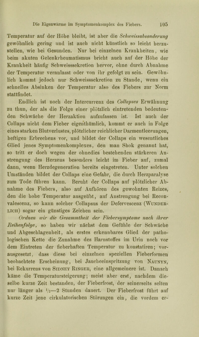 Temperatur auf der Höbe bleibt, ist aber die Schweissabsonderinig gewöbnlicb gering und ist auch nicht künstlich so leicht herzu- stellen, wie bei Gesunden. Nur bei einzelnen Krankheiten, wie beim akuten Gelenkrheumatismus bricht auch auf der Höhe der Krankheit häufig Schweisssekretion hervor, ohne durch Abnahme der Temperatur veranlasst oder von ihr gefolgt zu sein. Gewöhn- lich kommt jedoch nur Schweisssekretion zu Stande, wenn ein schnelles Absinken der Temperatur also des Fiebers zur Norm stattfindet. Endlich ist noch der Intercurrenz des CoUapses Erwähnung zu thun, der als die Folge einer plötzlich eintretenden bedeuten- den Schwäche der Herzaktion aufzufassen ist. Ist auch der Collaps nicht dem Fieber eigentümlich, kommt er auch in Folge eines starken Blutverlustes, plötzlicher reichlicher Darmentleerungen, heftigen Erbrechens vor, und bildet der Collaps ein wesentliches Glied jenes Symptomenkomplexes, den man Shok genannt hat, so tritt er doch wegen der ohnedies bestehenden stärkeren An- strengung des Herzens besonders leicht im Fieber auf, zumal dann, wenn Herzdegeneration bereits eingetreten. Unter solchen Umständen bildet der Collaps eine Gefahr, die durch Herzparalyse zum Tode führen kann. Beruht der Collaps auf plötzlicher Ab- nahme des Fiebers, also auf Aufhören des gewohnten Reizes, den die hohe Temperatur ausgeübt, auf Anstrengung bei Recon- valescenz, so kann solcher Collapsus der Defervescenz (Wunder- lich) sogar ein günstiges Zeichen sein. Ordnen wir die Gesanmtheil der Fi eher Symptome nach ihrer Reihenfolge, so haben wir nächst dem Gefühle der Schwäche und Abgeschlagenheit, als erstes erkennbares Glied der patho- logischen Kette die Zunahme des Harnstoffes im Urin noch vor dem Eintreten der fieberhaften Temperatur zu konstatiren; vor- ausgesetzt, dass diese bei einzelnen speziellen Fieberformen beobachtete Erscheinung, bei Jaucheeinspritzung von Naunyn, bei Rekurrens von Sidney Ringer, eine allgemeinere ist. Danach käme die Temperatursteigerung; meist aber erst, nachdem die- selbe kurze Zeit bestanden, der Fieberfrost, der seinerseits selten nur länger als V2—2 Stunden dauert. Der Fieberfrost führt auf kurze Zeit jene cirkulatorischen Störungen ein, die vordem er-