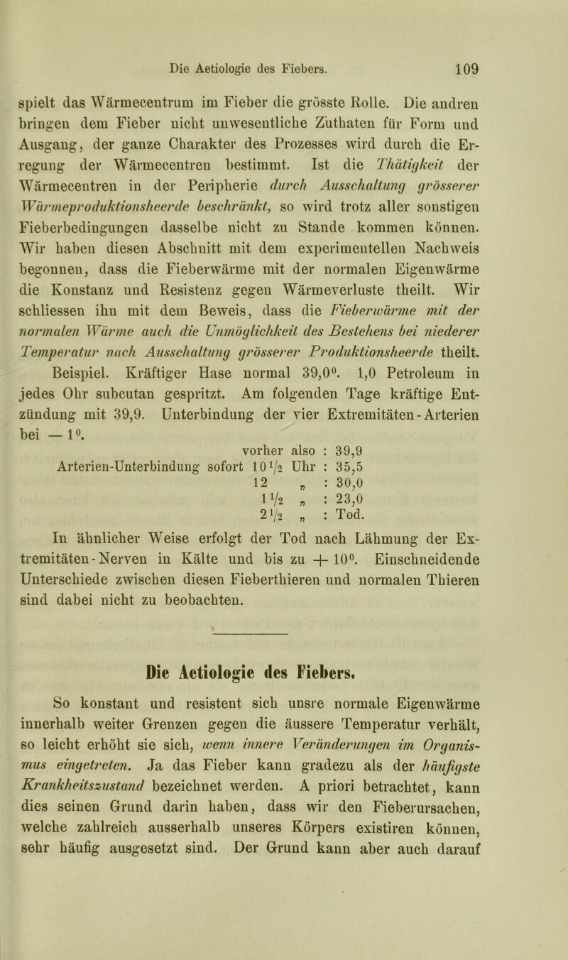 spielt das Wärmecentrum im Fieber die grösste Rolle. Die andren bringen dem Fieber nicht unwesentliche Zuthaten für Form und Ausgang, der ganze Charakter des Prozesses wird durch die Er- regung der Wärmecentren bestimmt. Ist die Thätigkeit der Wärmecentren in der Peripherie durch Ausschaltung grösserer Wärmeproduktionsheerde beschränkt, so wird trotz aller sonstigen Fieberbedingungen dasselbe nicht zu Stande kommen können. Wir haben diesen Abschnitt mit dem experimentellen Nachweis begonnen, dass die Fieberwärme mit der normalen Eigenwärme die Konstanz und Resistenz gegen Wärmeverluste theilt. Wir sckliessen ihn mit dem Beweis, dass die Fieberwärme mit der normalen Wärme auch die Unmöglichkeil des Bestehens bei niederer Temperatur nach Ausschaltung grösserer Produktionsheerde theilt. Beispiel. Kräftiger Hase normal 39,0°. 1,0 Petroleum in jedes Ohr subcutan gespritzt. Am folgenden Tage kräftige Ent- zündung mit 39,9. Unterbindung der vier Extremitäten - Arterien bei — 1 °. vorher also : 39,9 Arterien-Unterbindung sofort lO1^ Uhr : 35,5 12 „ : 30,0 1 V'2 „ : 23,0 2V'2 „ : Tod. In ähnlicher Weise erfolgt der Tod nach Lähmung der Ex- tremitäten-Nerven in Kälte und bis zu -{- 10°. Einschneidende Unterschiede zwischen diesen Fieberthieren und normalen Thieren sind dabei nicht zu beobachten. Die Aetiologie des Fiebers. So konstant und resistent sich unsre normale Eigenwärme innerhalb weiter Grenzen gegen die äussere Temperatur verhält, so leicht erhöht sie sich, wenn innere Veränderungen im Organis- mus eingetreten. Ja das Fieber kann gradezu als der häufigste Kr ankheits zustand bezeichnet werden. A priori betrachtet, kann dies seinen Grund darin haben, dass wir den Fieberursachen, welche zahlreich ausserhalb unseres Körpers existiren können, sehr häufig ausgesetzt sind. Der Grund kann aber auch darauf
