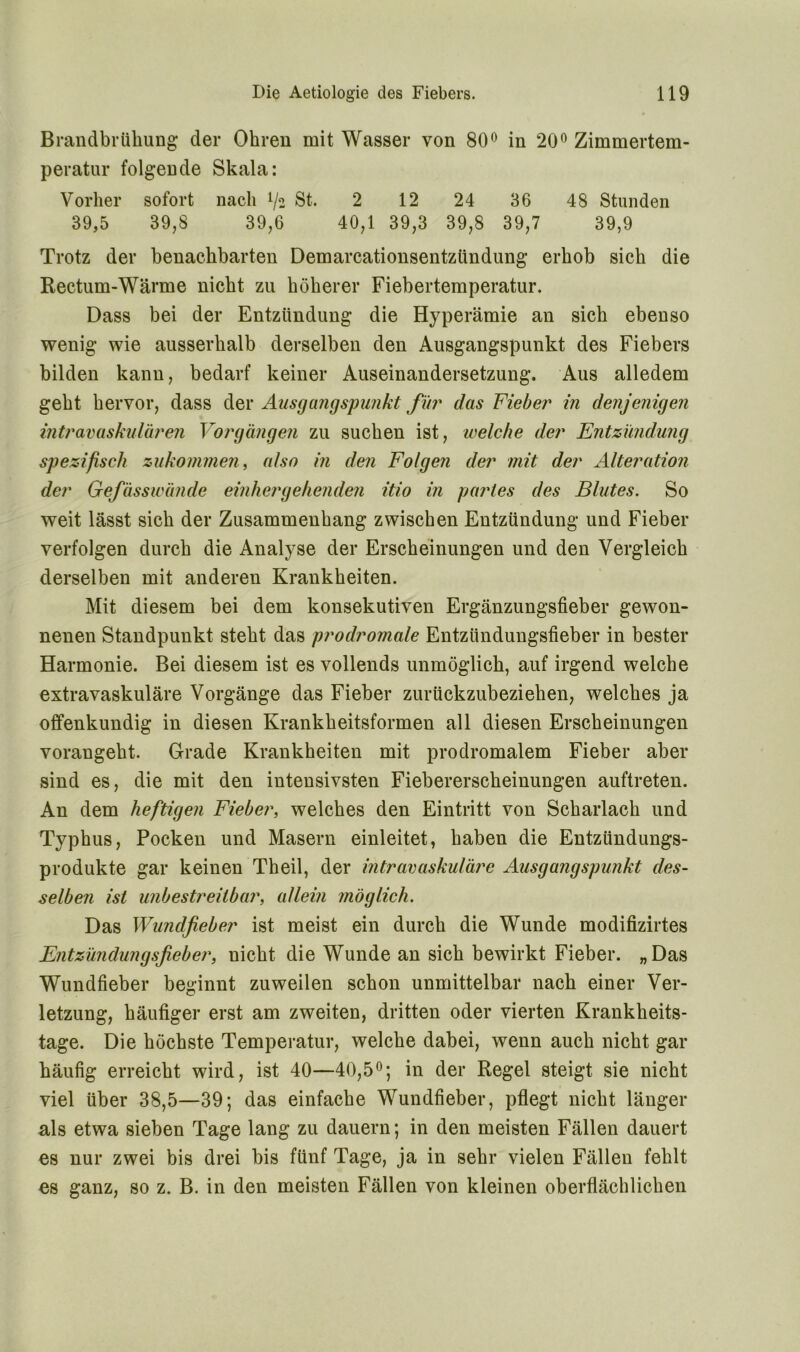 Brandbrtikung der Ohren mit Wasser von 80° in 20° Zimmertem- peratur folgende Skala: Vorher sofort nach !/2 St. 2 12 24 36 48 Stunden 39,5 39,8 39,6 40,1 39,3 39,8 39,7 39,9 Trotz der benachbarten Demarcationsentzündung erhob sich die Rectum-Wärme nicht zu höherer Fiebertemperatur. Dass bei der Entzündung die Hyperämie an sich ebenso wenig wie ausserhalb derselben den Ausgangspunkt des Fiebers bilden kann, bedarf keiner Auseinandersetzung. Aus alledem geht hervor, dass der Ausgangspunkt für das Fieber in denjenigen intravaskulären Vorgängen zu suchen ist, welche der Entzündung spezifisch zukommen, also in den Folgen der mit der Alteration der Gefässwände einher gehenden itio in partes des Blutes. So weit lässt sich der Zusammenhang zwischen Entzündung und Fieber verfolgen durch die Analyse der Erscheinungen und den Vergleich derselben mit anderen Krankheiten. Mit diesem bei dem konsekutiven Ergänzungsfieber gewon- nenen Standpunkt steht das prodromale Entzündungsfieber in bester Harmonie. Bei diesem ist es vollends unmöglich, auf irgend welche extravaskuläre Vorgänge das Fieber zurückzubeziehen, welches ja offenkundig in diesen Krankheitsformen all diesen Erscheinungen vorangeht. Grade Krankheiten mit prodromalem Fieber aber sind es, die mit den intensivsten Fiebererscheinungen auftreten. An dem heftigen Fieber, welches den Eintritt von Scharlach und Typhus, Pocken und Masern einleitet, haben die Entzündungs- produkte gar keinen Theil, der intravaskuläre Ausgangspunkt des- selben ist unbestreitbar, allein möglich. Das Wundfieber ist meist ein durch die Wunde modifizirtes Entzündungsfieber, nicht die Wunde an sich bewirkt Fieber. „Das Wundfieber beginnt zuweilen schon unmittelbar nach einer Ver- letzung, häufiger erst am zweiten, dritten oder vierten Krankheits- tage. Die höchste Temperatur, welche dabei, wenn auch nicht gar häufig erreicht wird, ist 40—40,5°; in der Regel steigt sie nicht viel über 38,5—39; das einfache Wundfieber, pflegt nicht länger als etwa sieben Tage lang zu dauern; in den meisten Fällen dauert es nur zwei bis drei bis fünf Tage, ja in sehr vielen Fällen fehlt es ganz, so z. B. in den meisten Fällen von kleinen oberflächlichen