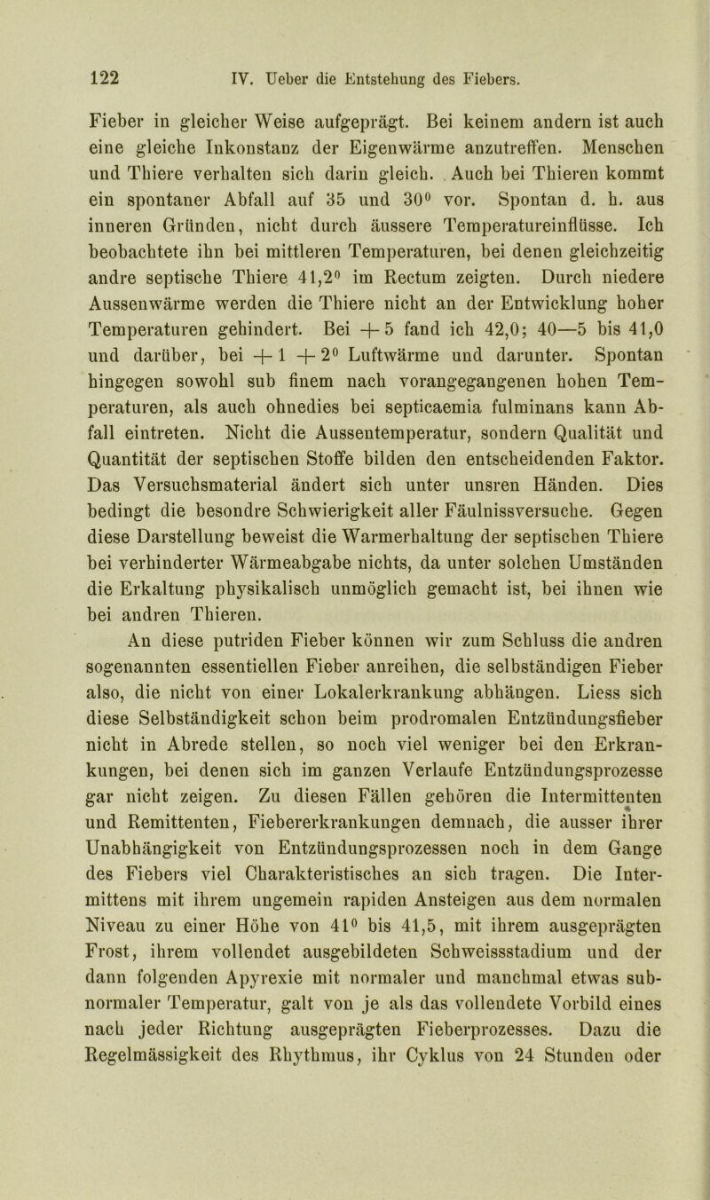 Fieber in gleicher Weise aufgeprägt. Bei keinem andern ist auch eine gleiche Inkonstanz der Eigenwärme anzutreffen. Menschen und Thiere verhalten sich darin gleich. Auch hei Thieren kommt ein spontaner Abfall auf 35 und 30° vor. Spontan d. h. aus inneren Gründen, nicht durch äussere Temperatureinflüsse. Ich beobachtete ihn bei mittleren Temperaturen, bei denen gleichzeitig andre septische Thiere 41,2° im Rectum zeigten. Durch niedere Aussenwärme werden die Thiere nicht an der Entwicklung hoher Temperaturen gehindert. Bei -j- 5 fand ich 42,0; 40—5 bis 41,0 und darüber, bei -}- 1 +2° Luftwärme und darunter. Spontan hingegen sowohl sub finem nach vorangegangenen hohen Tem- peraturen, als auch ohnedies bei septicaemia fulminans kann Ab- fall eintreten. Nicht die Aussentemperatur, sondern Qualität und Quantität der septischen Stoffe bilden den entscheidenden Faktor. Das Versuchsmaterial ändert sich unter unsren Händen. Dies bedingt die besondre Schwierigkeit aller Fäulnissversuche. Gegen diese Darstellung beweist die Warmerhaltung der septischen Thiere bei verhinderter Wärmeabgabe nichts, da unter solchen Umständen die Erkaltung physikalisch unmöglich gemacht ist, bei ihnen wie bei andren Thieren. An diese putriden Fieber können wir zum Schluss die andren sogenannten essentiellen Fieber anreihen, die selbständigen Fieber also, die nicht von einer Lokalerkrankung abhängen. Liess sich diese Selbständigkeit schon beim prodromalen Entzündungsfieber nicht in Abrede stellen, so noch viel weniger bei den Erkran- kungen, bei denen sich im ganzen Verlaufe Entzündungsprozesse gar nicht zeigen. Zu diesen Fällen gehören die Intermittenten und Remittenten, Fiebererkrankungen demnach, die ausser ihrer Unabhängigkeit von Entzündungsprozessen noch in dem Gange des Fiebers viel Charakteristisches an sich tragen. Die Inter- mittens mit ihrem ungemein rapiden Ansteigen aus dem normalen Niveau zu einer Höhe von 41° bis 41,5, mit ihrem ausgeprägten Frost, ihrem vollendet ausgebildeten Schweissstadium und der dann folgenden Apyrexie mit normaler und manchmal etwas sub- normaler Temperatur, galt von je als das vollendete Vorbild eines nach jeder Richtung ausgeprägten Fieberprozesses. Dazu die Regelmässigkeit des Rhythmus, ihr Cyklus von 24 Stunden oder