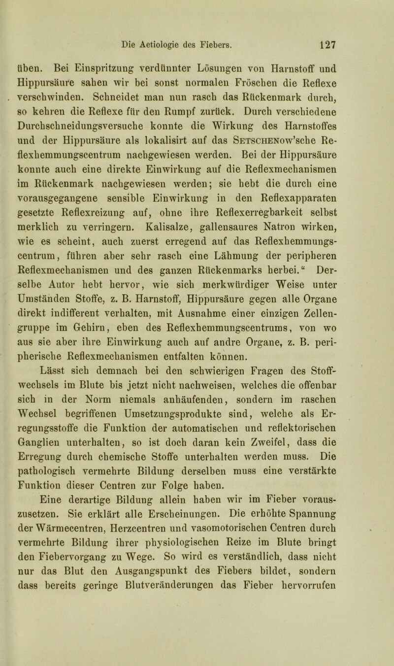 üben. Bei Einspritzung verdünnter Lösungen von Harnstoff und Hippursäure sahen wir bei sonst normalen Fröschen die Reflexe . verschwinden. Schneidet man nun rasch das Rückenmark durch, so kehren die Reflexe für den Rumpf zurück. Durch verschiedene Durchschneidungsversuche konnte die Wirkung des Harnstoffes und der Hippursäure als lokalisirt auf das SETSCHENow’sche Re- flexkemmungscentrum nachgewiesen werden. Bei der Hippursäure konnte auch eine direkte Einwirkung auf die Reflexmechanismen im Rückenmark nachgewiesen werden; sie hebt die durch eine vorausgegangene sensible Einwirkung in den Reflexapparaten gesetzte Reflexreizung auf, ohne ihre Reflexerregbarkeit selbst merklich zu verringern. Kalisalze, gallensaures Natron wirken, wie es scheint, auch zuerst erregend auf das Reflexhemmungs- centrum, führen aber sehr rasch eine Lähmung der peripheren Reflexmechanismen und des ganzen Rückenmarks herbei.“ Der- selbe Autor hebt hervor, wie sich merkwürdiger Weise unter Umständen Stoffe, z. B. Harnstoff, Hippursäure gegen alle Organe direkt indifferent verhalten, mit Ausnahme einer einzigen Zellen- gruppe im Gehirn, eben des Reflexhemmungscentrums, von wo aus sie aber ihre Einwirkung auch auf andre Organe, z. B. peri- \ pherische Reflexmechanismen entfalten können. Lässt sich demnach bei den schwierigen Fragen des Stoff- Wechsels im Blute bis jetzt nicht nachweisen, welches die offenbar sich in der Norm niemals anhäufenden, sondern im raschen Wechsel begriffenen Umsetzungsprodukte sind, welche als Er- regungsstoffe die Funktion der automatischen und reflektorischen Ganglien unterhalten, so ist doch daran kein Zweifel, dass die Erregung durch chemische Stoffe unterhalten werden muss. Die pathologisch vermehrte Bildung derselben muss eine verstärkte Funktion dieser Centren zur Folge haben. Eine derartige Bildung allein haben wir im Fieber voraus- zusetzen. Sie erklärt alle Erscheinungen. Die erhöhte Spannung der Wärmecentren, Herzcentren und vasomotorischen Centren durch vermehrte Bildung ihrer physiologischen Reize im Blute bringt den Fiebervorgang zu Wege. So wird es verständlich, dass nicht nur das Blut den Ausgangspunkt des Fiebers bildet, sondern dass bereits geringe Blutveränderungen das Fieber hervorrufen