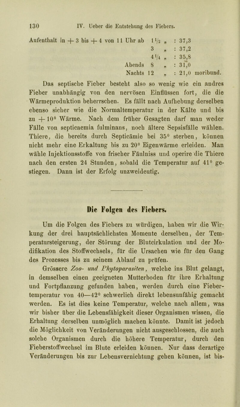 Aufenthalt in -f- 3 bis —f— 4 von 11 Uhr ab 1 V2 „ 3 „ 4V4 „ Abends 8 n Nachts 12 37,3 37,2 35,8 31> 21,0 moribund. Das septische Fieber besteht also so wenig wie ein andres Fieber unabhängig von den nervösen Einflüssen fort, die die Wärmeproduktion beherrschen. Es fällt nach Aufhebung derselben ebenso sicher wie die Normaltemperatur in der Kälte und bis zu —f— 10° Wärme. Nach dem früher Gesagten darf man weder Fälle von septicaemia fulminans, noch ältere Sepsisfälle wählen. Thiere, die bereits durch Septicämie bei 35° sterben, können nicht mehr eine Erkaltung bis zu 20° Eigenwärme erleiden. Man wähle Injektionsstoffe von frischer Fäulniss und operire die Thiere nach den ersten 24 Stunden, sobald die Temperatur auf 41° ge- stiegen. Dann ist der Erfolg unzweideutig. Die Folgen des Fiebers. Um die Folgen des Fiebers zu würdigen, haben wir die Wir- kung der drei hauptsächlichsten Momente derselben, der Tem- peratursteigerung, der Störung der Blutcirkulation und der Mo- difikation des Stoffwechsels, für die Ursachen wie für den Gang des Prozesses bis zu seinem Ablauf zu prüfen. Grössere Zoo- und Phytoparasiten, welche ins Blut gelangt, in demselben einen geeigneten Mutterboden für ihre Erhaltung und Fortpflanzung gefunden haben, werden durch eine Fieber- temperatur von 40—42° schwerlich direkt lebensunfähig gemacht werden. Es ist dies keine Temperatur, welche nach allem, was wir bisher über die Lebensfähigkeit dieser Organismen wissen, die Erhaltung derselben unmöglich machen könnte. Damit ist jedoch die Möglichkeit von Veränderungen nicht ausgeschlossen, die auch solche Organismen durch die höhere Temperatur, durch den Fieberstoffwechsel im Blute erleiden können. Nur dass derartige Veränderungen bis zur Lebensvernichtung gehen können, ist bis-