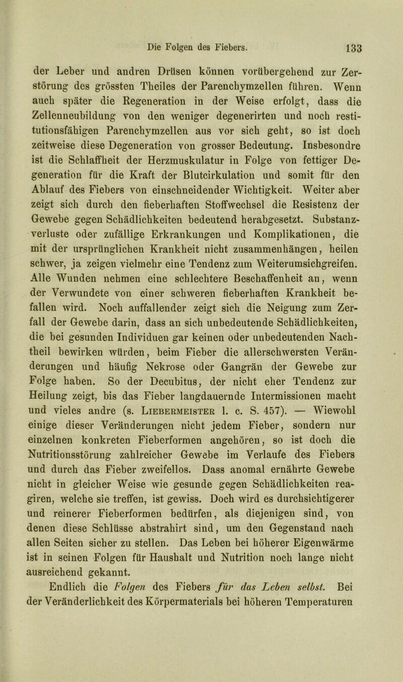 der Leber und andren Drüsen können vorübergehend zur Zer- störung des grössten Theiles der Parenckymzellen führen. Wenn auch später die Regeneration in der Weise erfolgt, dass die Zellenneubildung von den weniger degenerirten und noch resti- tutionsfähigen Parenckymzellen aus vor sich geht, so ist doch zeitweise diese Degeneration von grosser Bedeutung. Insbesondre ist die Schlaffheit der Herzmuskulatur in Folge von fettiger De- generation für die Kraft der Blutcirkulation und somit für den Ablauf des Fiebers von einschneidender Wichtigkeit. Weiter aber zeigt sich durch den fieberhaften Stoffwechsel die Resistenz der Gewebe gegen Schädlichkeiten bedeutend herabgesetzt. Substanz- verluste oder zufällige Erkrankungen und Komplikationen, die mit der ursprünglichen Krankheit nicht Zusammenhängen, heilen schwer, ja zeigen vielmehr eine Tendenz zum Weiterumsichgreifen. Alle Wunden nehmen eine schlechtere Beschaffenheit an, wenn der Verwundete von einer schweren fieberhaften Krankheit be- fallen wird. Noch auffallender zeigt sich die Neigung zum Zer- fall der Gewebe darin, dass an sich unbedeutende Schädlichkeiten, die bei gesunden Individuen gar keinen oder unbedeutenden Nach- theil bewirken würden, beim Fieber die allerschwersten Verän- derungen und häufig Nekrose oder Gangrän der Gewebe zur Folge haben. So der Decubitus, der nicht eher Tendenz zur Heilung zeigt, bis das Fieber langdauernde Intermissionen macht und vieles andre (s. Liebermeister 1. c. S. 457). — Wiewohl einige dieser Veränderungen nicht jedem Fieber, sondern nur einzelnen konkreten Fieberformen angehören, so ist doch die Nutritionsstörung zahlreicher Gewebe im Verlaufe des Fiebers und durch das Fieber zweifellos. Dass anomal ernährte Gewebe nicht in gleicher Weise wie gesunde gegen Schädlichkeiten rea- giren, welche sie treffen, ist gewiss. Doch wird es durchsichtigerer und reinerer Fieberformen bedürfen, als diejenigen sind, von denen diese Schlüsse abstrahirt sind, um den Gegenstand nach allen Seiten sicher zu stellen. Das Leben bei höherer Eigenwärme ist in seinen Folgen für Haushalt und Nutrition noch lange nicht ausreichend gekannt. Endlich die Folge?i des Fiebers für das Leben selbst. Bei der Veränderlichkeit des Körpermaterials bei höheren Temperaturen