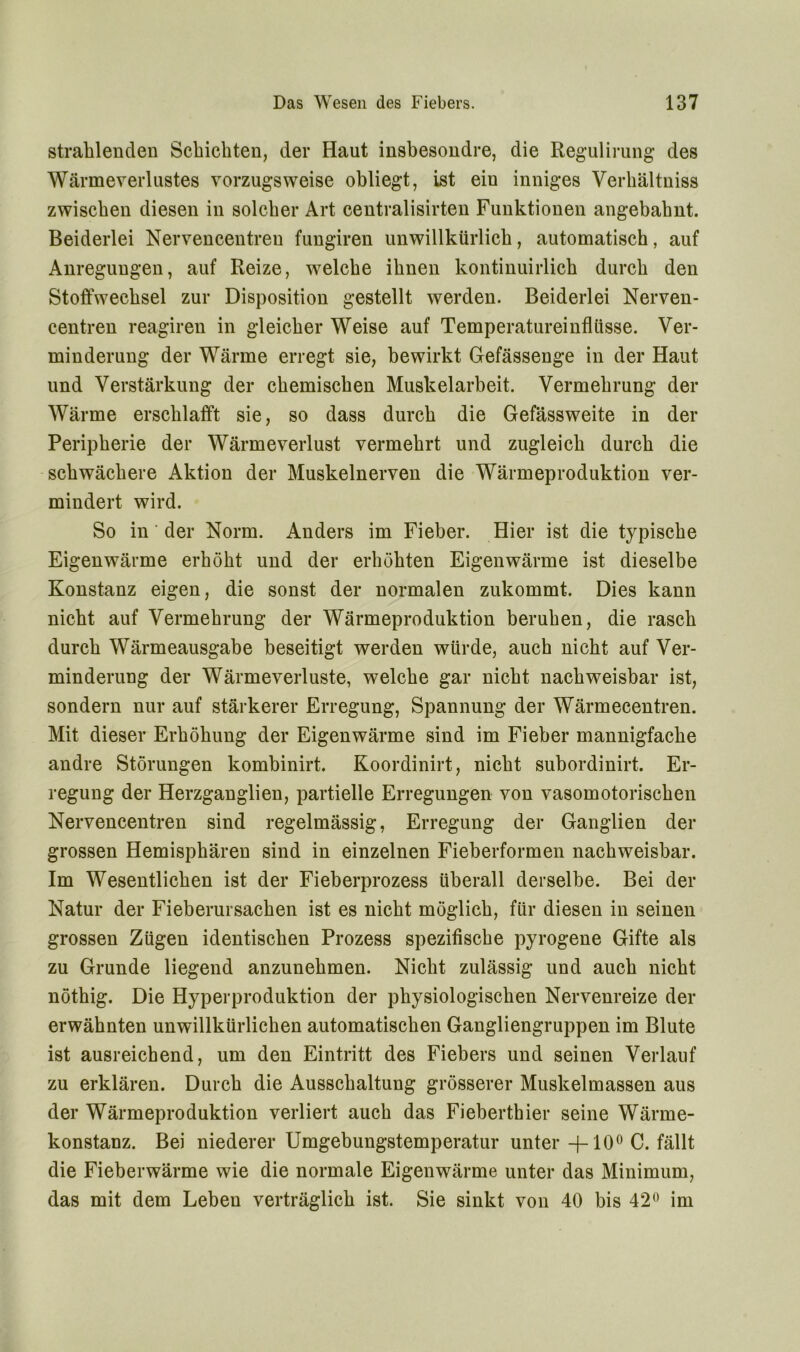 strahlenden Schichten, der Haut insbesondre, die Regulirung des Wärmeverlustes vorzugsweise obliegt, ist eiu inniges Verhältniss zwischen diesen in solcher Art centralisirten Funktionen angebahnt. Beiderlei Nervencentren fungiren unwillkürlich, automatisch, auf Anregungen, auf Reize, welche ihnen kontinuirlich durch den Stoffwechsel zur Disposition gestellt werden. Beiderlei Nerven- centren reagiren in gleicher Weise auf Temperatureinflüsse. Ver- minderung der Wärme erregt sie, bewirkt Gefässenge in der Haut und Verstärkung der chemischen Muskelarbeit. Vermehrung der Wärme erschlafft sie, so dass durch die Gefässweite in der Peripherie der Wärmeverlust vermehrt und zugleich durch die schwächere Aktion der Muskelnerven die Wärmeproduktion ver- mindert wird. So in der Norm. Anders im Fieber. Hier ist die typische Eigenwärme erhöht und der erhöhten Eigenwärme ist dieselbe Konstanz eigen, die sonst der normalen zukommt. Dies kann nicht auf Vermehrung der Wärmeproduktion beruhen, die rasch durch Wärmeausgabe beseitigt werden würde, auch nicht auf Ver- minderung der Wärmeverluste, welche gar nicht nachweisbar ist, sondern nur auf stärkerer Erregung, Spannung der Wärmecentren. Mit dieser Erhöhung der Eigenwärme sind im Fieber mannigfache andre Störungen kombinirt. Koordinirt, nicht subordinirt. Er- regung der Herzganglien, partielle Erregungen von vasomotorischen Nervencentren sind regelmässig, Erregung der Ganglien der grossen Hemisphären sind in einzelnen Fieberformen nachweisbar. Im Wesentlichen ist der Fieberprozess überall derselbe. Bei der Natur der Fieberursachen ist es nicht möglich, für diesen in seinen grossen Zügen identischen Prozess spezifische pyrogene Gifte als zu Grunde liegend anzunehmen. Nicht zulässig und auch nicht nöthig. Die Hyperproduktion der physiologischen Nervenreize der erwähnten unwillkürlichen automatischen Gangliengruppen im Blute ist ausreichend, um den Eintritt des Fiebers und seinen Verlauf zu erklären. Durch die Ausschaltung grösserer Muskelmassen aus der Wärmeproduktion verliert auch das Fieberthier seine Wärme- konstanz. Bei niederer Umgebungstemperatur unter -J—10° C. fällt die Fieberwärme wie die normale Eigenwärme unter das Minimum, das mit dem Leben verträglich ist. Sie sinkt von 40 bis 42° im