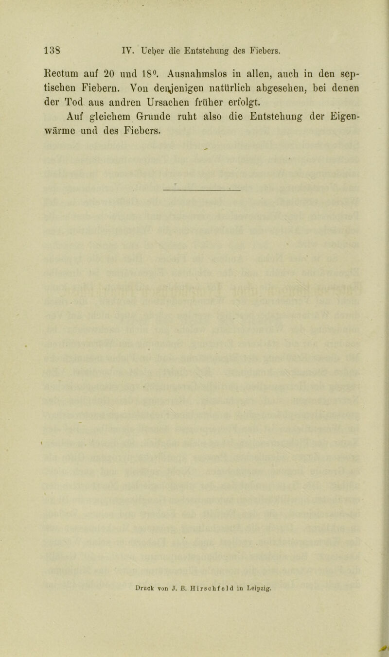 Rectum auf 20 und 18°. Ausnahmslos in allen, auch in den sep- tischen Fiebern. Von denjenigen natürlich abgesehen, bei denen der Tod aus andren Ursachen früher erfolgt. Auf gleichem Grunde ruht also die Entstehung der Eigen- wärme und des Fiebers. Druck Ton J. B. Hirsclifeld in Leipzig.
