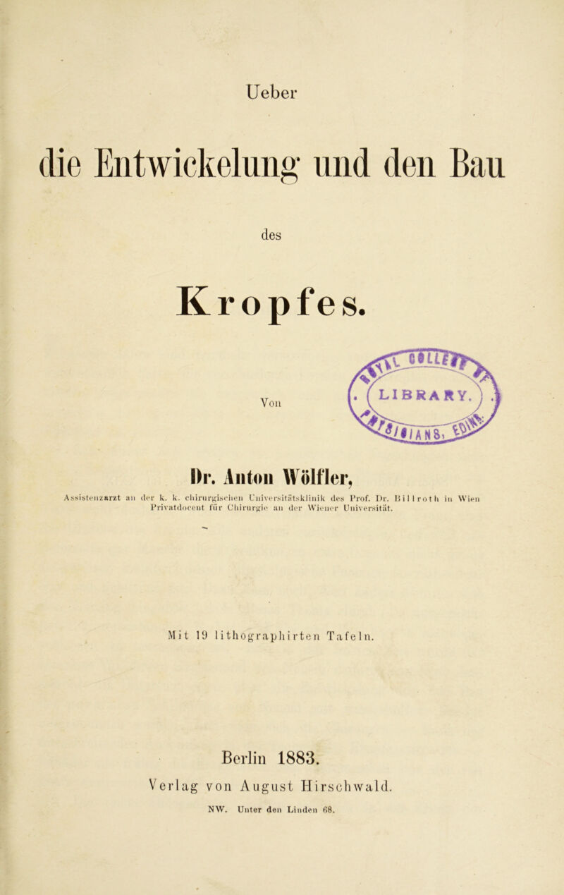lieber des K r o p f e s. hr. Anton Wölfler, Assistenzarzt an der k. k. chirurgischen Universitätsklinik des Prof. I)r. Ui 1 l rot 11 in Wien Privatdoeent für Chirurgie an der Wiener Universität. Mit 19 lithograpliirten Tafeln. Berlin 1883. Verlag von August Hirschwald. NW. Unter den Linden 68.