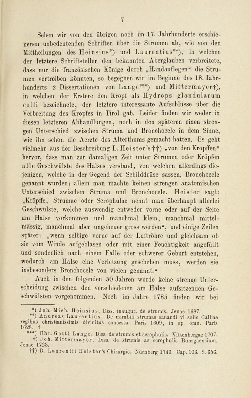 Sehen wir von den übrigen noch im 17. Jahrhunderte erschie- nenen unbedeutenden Schriften über die Strumen ab, wie von den Mittheilungen des Heinsius*) und Laurentius**), in welchen der letztere Schriftsteller den bekannten Aberglauben verbreitete, dass nur die französischen Könige durch „Handauflegen“ die Stru- men vertreiben könnten, so begegnen wir im Beginne des 18. Jahr- hunderts 2 Dissertationen von Lange***) und Mittermayerf), in welchen der Erstere den Kropf als Hydrops glandularum colli bezeichnete, der letztere interessante Aufschlüsse über die Verbreitung des Kropfes in Tirol gab. Leider finden wir weder in diesen letzteren Abhandlungen, noch in den späteren einen stren- gen Unterschied zwischen Struma und Bronchocele in dem Sinne, wie ihn schon die Aerzte des Alterthums gemacht hatten. Es geht vielmehr aus der Beschreibung L. Heister’sff) „von denKropffen“ hervor, dass man zur damaligen Zeit unter Strumen oder Kröpfen alle Geschwülste des Halses verstand, von welchen allerdings die- jenigen, welche in der Gegend der Schilddrüse sassen, Bronchocele genannt wurden; allein man machte keinen strengen anatomischen Unterschied zwischen Struma und Bronchocele. Heister sagt: „Kröpffe, Strumae oder Scrophulae nennt man überhaupt allerlei Geschwülste, welche auswendig entweder vorne oder auf der Seite am Halse Vorkommen und manchmal klein, manchmal mittel- massig, manchmal aber ungeheuer gross werden“, und einige Zeilen später: „wenn selbige vorne auf der Luftröhre und gleichsam ob sie vom Winde aufgeblasen oder mit einer Feuchtigkeit angefüllt und sonderlich nach einem Falle oder schwerer Geburt entstehen, wodurch am Halse eine Verletzung geschehen muss, werden sie insbesonders Bronchocele von vielen genannt.“ Auch in den folgenden 50 Jahren wurde keine strenge Unter- scheidung zwischen den verschiedenen am Halse aufsitzenden Ge- schwülsten vorgenommen. Noch im Jahre 1785 finden wir bei *) J°h. Mich. Heinsius, Diss. inaugur. de strumis. Jenae 1687. **) Andreas Laurentius, De rairabili strumas sanandi vi solis Galliae regibus christianissimis divinitus concessa. Paris 1609, in op. oran. Paris 1628. 4. ***) Chr. Gottl. Lange, Diss. de strumis et scrophulis. Yittenbergae 1707. t) Job. Mittermayer, Diss. de strumis ac scrophulis Bünsgaensium. Jenae 1723. tt) D. Laurentii Heister’s Chirurgie. Nürnberg 1743. Cap. 103. S. 656.