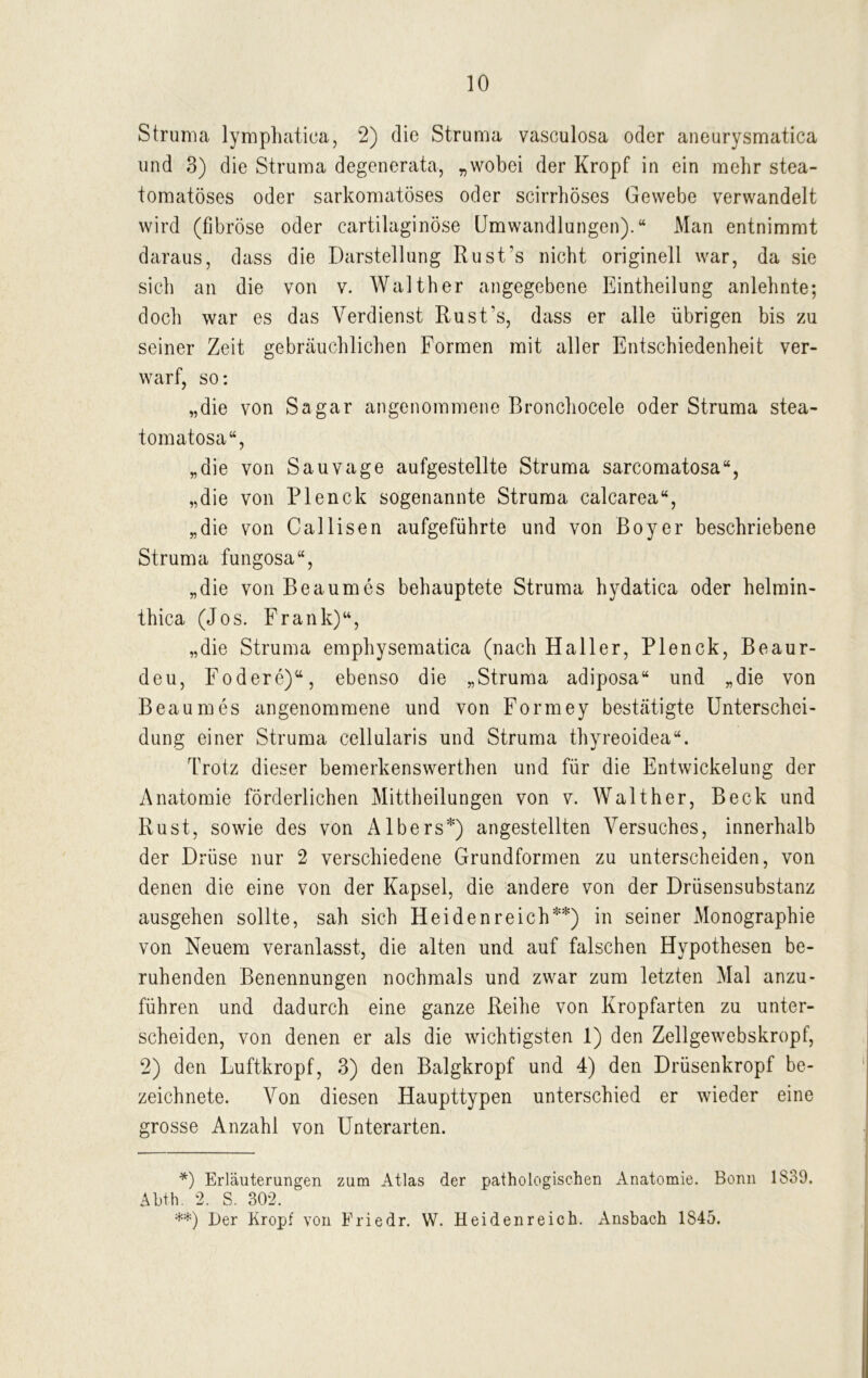 Struma lymphatica, 2) die Struma vasculosa oder aneurysmatica und 3) die Struma degenerata, „wobei der Kropf in ein mehr stea- tomatöses oder sarkomatöses oder scirrhöses Gewebe verwandelt wird (fibröse oder eartilaginöse Umwandlungen).“ Man entnimmt daraus, dass die Darstellung Rust’s nicht originell war, da sie sich an die von v. Walther angegebene Eintheilung anlehnte; doch war es das Verdienst Rust’s, dass er alle übrigen bis zu seiner Zeit gebräuchlichen Formen mit aller Entschiedenheit ver- warf, so: „die von Sa gar angenommene Bronchocele oder Struma stea- tomatosa“, „die von Sauvage aufgestellte Struma sarcomatosa“, „die von Plenck sogenannte Struma calcarea“, „die von Callisen aufgeführte und von Boy er beschriebene Struma fungosa“, „die von Beaumes behauptete Struma hydatica oder helmin- thica (Jos. Frank)“, „die Struma emphysematica (nach Haller, Plenck, Beaur- deu, Fodere)“, ebenso die „Struma adiposa“ und „die von Beaumes angenommene und von Formey bestätigte Unterschei- dung einer Struma cellularis und Struma thyreoidea“. Trotz dieser bemerkenswerthen und für die Entwickelung der Anatomie förderlichen Mittheilungen von v. Walther, Beck und Rust, sowie des von AIbers*) angestellten Versuches, innerhalb der Drüse nur 2 verschiedene Grundformen zu unterscheiden, von denen die eine von der Kapsel, die andere von der Drüsensubstanz ausgehen sollte, sah sich Heiden reich**) in seiner Monographie von Neuem veranlasst, die alten und auf falschen Hypothesen be- ruhenden Benennungen nochmals und zwar zum letzten Mal anzu- führen und dadurch eine ganze Reihe von Kropfarten zu unter- scheiden, von denen er als die wichtigsten 1) den Zellgewebskropf, 2) den Luftkropf, 3) den Balgkropf und 4) den Drüsenkropf be- zeichnete. Von diesen Haupttypen unterschied er wieder eine grosse Anzahl von Unterarten. *) Erläuterungen zum Atlas der pathologischen Anatomie. Bonn 1839. Abth. 2. S. 302. **) Der Kropf von Friedr. W. Heidenreich. Ansbach 1845.