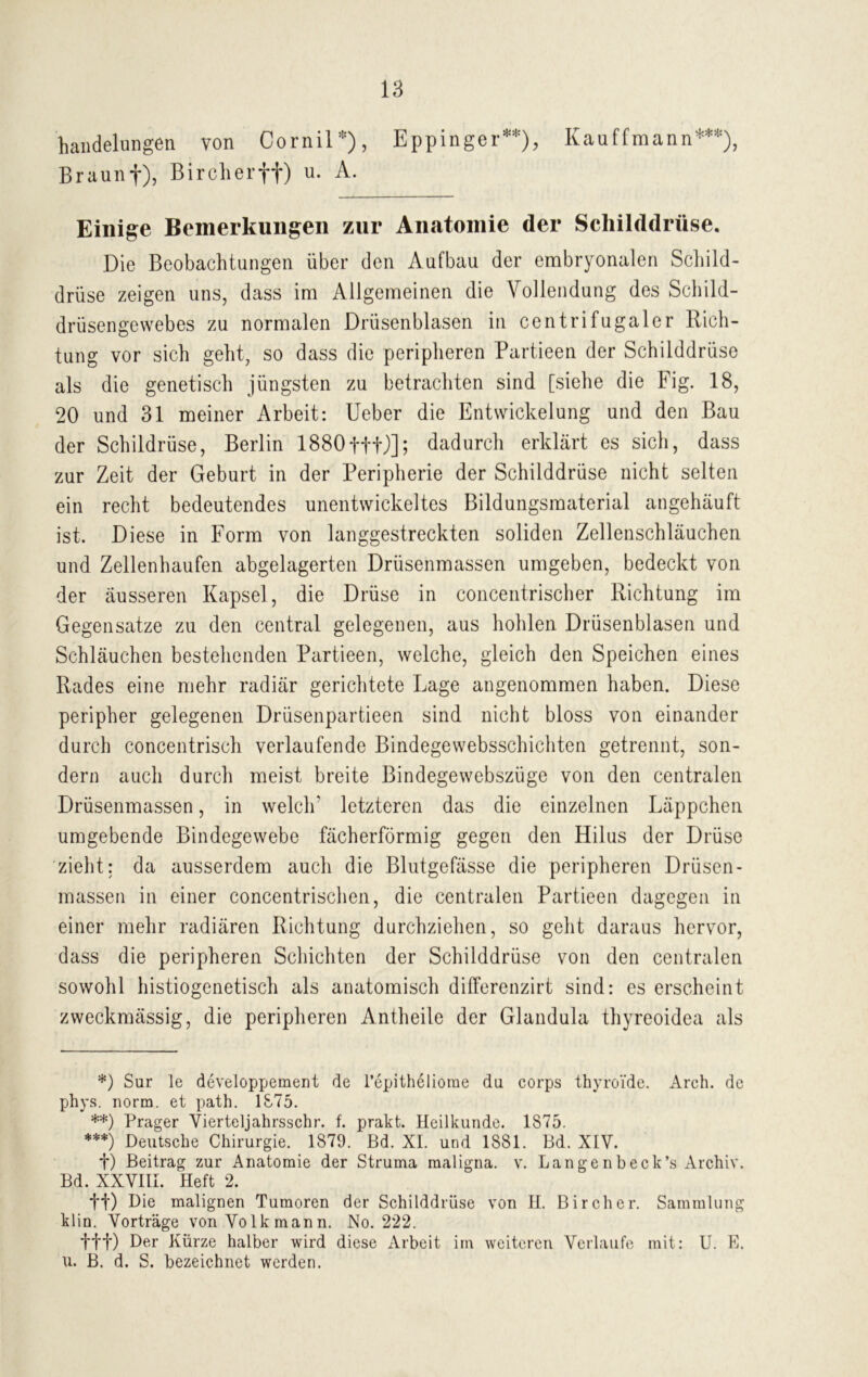 handelungen von Oornil*), Eppinger**), Braunf), Bircherff) u. A. Kauffmann***), Einige Bemerkungen zur Anatomie der Schilddrüse. Die Beobachtungen über den Aufbau der embryonalen Schild- drüse zeigen uns, dass im Allgemeinen die Vollendung des Schild- drüsengewebes zu normalen Drüsenblasen in centrifugaler Rich- tung vor sich geht, so dass die peripheren Partieen der Schilddrüse als die genetisch jüngsten zu betrachten sind [siehe die Fig. 18, 20 und 31 meiner Arbeit: Ueber die Entwickelung und den Bau der Schildrüse, Berlin 1880fff)]; dadurch erklärt es sich, dass zur Zeit der Geburt in der Peripherie der Schilddrüse nicht selten ein recht bedeutendes unentwickeltes Bildungsmaterial angehäuft ist. Diese in Form von langgestreckten soliden Zellenschläuchen und Zellenhaufen abgelagerten Drüsenmassen umgeben, bedeckt von der äusseren Kapsel, die Drüse in concentrischer Richtung im Gegensätze zu den central gelegenen, aus hohlen Drüsenblasen und Schläuchen bestehenden Partieen, welche, gleich den Speichen eines Rades eine mehr radiär gerichtete Lage angenommen haben. Diese peripher gelegenen Drüsenpartieen sind nicht bloss von einander durch concentrisch verlaufende Bindegewebsschichten getrennt, son- dern auch durch meist breite Bindegewebszüge von den centralen Drüsenmassen, in welch' letzteren das die einzelnen Läppchen umgebende Bindegewebe fächerförmig gegen den Hilus der Drüse zieht: da ausserdem auch die Blutgefässe die peripheren Drüsen- massen in einer concentrischen, die centralen Partieen dagegen in einer mehr radiären Richtung durchziehen, so geht daraus hervor, dass die peripheren Schichten der Schilddrüse von den centralen sowohl histiogenetisch als anatomisch differenzirt sind: es erscheint zweckmässig, die peripheren Antheile der Glandula thyreoidea als *) Sur le developpement de l’epitheliome du corps thyroi'de. Arch. de phys. norm, et path. 1875. **) Prager Yierteljahrsschr. f. prakt. Heilkunde. 1875. ***) Deutsche Chirurgie. 1879. Bd. XI. und 1881. Bd. XIV. f) Beitrag zur Anatomie der Struma maligna, v. Langenbeck’s Archiv. Bd. XXVIII. Heft 2. tt) Die malignen Tumoren der Schilddrüse von H. Bircher. Sammlung klin. Vorträge von Volkmann. No. 222. fff) Der Kürze halber wird diese Arbeit im weiteren Verlaufe mit: U. E. u. B. d. S. bezeichnet werden.