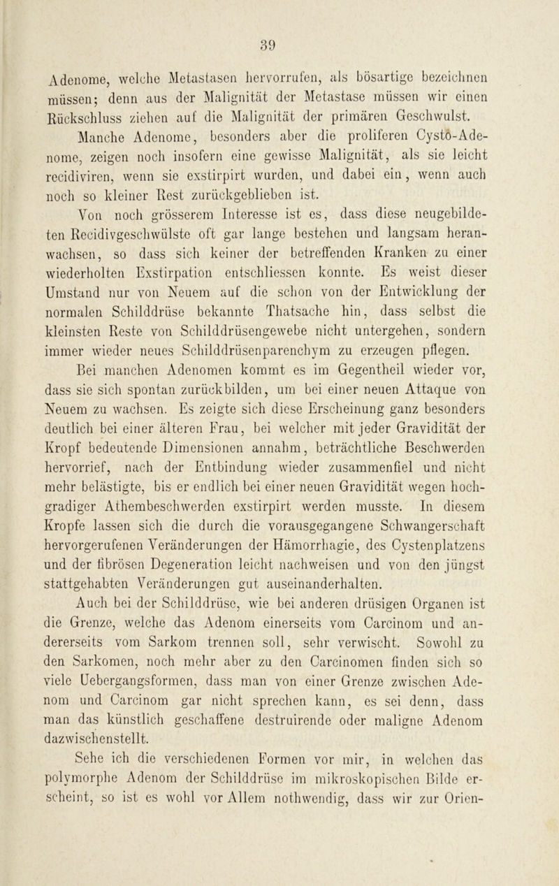 Adenome, welche Metastasen her vorrufen, als bösartige bezeichnen müssen; denn aus der Malignität der Metastase müssen wir einen Rückschluss ziehen auf die Malignität der primären Geschwulst. Manche Adenome, besonders aber die proliferen Cystö-Ade- nome, zeigen noch insofern eine gewisse Malignität, als sie leicht recidiviren, wenn sie exstirpirt wurden, und dabei ein, wenn auch noch so kleiner Rest zurückgeblieben ist. Von noch grösserem Interesse ist es, dass diese neugebilde- ten Recidivgeschwülste oft gar lange bestehen und langsam heran- wachsen, so dass sich keiner der betreffenden Kranken zu einer wiederholten Exstirpation entschliessen konnte. Es weist dieser Umstand nur von Neuem auf die schon von der Entwicklung der normalen Schilddrüse bekannte Thatsache hin, dass selbst die kleinsten Reste von Schilddrüsengewebe nicht untergehen, sondern immer wieder neues Schilddrüsenparenchym zu erzeugen pflegen. Bei manchen Adenomen kommt es im Gegentheil wieder vor, dass sie sich spontan zurück bilden, um bei einer neuen Attaque von Neuem zu wachsen. Es zeigte sich diese Erscheinung ganz besonders deutlich bei einer älteren Frau, bei welcher mit jeder Gravidität der Kropf bedeutende Dimensionen annahm, beträchtliche Beschwerden hervorrief, nach der Entbindung wieder zusammenfiel und nicht mehr belästigte, bis er endlich bei einer neuen Gravidität wegen hoch- gradiger Athembeschwerden exstirpirt werden musste. In diesem Kropfe lassen sich die durch die vorausgegangene Schwangerschaft hervorgerufenen Veränderungen der Hämorrhagie, des Cystenplatzens und der fibrösen Degeneration leicht nachweisen und von den jüngst stattgehabten Veränderungen gut auseinanderhalten. Auch bei der Schilddrüse, wie bei anderen drüsigen Organen ist die Grenze, welche das Adenom einerseits vom Carcinom und an- dererseits vom Sarkom trennen soll, sehr verwischt. Sowohl zu den Sarkomen, noch mehr aber zu den Carcinomen finden sich so viele Uebergangsformen, dass man von einer Grenze zwischen Ade- nom und Carcinom gar nicht sprechen kann, es sei denn, dass man das künstlich geschaffene destruirende oder maligne Adenom dazwischenstellt. Sehe ich die verschiedenen Formen vor mir, in welchen das polymorphe Adenom der Schilddrüse im mikroskopischen Bilde er- scheint, so ist es wohl vor Allem nothwendig, dass wir zur Orien-
