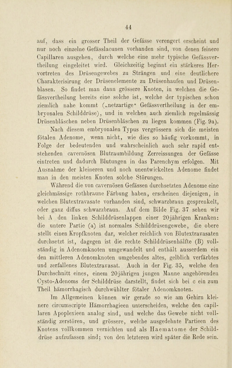 auf, dass ein grosser Theil der Gefässe verengert erscheint und nur noch einzelne Gefässlacunen vorhanden sind, von denen feinere Capillaren ausgehen, durch welche eine mehr typische Gefässver- theilung eingeleitet wird. Gleichzeitig beginnt ein stärkeres Her- vortreten des Drüsengewebes zu Strängen und eine deutlichere Charakterisirung der Drüsenelemente zu Drüsenhaufen und Drüsen- blasen. So findet man dann grössere Knoten, in welchen die Ge- fässvertheilung bereits eine solche ist, welche der typischen schon ziemlich nahe kommt („netzartige“ Gefässvertheilung in der em- bryonalen Schilddrüse), und in welchen auch ziemlich regelmässig Drüsenbläschen neben Drüsenbläschen zu liegen kommen (Fig. 9a). Nach diesem embryonalen Typus vergrössern sich die meisten fötalen Adenome, wenn nicht, wie dies so häufig vorkommt, in Folge der bedeutenden und wahrscheinlich auch sehr rapid ent- stehenden cavernösen Blutraumbildung Zerreissungen der Gefässe eintreten und dadurch Blutungen in das Parenchym erfolgen. Mit Ausnahme der kleineren und noch unentwickelten Adenome findet man in den meisten Knoten solche Störungen. Während die von cavernösen Gefässen durchsetzten Adenome eine gleichmässige rothbraune Färbung haben, erscheinen diejenigen, in welchen Blutextravasate vorhanden sind, schwarzbraun gesprenkelt, oder ganz diffus schwarzbraun. Auf dem Bilde Fig. 37 sehen wir bei A den linken Schilddrüsenlappen einer 20jährigen Kranken: die untere Partie (a) ist normales Schilddrüsengewebe, die obere stellt einen Kropfknoten dar, welcher reichlich von Blutextravasaten durchsetzt ist, dagegen ist die rechte Schilddrüsenhälfte (B) voll- ständig in Adenomknoten umgewandelt und enthält ausserdem ein den mittleren Adenomknoten umgebendes altes, gelblich verfärbtes und zerfallenes Blutextravasat. Auch in der Fig. 35, welche den Durchschnitt eines, einem 20jährigen jungen Manne angehörenden Cysto-Adenoms der Schilddrüse darstellt, findet sich bei c ein zum Theil hämorrhagisch durchwühlter fötaler Adenomknoten. Im Allgemeinen können wir gerade so wie am Gehirn klei- nere circumscripte Hämorrhagieen unterscheiden, welche den capil- laren Apoplexieen analog sind, und welche das Gewebe nicht voll- ständig zerstören, und grössere, welche ausgedehnte Partieen des Knotens vollkommen vernichten und als Haematome der Schild- drüse aufzufassen sind; von den letzteren wird später die Rede sein.