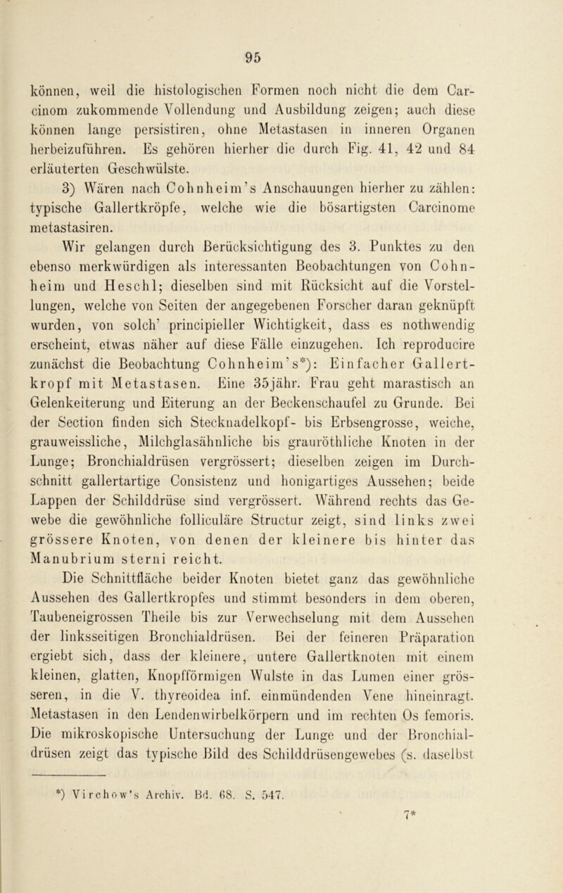 können, weil die histologischen Formen noch nicht die dem Car- cinom zukommende Vollendung und Ausbildung zeigen; auch diese können lange persistiren, ohne Metastasen in inneren Organen herbeizuführen. Es gehören hierher die durch Fig. 41, 42 und 84 erläuterten Geschwülste. 3) Wären nach Cohnheim’s Anschauungen hierher zu zählen: typische Gallertkröpfe, welche wie die bösartigsten Carcinome metastasiren. Wir gelangen durch Berücksichtigung des 3. Punktes zu den ebenso merkwürdigen als interessanten Beobachtungen von Cohn- heim und Heschl; dieselben sind mit Rücksicht auf die Vorstel- lungen, welche von Seiten der angegebenen Forscher daran geknüpft wurden, von solch' principieller Wichtigkeit, dass es nothwendig erscheint, etwas näher auf diese Fälle einzugehen. Ich reproducire zunächst die Beobachtung Cohnheim's*): Einfacher Gallert- kropf mit Metastasen. Eine 35jähr. Frau geht marastisch an Gelenkeiterung und Eiterung an der Beckenschaufel zu Grunde. Bei der Section finden sich Stecknadelkopf- bis Erbsengrosse, weiche, grauweissliche, Milchglasähnliche bis grauröthliche Knoten in der Lunge; Bronchialdrüsen vergrössert; dieselben zeigen im Durch- schnitt gallertartige Consistenz und honigartiges Aussehen; beide Lappen der Schilddrüse sind vergrössert. Während rechts das Ge- webe die gewöhnliche folliculäre Structur zeigt, sind links zwei grössere Knoten, von denen der kleinere bis hinter das Manubrium sterni reicht. Die Schnittfläche beider Knoten bietet ganz das gewöhnliche Aussehen des Gallertkropfes und stimmt besonders in dem oberen, Taubeneigrossen Theile bis zur Verwechselung mit dem Aussehen der linksseitigen Bronchialdrüsen. Bei der feineren Präparation ergiebt sich, dass der kleinere, untere Gallertknoten mit einem kleinen, glatten, Knopfförmigen Wulste in das Lumen einer grös- seren, in die V. thyreoidea inf. einmündenden Vene hineinragt. Metastasen in den Lendenwirbelkörpern und im rechten Os femoris. Die mikroskopische Untersuchung der Lunge und der Bronchial- drüsen zeigt das typische Bild des Schilddrüsengewebes (s. daselbst