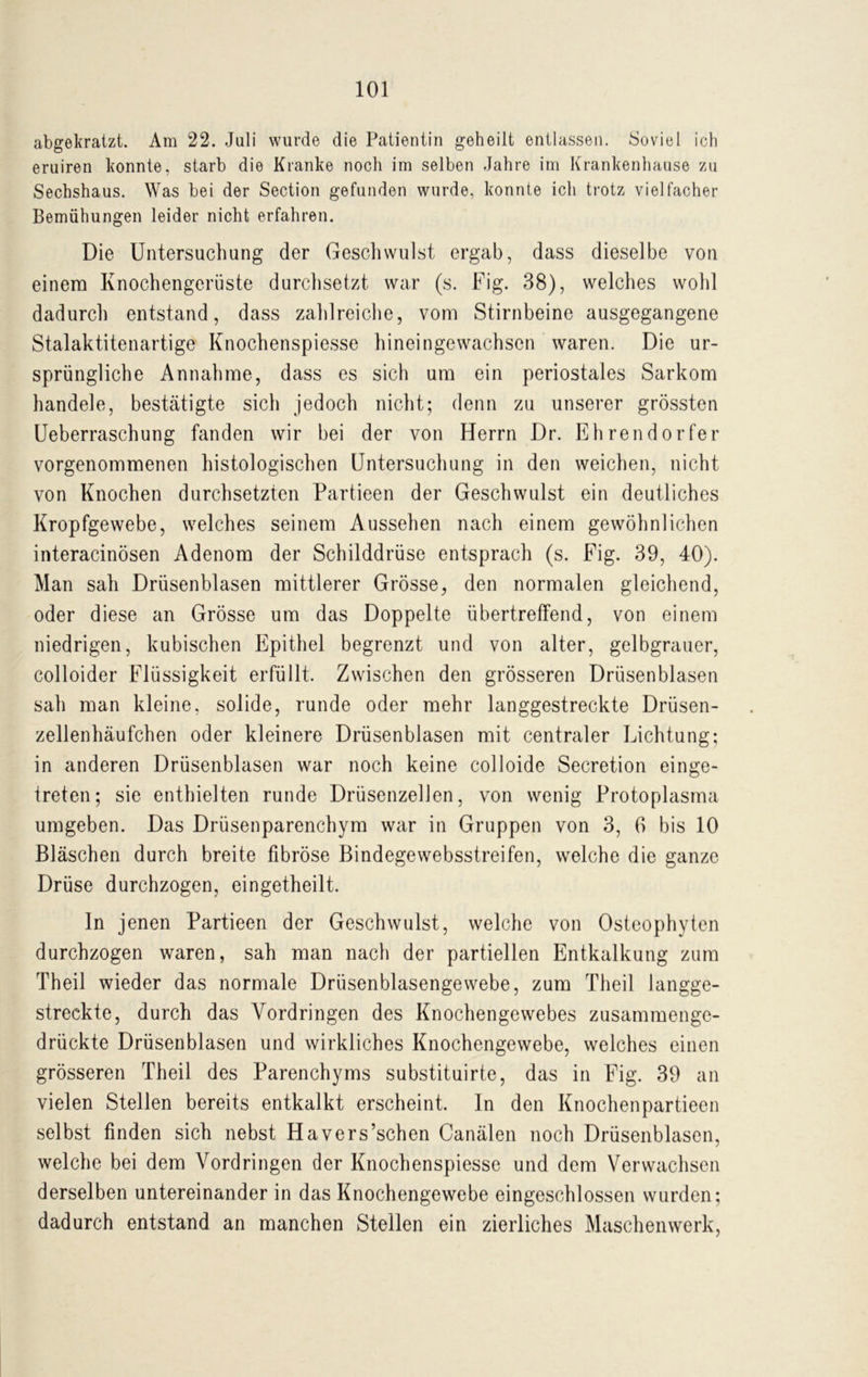 abgekratzt. Am 22. Juli wurde die Patientin geheilt entlassen. Soviel ich eruiren konnte, starb die Kranke noch im selben Jahre im Krankenhause zu Sechshaus. Was bei der Section gefunden wurde, konnte ich trotz vielfacher Bemühungen leider nicht erfahren. Die Untersuchung der Geschwulst ergab, dass dieselbe von einem Knochengerüste durchsetzt war (s. Fig. 38), welches wohl dadurch entstand, dass zahlreiche, vom Stirnbeine ausgegangene Stalaktitenartige Knochenspiesse hineingewachsen waren. Die ur- sprüngliche Annahme, dass es sich um ein periostales Sarkom handele, bestätigte sich jedoch nicht; denn zu unserer grössten Ueberraschung fanden wir bei der von Herrn Dr. Ehrendorfer vorgenommenen histologischen Untersuchung in den weichen, nicht von Knochen durchsetzten Partieen der Geschwulst ein deutliches Kropfgewebe, welches seinem Aussehen nach einem gewöhnlichen interacinösen Adenom der Schilddrüse entsprach (s. Fig. 39, 40). Man sah Drüsenblasen mittlerer Grösse, den normalen gleichend, oder diese an Grösse um das Doppelte übertreffend, von einem niedrigen, kubischen Epithel begrenzt und von alter, gelbgrauer, colloider Flüssigkeit erfüllt. Zwischen den grösseren Drüsenblasen sah man kleine, solide, runde oder mehr langgestreckte Driisen- zellenhäufchen oder kleinere Drüsenblasen mit centraler Lichtung; in anderen Drüsenblasen war noch keine colloide Secretion einge- treten; sie enthielten runde DrüsenzelJen, von wenig Protoplasma umgeben. Das Drüsenparenchym war in Gruppen von 3, 6 bis 10 Bläschen durch breite fibröse Bindegewebsstreifen, welche die ganze Drüse durchzogen, eingetheilt. ln jenen Partieen der Geschwulst, welche von Osteophyten durchzogen waren, sah man nach der partiellen Entkalkung zum Theil wieder das normale Drüsenblasengewebe, zum Theil langge- streckte, durch das Vordringen des Knochengewebes zusammenge- drückte Drüsenblasen und wirkliches Knochengewebe, welches einen grösseren Theil des Parenchyms substituirte, das in Fig. 39 an vielen Stellen bereits entkalkt erscheint. In den Knochenpartieen selbst finden sich nebst Havers’schen Canälen noch Drüsenblasen, welche bei dem Vordringen der Knochenspiesse und dem Verwachsen derselben untereinander in das Knochengewebe eingeschlossen wurden; dadurch entstand an manchen Stellen ein zierliches Maschenwerk,