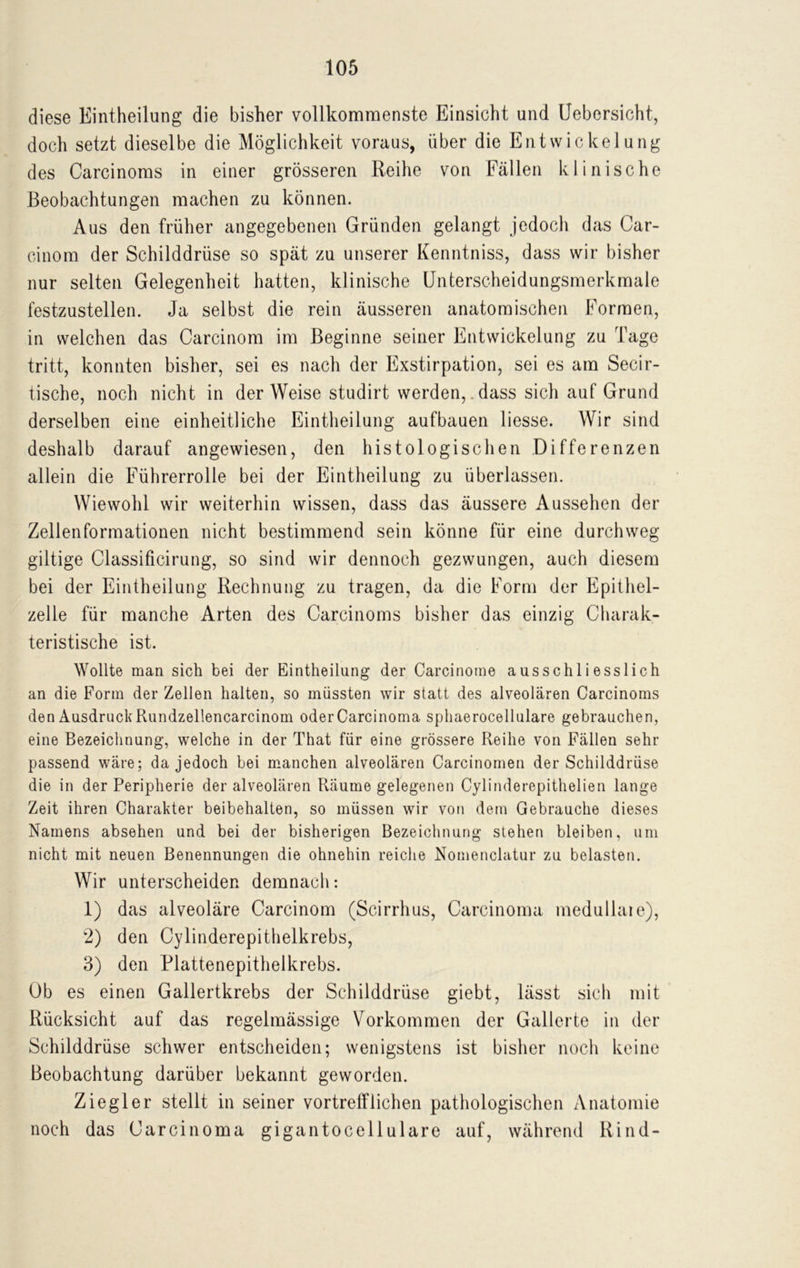 diese Eintheilung die bisher vollkommenste Einsicht und Uebersicht, doch setzt dieselbe die Möglichkeit voraus, über die Entwickelung des Carcinoms in einer grösseren Reihe von Fällen klinische Beobachtungen machen zu können. Aus den früher angegebenen Gründen gelangt jedoch das Car- cinom der Schilddrüse so spät zu unserer Kenntniss, dass wir bisher nur selten Gelegenheit hatten, klinische Unterscheidungsmerkmale festzustellen. Ja selbst die rein äusseren anatomischen Formen, in welchen das Carcinom im Beginne seiner Entwickelung zu Tage tritt, konnten bisher, sei es nach der Exstirpation, sei es am Secir- tische, noch nicht in der Weise studirt werden,. dass sich auf Grund derselben eine einheitliche Eintheilung aufbauen liesse. Wir sind deshalb darauf angewiesen, den histologischen Differenzen allein die Führerrolle bei der Eintheilung zu überlassen. Wiewohl wir weiterhin wissen, dass das äussere Aussehen der Zellenformationen nicht bestimmend sein könne für eine durchweg gütige Classificirung, so sind wir dennoch gezwungen, auch diesem bei der Eintheilung Rechnung zu tragen, da die Form der Epithel- zelle für manche Arten des Carcinoms bisher das einzig Charak- teristische ist. Wollte man sich bei der Eintheilung der Carcinoine ausschliesslich an die Form der Zellen halten, so müssten wir statt des alveolären Carcinoms den AusdruckRundzellencarcinom oderCarcinoma sphaerocellulare gebrauchen, eine Bezeichnung, welche in der That für eine grössere Reihe von Fällen sehr passend wäre; da jedoch bei manchen alveolären Carcinomen der Schilddrüse die in der Peripherie der alveolären Räume gelegenen Cylinderepithelien lange Zeit ihren Charakter beibehalten, so müssen wir von dem Gebrauche dieses Namens absehen und bei der bisherigen Bezeichnung stehen bleiben, um nicht mit neuen Benennungen die ohnehin reiche Nomenclatur zu belasten. Wir unterscheiden demnach: 1) das alveoläre Carcinom (Scirrhus, Carcinoma medullaie), 2) den Cylinderepithelkrebs, 3) den Plattenepithelkrebs. Ob es einen Gallertkrebs der Schilddrüse giebt, lässt sich mit Rücksicht auf das regelmässige Vorkommen der Gallerte in der Schilddrüse schwer entscheiden; wenigstens ist bisher noch keine Beobachtung darüber bekannt geworden. Ziegler stellt in seiner vortrefflichen pathologischen Anatomie noch das Carcinoma gigantocellulare auf, während Rind-